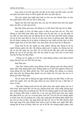 ÑÖÔØNG VEÀ XÖÙ PHAÄT Tập IX
147
Loaøi chim caù bò löôùi raäp chaøi caâu ñeàu laø do nhaân quaû ñôøi tröôùc, maø ñôøi
nay phaûi laøm thaân chim caù ñeå bò ngöôøi ñôøi chaøi caâu löôùi raäp laïi.
Cho neân ngöôøi laøm ngheà chaøi löôùi caù toâm sau naøy thaønh thaân caù toâm
cho ngöôøi khaùc chaøi löôùi laïi, ñoù laø nhaân quaû.
Ngöôøi saên baén löôùi raäp chim thuù, sau naøy trôû thaønh chim thuù cho ngöôøi
khaùc saên baén vaø löôùi raäp trôû laïi.
Qui luaät nhaân quaû xoay vaàn khoâng ai coù theå thoaùt löôùi raäp cuûa noù ñöôïc.
Loaøi ngöôøi vaø loaøi vaät ñöôïc sanh ra ñeàu do qui luaät cuûa noù. Cho neân
khoâng ai troán khoûi luaät nhaân quaû. Nhaân naøo thì quaû naáy, coù vay thì phaûi coù
traû. Ñoái vôùi luaät nhaân quaû maø khoâng ñuû trí tueä thì laøm moät ñieàu thieän nhöng
trôû laïi laø laøm moät ñieàu aùc nhö ñi ra chôï mua chim caù phoùng sanh. Môùi nghe
thì raát thieän, nhöng laïi laø aùc phaùp vì khoâng trí tueä, thieáu söï hieåu bieát voâ tình
khieán ngöôøi laøm aùc laïi laøm theâm, neân laøm thieän maø laïi laøm toäi aùc ñoàng loõa.
Cuõng nhö boá thí cho ngöôøi aên maøy ngheøo, khoâng ngôø chuùng ta laïi bò
ngöôøi khoâng ngheøo löøa ñaûo. Hoï khoâng ngheøo giaû vôø ngheøo, hoï khoâng taøn taät
giaû vôø taøn taät ngöûa tay xin tieàn. Ta voâ tình bò löøa ñaûo tieàn maát maø khoâng
phöôùc laïi coøn bò keû löøa ñaûo cöôøi cheâ cho mình laø ngu. Cho neân coù moät hoâm
Vua Ba Tö Naëc hoûi Ñöùc Phaät:
- Chuùng con laø ngöôøi cö só boá thí, cuùng döôøng, phoùng sanh ñuùng chaùnh
phaùp nhö theá naøo xin Theá Toân chæ daïy.
Ñöùc Phaät baûo:
- Naøy Ñaïi Vöông muoán cuùng döôøng, boá thí, phoùng sanh cho ñuùng chaùnh
phaùp. Khi cuùng döôøng phaûi choïn nhöõng ngöôøi tu só giôùi luaät nghieâm chænh maø
cuùng döôøng thì môùi ñöôïc phöôùc baùo. Coøn cuùng döôøng cho nhöõng tu só phaïm
giôùi, phaù giôùi thì khoâng ñöôïc phöôùc maø coøn theâm toäi noái giaùo cho caùc tu só
phaïm giôùi dieät Phaät giaùo.
Toäi aáy muoân ñôøi seõ khoâng coøn gaëp chaùnh phaùp cuûa Ñöùc Phaät vaø ñôøi sau
sanh laøm ngöôøi, laøm vaät ñeàu gaëp nhieàu tai naïn, beänh taät nan y khoå ñau voâ
cuøng, voâ taän.
- Naøy Ñaïi Vöông muoán boá thí thì phaûi choïn moät ngöôøi ngheøo maø aên ôû
hieàn laønh, hieáu haïnh ñoái vôùi cha meï, khoâng tham lam, troäm cöôùp, khoâng giöït
cuûa ngöôøi, khoâng laáy cuûa khoâng cho. Boá thí cho nhöõng ngöôøi aáy thì ñöôïc phöôùc
baùo voâ löôïng. Baûn thaân ít beänh taät, ít tai naïn gia ñình luoân luoân moïi ngöôøi
ñeàu ñöôïc bình an, yeân vui vaø haïnh phuùc traøn treà. Coøn boá thí cho nhöõng ngöôøi
aùc tham lam, laáy cuûa khoâng cho, troäm caép, cöôùp giöït thì khoâng ñöôïc phöôùc baùo
maø coøn tai hoïa seõ ñeán, hay gaëp beänh taät khoù trò. Sö coâ Trí Haûi chuyeån dòch
Anh ngöõ sang Vieät ngöõ nhöõng kinh saùch coù giaù trò ñöôïc moïi ngöôøi bieát ñeán,
nhöng khi ñi laøm töø thieän, ñem taøi vaät ñi boá thí cho nhöõng ngöôøi ngheøo, baát
 