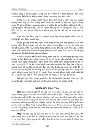 ÑÖÔØNG VEÀ XÖÙ PHAÄT Tập IX
148
haïnh, nhöng bò tai naïn giao thoâng laøm Sö coâ cheát moät caùch ñoät ngoät theâ thaûm
vaø ñau xoùt. Boá thí maø khoâng ñöôïc phöôùc maø mang hoïa vaøo thaân.
Nhaân quaû do nhöõng ngöôøi tham lam gieát ngöôøi, cöôùp cuûa, haïi maïng
chuùng sanh hay aên thòt chuùng sanh hoaëc baét chim caù baùn cho ngöôøi phoùng
sanh. Vì theá môùi laâm vaøo caûnh maøn trôøi chieáu ñaát ngheøo khoå, baát haïnh. Hoï laø
nhöõng ngöôøi khoâng thieän, theá maø mình khoâng trí tueä mang cuûa caûi taøi saûn
ñeán cho hoï, neân mình phaûi laõnh nhaân quaû cuûa hoï. Vì theá tai naïn môùi veà
mình.
Cho neân Ñöùc Phaät daïy boá thí phaûi choïn laáy nhöõng ngöôøi hieàn laønh maø
boá thí thì môùi ñöôïc phöôùc baùo.
Muoán phoùng sanh thì phaûi choïn ñuùng nhaân quaû maø phoùng sanh, chöù
khoâng phaûi ñi tìm nhaân quaû cuûa loaøi chuùng sanh ñang traû vay nôï nhaân quaû
maø phoùng sanh thì sai, khoâng ñuùng chaùnh phaùp. Phoùng sanh nhö vaäy laø laõnh
nhaân quaû cuûa chuùng. Cho neân ngöôøi phoùng sanh khoâng ñöôïc phöôùc maø laïi gaëp
tai naïn, ñoù laø laõnh nhaân quaû cuûa chuùng.
Kinh saùch phaùt trieån daïy phoùng sanh hay boá thí thì ngöôøi phoùng sanh,
boá thí khoâng bieát mình phoùng sanh, boá thí vaø ngöôøi nhaän boá thí vaø vaät ñöôïc
phoùng sanh cuõng khoâng bieát. Theo kinh saùch phaùt trieån phoùng sanh vaø boá thí
nhö vaäy môùi laø boá thí vaø phoùng sanh ñuùng chaùnh phaùp. Lôøi daïy naøy laø lôøi daïy
phoùng sanh boá thí khoâng trí tueä, daïy nhö vaäy ñi phoùng sanh vaø boá thí ñeå trôû
thaønh caây ñaù. Boá thí maø khoâng bieát mình boá thí, phoùng sanh maø khoâng bieát
mình phoùng sanh thaät laø voâ lyù, ngöôøi ñöôïc thí maø khoâng bieát mình ñöôïc boá
thí. Thaät laø ngu ngô. Boá thí, phoùng sanh nhö vaäy, laø keû ngu daïi si meâ.
Ñoái vôùi Ñaïo Phaät phoùng sanh hay boá thí ñeàu baèng trí tueä nhaân quaû. Soi
saùng taän goác cuûa nhaân quaû môùi boá thí, cuùng döôøng vaø phoùng sanh.
NHAÂN QUAÛ PHAÛI TRAÛ*
Hoûi: Kính thöa Thaày! ÔÛ keá nhaø con coù baø laõo tuoåi cao, söùc yeáu theá maø
ngaøy naøo cuõng phaûi ñi baùn veù soá lo cho hai chaùu ñi hoïc. Thaèng con trai caàu töï
cuûa baø cuõng chính laø cha cuûa hai ñöùa beù, suoát ngaøy aên chôi, röôïu cheø, côø baïc
veà nhaø kieám chuyeän ñaäp phaù ñoà ñaïc. Ñoøi tieàn baø nhö laø moùn nôï tieàn kieáp. Luùc
ôû nhaø con thöôøng qua laïi noùi chuyeän vôùi baø. Baø meán con laém. Nhìn tình caûnh
cuûa baø maø con ñoäng loøng thöông. Con muoán noùi lôøi naøo ñoù an uûi baø, giuùp baø
vui veû traû nghieäp, vöôït qua ñau khoå maø suy nghó maõi khoâng ra. Thaày coù theå
giuùp con khoâng?
Ñaùp: Baø laõo naøy nôï ñöùa con trai vaø hai ñöùa chaùu trong ñôøi tröôùc, ñôøi
naøy chuùng sinh ra ñeå ñoøi nôï, cho neân baø khoâng boû ñöôïc maø phaûi vaát vaû baùn
veù soá nuoâi hai chaùu, nhöng coøn phaûi ñöa tieàn cho caäu con trai ñi nhaäu, neáu
*
Caâu hoûi cuûa Thieän Ñöùc
 