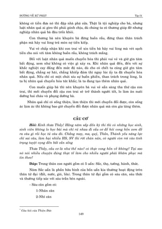 ÑÖÔØNG VEÀ XÖÙ PHAÄT Tập IX
149
khoâng coù tieàn ñöa noù thì ñaäp nhaø phaù cöûa. Thaät laø toäi nghieäp cho baø, nhöng
luaät nhaân quaû ai gieo thì phaûi gaùnh chòu, duø chuùng ta coù thöông giuùp ñôõ nhöng
nghieäp nhaân quaû baø ñaâu troán khoûi.
Con thöông baø neân khuyeân baø ñöøng buoàn raàu, ñöøng than thaân traùch
phaän maø haõy vui loøng traû moùn nôï tieàn kieáp.
Vui veû chaáp nhaän khi con trai veà xin tieàn baø haõy vui loøng maø veùt saïch
tieàn cho noùi vôùi taâm khoâng buoàn raàu, khoâng traùch maéng.
Ñoái vôùi luaät nhaân quaû muoán chuyeån hoùa thì phaûi vui veû vaø giöõ gìn taâm
baát ñoäng, xem nhö khoâng coù vieäc gì xaûy ra. Khi nhaân quaû ñeán, ñeán vôùi söï
khaéc nghieät cay ñaéng ñeán möùc ñoä naøo, duø cho coù cheát ta cuõng giöõ gìn taâm
baát ñoäng, chaúng sôï haõi, chaúng khieáp ñaûm thì ngay luùc aáy ta ñaõ chuyeån hoùa
nhaân quaû. Neáu chæ coù moät chuùt xíu söï buoàn phieàn, than traùch trong loøng, laø
ta bò nhaân quaû chuyeån hoùa töùc khaéc; laø ta ñang taïo theâm nhaân quaû.
Con muoán giuùp baø thì neân khuyeân baø vui veû saün saøng tha thöù caäu con
trai, thì môùi chuyeån ñoåi caäu con trai seõ trôû thaønh ngöôøi toát, lo laøm aên nuoâi
döôõng hai chaùu vaø phuïng döôõng baø.
Nhaân quaû chæ coù soáng thieän, laøm thieän thì môùi chuyeån ñoåi ñöôïc, coøn soáng
aùc laøm aùc thì khoâng bao giôø chuyeån ñoåi ñöôïc nhaân quaû maø coøn gia taêng theâm.
CAÀU CÔ*
Hoûi: Kính thöa Thaày! Haèng naêm saép ñeán kyø thi thì coù nhöõng hoïc sinh,
sinh vieân khoâng lo hoïc baøi maø chæ ruû nhau ñi caàu cô ñeå hoûi vong hoàn xem ñeà
ra caâu gì roài hoïc tuû caâu ñoù. Chaúng may, ma, quyû, Thaàn, Thaùnh yeáu naêng löïc
chæ sai caâu, laøm haïi nhieàu HS, SV thi rôùt chaùn naûn, coù ngöôøi coøn rôi vaøo tình
traïng tuyeät voïng ñeán baát caàn soáng
Thöa Thaày, caàu cô laø nhö theá naøo? coù thöïc vong hoàn veà khoâng? Taïi sao
noù noùi nhieàu chuyeän ñuùng thöïc teá laøm cho nhieàu ngöôøi phaûi khaâm phuïc maø
tin theo?
Ñaùp: Trong thaân con ngöôøi goàm coù 5 uaån: Saéc, thoï, töôûng, haønh, thöùc.
Naêm Saéc uaån laø phaàn höõu hình cuûa boán uaån kia thöôøng hoaït ñoäng treân
thaân töù ñaïi (ñaát, nöôùc, gioù, löûa). Trong thaân töù ñaïi goàm coù saùu caên, saùu thöùc
vaø thöôøng tieáp xuùc vôùi saùu traàn beân ngoaøi.
- Saùu caên goàm coù:
1-Nhaõn caên
2-Nhó caên
*
Caâu hoûi cuûa Thieän Ñöùc
 