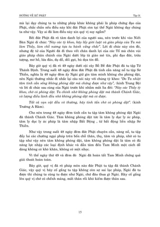 ÑÖÔØNG VEÀ XÖÙ PHAÄT Tập IX
15
maø laïi daïy chuùng ta tu nhöõng phaùp khaùc khoâng phaûi laø phaùp chöùng ñaïo cuûa
Phaät, chaéc chaén neáu ñieàu naøy khi ñöùc Phaät coøn taïi theá Ngaøi khoâng daïy chuùng
ta nhö vaäy. Vaäy ai ñaõ laøm ñieàu naøy xin quyù vò suy ngaãm?
Bôûi ñöùc Phaät ñaõ roõ taâm danh lôïi cuûa ngöôøi sau, neân tröôùc khi vaøo Nieát
Baøn Ngaøi di chuùc: “Naøy caùc tyø kheo, haõy laáy giôùi luaät vaø giaùo phaùp cuûa Ta maø
laøm Thaày, laøm choã nöông töïa tu haønh vöõng chaéc”. Lôøi di chuùc naøy coøn ñoù,
nhöng ñeä töû cuûa Ngöôøi ñaõ ñi theo veát chaân danh lôïi cuûa caùc Toå maø choân vuøi
giaùo phaùp chaân chaùnh cuûa Ngaøi döôùi lôùp taø giaùo meâ tín, phi ñaïo ñöùc, tröøu
töôïng, mô hoà, löøa ñaûo, duï doã, doái gaït, huø doïa tín ñoà.
Baây giôø quyù vò ñaõ roõ 49 ngaøy döôùi coäi caây Boà Ñeà ñöùc Phaät ñaõ tu taäp Töù
Thaùnh Ñònh. Trong suoát 48 ngaøy ñeâm ñöùc Phaät ñaõ tinh caàn naêng noå tu taäp Sô
Thieàn, nghóa laø 48 ngaøy ñeâm aáy Ngaøi giöõ gìn taâm mình khoâng cho phoùng daät,
neân Ngaøi thöôøng nhaéc ñi nhaéc laïi caâu noùi naøy vôùi chuùng tyø kheo: “Do Ta nhieät
taâm tinh caàn soáng khoâng phoùng daät maø chöùng ñöôïc nhö vaäy”, (kinh Trung Boä)
vaø lôøi di chuùc sau cuøng cuûa Ngaøi tröôùc khi nhaém maét lìa ñôøi: “Naøy caùc Thaày tyø
kheo, chôù coù phoùng daät. Ta chính nhôø khoâng phoùng daät maø thaønh Chaùnh Giaùc,
voâ löôïng ñieàu laønh ñeàu nhôø khoâng phoùng daät maø coù ñöôïc.
Taát caû vaïn vaät ñeàu voâ thöôøng, haõy tinh taán chôù coù phoùng daät”. (kinh
Tröôøng A Haøm).
Cho neân trong 48 ngaøy ñeâm tinh caàn tu taäp taâm khoâng phoùng daät Ngaøi
ñaõ thaønh Chaùnh Giaùc. Taâm khoâng phoùng daät töùc laø taâm ly duïc ly aùc phaùp,
taâm ly duïc ly aùc phaùp laø taâm nhaäp Baát Ñoäng , töø baát ñoäng lieàn nhaäp Sô
Thieàn.
Nhö vaäy trong suoát 48 ngaøy ñeâm ñöùc Phaät chuyeân caàn, naêng noå, tu taäp
ñaåy lui caùc chöôùng ngaïi phaùp treân boán choã thaân, thoï,ï taâm vaø phaùp, nhôø coù tu
taäp nhö vaäy neân taâm khoâng phoùng daät, taâm khoâng phoùng daät laø taâm coù ñuû
naêng löïc nhaäp caùc loaïi ñònh khaùc vaø daãn taâm ñeán Tam Minh moät caùch deã
daøng khoâng coù khoù khaên, khoâng coù meät nhoïc.
Vì theá ngaøy thöù 49 vaø ñeâm ñoù Ngaøi ñaõ hoaøn taát Tam Minh chöùng quaû
giaûi thoaùt hoaøn toaøn.
Baây giôø, quyù vò ñaõ roõ phaùp moân naøo ñöùc Phaät tu taäp ñaõ thaønh Chaùnh
Giaùc, vaäy quyù vò haõy coá gaéng tu taäp khoâng coøn sôï sai laïc phaùp, Ngaøi ñaõ tu
ñöôïc thì chuùng ta cuõng tu ñöôïc nhö Ngaøi, chöù ñaâu thua gì Ngaøi. Haõy coá gaéng
leân quyù vò chôù coù cheånh maûng, maát thaân roài khoù kieám ñöôïc thaân sau.
 