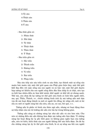 ÑÖÔØNG VEÀ XÖÙ PHAÄT Tập IX
150
3-Tyû caên
4-Thieät caên
5-Thaân caên
6-YÙ caên
- Saùu thöùc goàm coù:
1- Nhaõn thöùc
2- Nhó thöùc
3- Tyû thöùc
4- Thieät thöùc
5- Thaân thöùc
6- YÙ Thöùc
- Saùu traàn goàm coù:
1- Saéc traàn
2- Thinh traàn
3- Höông traàn
4- Vò traàn
5- Xuùc traàn
6- Phaùp traàn
Saùu caên tieáp xuùc saùu traàn sinh ra saùu thöùc, taïo thaønh moät söï soáng cuûa
muoân loaøi muoân vaät; moät theá giôùi quan cuûa Phaät giaùo hieän baøy; moät theá giôùi
khoå ñau ñeán vôùi cuoäc soáng cuûa con ngöôøi vaø caû loaøi vaät; moät theá giôùi duyeân
hôïp töôûng tri khieán cho con ngöôøi soáng ñieân ñaûo laàm chaáp laø coù thaät, neân taïo
ra bieát bao nhieâu ñieàu aùc laøm khoå mình, khoå ngöôøi vaø khoå taát caû chuùng sanh.
Theá maø, coøn chöa ñuû laïi töôûng tri theá giôùi sieâu hình coù linh hoàn ngöôøi cheát,
ma, quæ, Thaàn, Thaùnh, vv… chính nhöõng hình aûnh aáy maø töôûng uaån môùi döïa
vaøo ñoù maø hoaït ñoäng thaønh ra môùi coù ngöôøi leân ñoàng, keû nhaäp coát; môùi coù keû
caàu cô; môùi coù ngöôøi cuùng baùi caàu sieâu, caàu an, coi sao, boùi queû, v.v…
Töôûng uaån laø phaàn voâ hình cuûa thaân nguõ uaån, nhöng noù hoaït ñoäng theo
söï tieáp nhaän cuûa caùc töø tröôøng saéc uaån coøn löu laïi trong khoâng gian.
Töôûng uaån cuõng coù nhöõng naêng löïc nhö saéc uaån vaø coøn hôn nöõa. Cho
neân coù nhöõng ñieàu saéc uaån khoâng laøm ñöôïc maø töôûng uaån laøm ñöôïc. Vì nhöõng
naêng löïc hoaït ñoäng kyø laï phi thôøi gian vaø khoâng gian ngaén haïn cuûa töôûng
uaån, neân tri kieán, kieán thöùc cuûa con ngöôøi khoâng theå naøo hieåu ñöôïc. Do ñoù hoï
cho nhöõng naêng löïc aáy laø theá giôùi sieâu hình, laø coù söï soáng sau khi con ngöôøi
 