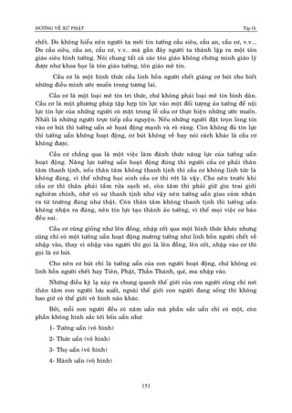 ÑÖÔØNG VEÀ XÖÙ PHAÄT Tập IX
151
cheát. Do khoâng hieåu neân ngöôøi ta môùi tin töôûng caàu sieâu, caàu an, caàu cô, v.v...
Do caàu sieâu, caàu an, caàu cô, v.v… maø gaàn ñaây ngöôøi ta thaønh laäp ra moät toân
giaùo sieâu hình töôûng. Noùi chung taát caû caùc toân giaùo khoâng chöùng minh giaùo lyù
ñöôïc nhö khoa hoïc laø toân giaùo töôûng, toân giaùo meâ tín.
Caàu cô laø moät hình thöùc caàu linh hoàn ngöôøi cheát giaùng cô buùt cho bieát
nhöõng ñieàu mình öôùc muoán trong töông lai.
Caàu cô laø moät loaïi meâ tín tri thöùc, chöù khoâng phaûi loaïi meâ tín bình daân.
Caàu cô laø moät phöông phaùp taäp hôïp tín löïc vaøo moät ñoái töôïng aûo töôûng ñeå noäi
löïc tín löïc cuûa nhöõng ngöôøi coù maët trong leã caàu cô thöïc hieän nhöõng öôùc muoán.
Nhaát laø nhöõng ngöôøi tröïc tieáp caàu nguyeän. Neáu nhöõng ngöôøi ñaët troïn loøng tin
vaøo cô buùt thì töôûng uaån seõ hoïat ñoäng maïnh vaø roõ raøng. Coøn khoâng ñuû tín löïc
thì töôûng uaån khoâng hoaït ñoäng, cô buùt khoâng veà hay noùi caùch khaùc laø caàu cô
khoâng ñöôïc.
Caàu cô chaúng qua laø moät vieäc laøm ñaùnh thöùc naêng löïc cuûa töôûng uaån
hoaït ñoäng. Naêng löïc töôûng uaån hoaït ñoäng ñuùng thì ngöôøi caàu cô phaûi thaân
taâm thanh tònh, neáu thaân taâm khoâng thanh tònh thì caàu cô khoâng linh töùc laø
khoâng ñuùng, vì theá nhöõng hoïc sinh caàu cô thi rôùt laø vaäy. Cho neân tröôùc khi
caàu cô thì thaân phaûi taém röûa saïch seõ, coøn taâm thì phaûi giöõ gìn trai giôùi
nghieâm chænh, nhôø coù söï thanh tònh nhö vaäy neân töôûng uaån giao caûm nhaän
ra töø tröôøng ñuùng nhö thaät. Coøn thaân taâm khoâng thanh tònh thì töôûng uaån
khoâng nhaän ra ñuùng, neân tín löïc taïo thaønh aûo töôûng, vì theá moïi vieäc cô baùo
ñeàu sai.
Caàu cô cuõng gioáng nhö leân ñoàng, nhaäp coát qua moät hình thöùc khaùc nhöng
cuõng chæ coù moät töôûng uaån hoaït ñoäng möôøng töôûng nhö linh hoàn ngöôøi cheát veà
nhaäp vaøo, thay vì nhaäp vaøo ngöôøi thì goïi laø leân ñoàng, leân coát, nhaäp vaøo cô thì
goïi laø cô buùt.
Cho neân cô buùt chæ laø töôûng uaån cuûa con ngöôøi hoaït ñoäng, chöù khoâng coù
linh hoàn ngöôøi cheát hay Tieân, Phaät, Thaàn Thaùnh, quæ, ma nhaäp vaøo.
Nhöõng ñieàu kyø laï xaûy ra chung quanh theá giôùi cuûa con ngöôøi cuõng chæ nôi
thaân taâm con ngöôøi löu xuaát, ngoaøi theá giôùi con ngöôøi ñang soáng thì khoâng
bao giôø coù theá giôùi voâ hình naøo khaùc.
Bôûi, moãi con ngöôøi ñeàu coù naêm uaån maø phaàn saéc uaån chæ coù moät, coøn
phaàn khoâng hình saéc tôùi boán uaån nhö:
1- Töôûng uaån (voâ hình)
2- Thöùc uaån (voâ hình)
3- Thoï uaån (voâ hình)
4- Haønh uaån (voâ hình)
 