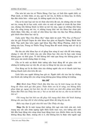 ÑÖÔØNG VEÀ XÖÙ PHAÄT Tập IX
152
Cho neân keû naøo tin coù Thieân Ñaøng, Cöïc Laïc, coù linh hoàn ngöôøi cheát, coù
Phaät taùnh, coù thaàn thöùc, coù ma, quyû laø meâ tín, laø thieáu oùc khoa hoïc, laø thieáu
ñaïo ñöùc nhaân baûn - nhaân quaû, laø nhöõng ngöôøi coøn laïc haäu.
Caàu cô laø moät loaïi meâ tín tri thöùc nhö treân ñaõ noùi, do nhöõng nhaø tri thöùc
meâ tín, trong ñoù coù hoïc sinh, sinh vieân vaø moät soá ngöôøi coù trình ñoä hoïc thöùc
cao, nhöng vaãn khoâng thoaùt ra khoûi söï meâ tín naøy, ngay caû nhöõng nhaø khoa
hoïc vaãn soáng trong meâ tín, vì nhöõng traïng thaùi meâ tín khoa hoïc chöa giaûi
thích ñöôïc. Gaàn ñaây, coù moät soá nhaø khoa hoïc döïa vaøo ñaïo hoïc Ñoâng phöông
giaûi thích theo khoa hoïc vaät lyù.
Cuoán saùch “Ñaïo Cuûa Khoa Hoïc” ñöôïc dòch töø saùch “The Tao of Physies”
cuûa taùc giaû Frityof Capra do nhaø khoa hoïc giaùo sö Nguyeãn Töôøng Baùch bieân
dòch. Taäp saùch döïa treân ngoân ngöõ khoa Ñaïo Hoïc Ñoâng Phöông, nhaát laø tö
töôûng cuûa Laõo, Trang vaø Thieàn Toâng Trung Hoa ñeå minh chöùng moät soá vaät lyù
sieâu hình.
Duø cho caùc nhaø khoa hoïc coù coá gaéng laøm saùng toû moïi vaán ñeà tröøu töôïng,
nhöng vì vaán ñeà tri kieán cuûa caùc nhaø khoa hoïc vaãn coøn bò haïn cuoäc trong
khoâng gian vaø thôøi gian. Vì theá khoâng theå vöôït qua haøng raøo khoâng gian vaø
thôøi gian maø minh chöùng ñöôïc roõ raøng.
Caàu cô laø moät söï ñaùnh thöùc töôûng uaån hoaït ñoäng ñeå noù giao caûm vôùi
nhöõng töø tröôøng moïi söï vieäc ñaõ, seõ xaûy ra baèng tín löïc cuûa con ngöôøi.
Coøn ñuùng sai laø do thaân taâm cuûa nhöõng ngöôøi caàu cô coù thanh tònh hay
khoâng thanh tònh nhö treân ñaõ noùi.
Linh hoàn con ngöôøi khoâng bao giôø coù. Ngöôøi cheát chæ coøn löu laïi nhöõng
aâm thinh saéc töôùng khi coøn soáng trong khoâng gian baèng nhöõng töø tröôøng.
MA ÑEØ*
Hoûi: Kính thöa Thaày! Caùch ñaây khaù laâu con bò tình traïng ma ñeø hay
boùng ñeø (theo caùch goïi daân gian). Toaøn thaân con bò teâ cöùng, con khoâng ñieàu
phuïc ñöôïc gì, ngoaïi tröø hôi thôû, luùc ñoù voâ tình con nhôù ñeán phaùp moân Ñònh
Nieäm Hôi Thôû cuûa Thaày beøn taùc yù “hít voâ toâi bieát toâi hít voâ, thôû ra toâi bieát toâi
thôû ra”.
Chæ trong hai hôi thôû con ñaõ phuïc hoài traïng thaùi thaân theå bình thöôøng
khoâng caàn xoa boùp choã teâ nhö nhöõng ngöôøi khaùc ñaõ töøng bò ma ñeø.
Ñieàu naøy ñöôïc lyù giaûi nhö theá naøo? Xin Thaày chæ daïy.
Ñaùp: Ma ñeø laø moät traïng thaùi töôûng, khi nguû nöûa tænh nöûa meâ, tình
traïng naøy saéc uaån chöa ngöng nghó thaàn kinh troïn veïn, coøn töôûng uaån môùi
baét ñaàu hoaït ñoäng neân cuõng chöa hoaït ñoäng troïn veïn, khieán thaân con bò cöùng
khoâng ñoäng ñaäy ñöôïc, mieäng chæ uùù ôù, chöù khoâng keâu la ñöôïc nhö ngöôøi nguû
*
Caâu hoûi cuûa Thieän Ñöùc
 