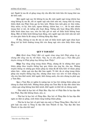 ÑÖÔØNG VEÀ XÖÙ PHAÄT Tập IX
153
môù. Ngöôøi bò ma ñeø coá gaéng vuøng vaãy cho ñeán khi tænh haún thì traïng thaùi ma
ñeø bieán maát.
Moät ngöôøi nguû say thì khoâng bò ma ñeø; moät ngöôøi nguû trong chieâm bao
cuõng khoâng bò ma ñeø, chæ coù ngöôøi nguû nöûa tænh nöûa meâ, traïng thaùi aáy trong
thieàn ñònh cuûa Phaät Giaùo goïi laø hoân tòch. Nhoùm hoân tòch goàm coù: hoân traàm,
thuøy mieân, voâ kyù, hoân tòch, ngoan khoâng, chieâm bao, v.v... ñoù laø moät nhoùm
traïng thaùi si meâ, do töôûng uaån hoaït ñoäng. Töôûng uaån hoaït ñoäng ñieàu khieån
thaàn kinh chöa troïn veïn, neân luùc baáy giôø coù moät soá thaàn kinh khoâng hoaït
ñoäng. Moät soá thaàn kinh khoâng hoaït ñoäng, neân ngöôøi nguû nöûa tænh nöûa meâ môùi
coù caûm giaùc thaân bò ñeø naëng vaø khoâng ñoäng ñaäy ñöôïc.
ÔÛ ñaây, khoâng coù ma ñeø maø coù moät soá thaàn kinh nghæ ngôi chöa hoïat
ñoäng trôû laïi bình thöôøng trong khi coøn ñang nguû neân caûm thaáy thaân cöùng
ñô.
QUY Y TAM BAÛO*
Hoûi: Kính thöa Thaày! Ñoái vôùi ngöôøi chöa töøng bieát Phaät phaùp laø gì,
nhöng ñôøi soáng cuûa hoï raát thieän. Vaäy, hoï coù caàn phaûi quy y Tam Baûo gieo
duyeân chuûng töû Phaät phaùp hay khoâng thöa Thaày?
Ñaùp: Tuy raèng soáng trong thieän Phaùp, nhöng ñoù laø nhöõng thoùi quen
thieän phaùp theo truyeàn thoáng hay gen thieän cuûa oâng baø, cha meï. Nhöõng
truyeàn thoáng vaø nhöõng gen thieän phaùp aáy chöa ñuû ñeå hieåu bieát veà thieän phaùp
nhaân baûn - nhaân quaû cuûa ñaïo ñöùc laøm ngöôøi. Vì theá, duø coù soáng trong thieän
phaùp cuûa truyeàn thoáng oâng cha, nhöng chöa troïn veïn neân voâ tình chuùng ta
vaãn coøn laøm khoå mình, khoå ngöôøi, khoå chuùng sanh, cho neân chuùng ta phaûi quy
y Tam Baûo.
Quy y Tam Baûo coù nghóa laø nöông töïa vaø hoïc hoûi nhöõng thieän phaùp maø
chuùng ta chöa hieåu bieát. Nhöõng thieän phaùp cuûa Tam Baûo laø ñaïo ñöùc nhaân baûn
- nhaân quaû soáng khoâng laøm khoå mình, khoåâ ngöôøi vaø khoå taát caû chuùng sanh.
- Thöù nhaát laø hoïc hoûi veà Phaät Baûo. Hoïc hoûi veà Phaät Baûo laø hoïc ñaïo ñöùc
laøm Phaät. Ñaïo ñöùc khoâng tham, saân, si.
- Thöù hai laø hoïc hoûi veà Phaùp Baûo. Hoïc hoûi veà Phaùp Baûo laø hoïc ñaïo ñöùc
ngaên aùc dieät aùc phaùp, sinh thieän taêng tröôûng thieän phaùp.
- Thöù ba laø hoïc hoûi veà giôùi luaät cuûa moät vò Taêng (Taêng Baûo). Hoïc hoûi veà
giôùi luaät cuûa moät vò Taêng laø ñaïo ñöùc laøm Thaùnh voâ laäu. Vaäy ñaïo ñöùc laøm
Thaùnh voâ laäu nhö theá naøo?
*
Caâu hoûi cuûa Thieän Ñöùc
 
