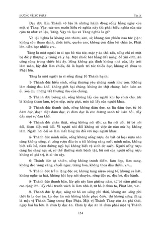 ÑÖÔØNG VEÀ XÖÙ PHAÄT Tập IX
154
Ñaïo ñöùc laøm Thaùnh voâ laäu laø nhöõng haønh ñoäng soáng haèng ngaøy cuûa
moät vò Taêng. Vaäy, caùc con muoán hieåu roõ nghóa naøy thì phaûi hieåu nghóa cuûa caùc
cuïm töø nhö: voâ laäu, Taêng. Vaäy voâ laäu vaø Taêng nghóa laø gì?
Voâ laäu nghóa laø khoâng coøn tham, saân, si; khoâng coøn phieàn naõo töùc giaän;
khoâng coøn tham danh, chöùc töôùc, quyeàn cao; khoâng coøn ñaém lôïi chuøa to, Phaät
lôùn, tieàn baïc nhieàu v.v…
Taêng laø moät ngöôøi tu só caïo boû raâu toùc, maëc y aùo thoâ xaáu, soáng chæ coù moät
boä ñoà: y thöôïng, y trung vaø y haï. Moät chieác baùt baèng ñaát nung, ñeå xin côm, aên
uoáng cuõng trong chieác baùt aáy. Soáng khoâng gia ñình khoâng nhaø cöûa, laáy trôøi
laøm maøn, laáy ñaát laøm chieáu, ñoù laø haïnh tri tuùc thieåu duïc, khoâng coù chuøa to
Phaät lôùn.
Taêng laø moät ngöôøi tu só soáng ñuùng 10 Thaùnh haïnh:
1- Thaùnh ñöùc hieáu sinh, soáng thöông yeâu chuùng sanh nhö con. Khoâng
laøm chuùng ñau khoå, khoâng gieát haïi chuùng, khoâng aên thòt chuùng, luoân luoân an
uûi, xoa dòu nhöõng veát thöông ñau cuûa chuùng.
2- Thaùnh ñöùc buoâng xaû, soáng khoâng laáy cuûa ngöôøi khi hoï chöa cho, töùc
laø khoâng tham lam, troäm caép, cöôùp giöït, moùc tuùi laáy cuûa ngöôøi khaùc.
3- Thaùnh ñöùc thanh tònh, soáng khoâng daâm duïc, xa lìa daâm duïc, töø boû
daâm duïc, ñoaïn dieät daâm duïc, vì daâm duïc laø con ñöôøng sanh töû luaân hoài, ñaày
daãy moïi söï ñau khoå.
4- Thaùnh ñöùc chaân thaät, soáng khoâng noùi doái, xa lìa noùi doái, töø boû noùi
doái, ñoaïn dieät noùi doái. Vì ngöôøi noùi doái khoâng coù vieäc aùc naøo maø hoï khoâng
laøm. Ngöôøi noùi doái seõ laøm maát loøng tin ñoái vôùi moïi ngöôøi khaùc.
5- Thaùnh ñöùc minh maãn, soáng khoâng uoáng röôïu, duø baát cöù loaïi röôïu naøo
cuõng khoâng uoáng, vì uoáng röôïu ñaàu oùc u toái khoâng saùng suoát minh maãn, khoâng
bieát xaáu hoå, naèm ñöôøng nguû buïi khoâng bieát veä sinh dô saïch. Ngöôøi uoáng röôïu
caøng luùc caøng ngu si, cô theå thöôøng sinh beänh taät, lôøi noùi cuûa ngöôøi uoáng röôïu
khoâng coù giaù trò, ít ai tin caäy.
6- Thaùnh ñöùc töï nhieân, soáng khoâng tranh ñieåm, laøm ñeïp, laøm sang,
khoâng ñeo voøng vaøng, chuoãi ngoïc, traøng hoa, khoâng thoa daàu thôm, v.v...
7- Thaùnh ñöùc traàm laëng ñoäc cö, khoâng tuïng nieäm cuùng teá, khoâng ca haùt,
khoâng nghe ca haùt, khoâng hoäi hoïp noùi chuyeän, soáng ñoäc cö, ñoäc boä, ñoäc haønh.
8- Thaùnh ñöùc thanh baàn, laáy goác caây laøm giöôøng naèm, töø boû naèm giöôøng
cao roäng lôùn, laáy choøi tranh vaùch laù laøm nhaø ôû, töø boû ôû chuøa to, Phaät lôùn, v.v…
9- Thaùnh ñöùc ly duïc, soáng töø boû aên uoáng phi thôøi, khoâng aên uoáng phi
thôøi laø ly duïc aên. Ly duïc aên maø khoâng khaéc phuïc ñöôïc, thì khoâng xöùng ñaùng
laø moät vò Thaùnh Taêng trong Ñaïo Phaät. Moät vò Thaùnh Taêng coøn aên phi thôøi,
ngaøy hai ba böõa laø chöa ly duïc aên. Chöa ly duïc aên laø chöa phaûi moät vò Thaùnh
 