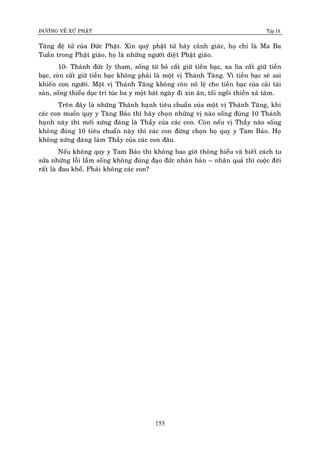 ÑÖÔØNG VEÀ XÖÙ PHAÄT Tập IX
155
Taêng ñeä töû cuûa Ñöùc Phaät. Xin quyù phaät töû haõy caûnh giaùc, hoï chæ laø Ma Ba
Tuaàn trong Phaät giaùo, hoï laø nhöõng ngöôøi dieät Phaät giaùo.
10- Thaùnh ñöùc ly tham, soáng töø boû caát giöõ tieàn baïc, xa lìa caát giöõ tieàn
baïc, coøn caát giöõ tieàn baïc khoâng phaûi laø moät vò Thaùnh Taêng. Vì tieàn baïc seõ sai
khieán con ngöôøi. Moät vò Thaùnh Taêng khoâng coøn noâ leä cho tieàn baïc cuûa caûi taøi
saûn, soáng thieåu duïc tri tuùc ba y moät baùt ngaøy ñi xin aên, toái ngoài thieàn xaû taâm.
Treân ñaây laø nhöõng Thaùnh haïnh tieâu chuaån cuûa moät vò Thaùnh Taêng, khi
caùc con muoán quy y Taêng Baûo thì haõy choïn nhöõng vò naøo soáng ñuùng 10 Thaùnh
haïnh naøy thì môùi xöùng ñaùng laø Thaày cuûa caùc con. Coøn neáu vò Thaày naøo soáng
khoâng ñuùng 10 tieâu chuaån naøy thì caùc con ñöøng choïn hoï quy y Tam Baûo. Hoï
khoâng xöùng ñaùng laøm Thaày cuûa caùc con ñaâu.
Neáu khoâng quy y Tam Baûo thì khoâng bao giôø thoâng hieåu vaø bieát caùch tu
söûa nhöõng loãi laàm soáng khoâng ñuùng ñaïo ñöùc nhaân baûn – nhaân quaû thì cuoäc ñôøi
raát laø ñau khoå. Phaûi khoâng caùc con?
 