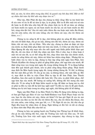 ÑÖÔØNG VEÀ XÖÙ PHAÄT Tập IX
157
khoå, öu naõo, bò chìm ñaém trong ñau khoå, bò quanh vaây bôûi ñau khoå. Raát coù theå
söï chaám döùt toaøn boä khoå uaån naøy ñöôïc tìm ra*
”.
Nhö vaäy, Ñöùc Phaät ñaõ daïy cho chuùng ta thaáy raèng: Khi ta oâm bình baùt
ñi xin côm veà aên laø ñeå xaû taâm ly duïc, ly aùc phaùp. Khi ta ñi ñeán moät truù xöù naøo
ñoù hoaëc ta ñi ñeán khu nhaø beáp ñeå thoï nhaän thöùc aên laø ñeå xaû taâm; xaû nhöõng
caùi ham muoán aên ngon; xaû caùi ham muoán aên caàu kyø; xaû caùi ham muoán aên ñoøi
hoûi, cuõng nhö ñoøi hoûi “cho toâi moät tuaàn theâm ñóa rau hoaëc moät tuaàn ñóa khoai;
cho toâi côm meàm; cho toâi côm traéng; cho toâi theâm caùi naøy; cho toâi theâm caùi
khaùc, v.v…”.
Chuùng ta aên uoáng laø ñeå ly duïc, chöù khoâng phaûi aên uoáng ñeå ñaém nhieãm,
cho neân ñi khaát thöïc, cho gì aên naáy, khoâng neân ñoøi hoûi, theâm caùi naøy, theâm caùi
khaùc; cheâ caùi naøy, cheâ caùi khaùc… Neáu nhö vaäy, chuùng ta chöa xaû ñöôïc caùi taâm
cuûa mình, ta chöa khaéc phuïc ñöôïc noäi taâm cuûa mình, vì ôû khu vöïc nhaø beáp coâ UÙt
Dieäu Quang ñaõ saép xeáp soaïn saün cho moãi ngöôøi moät khaåu phaàn khaát thöïc quaù
ñaày ñuû, chæ coøn ñem veà thaát thoï nhaän maø thoâi. Neáu ôû nhaø, hay ôû chuøa hoaëc ôû
moät truù xöù naøo ñoù, ta coù theå soáng ñoøi hoûi, chaïy theo taâm duïc cuûa chính mình,
muoán aên uoáng theâm caùi naøy, theâm caùi khaùc bao nhieâu cuõng ñöôïc… Nhöng khi ta
böôùc chaân vaøo tu vieän tu taäp, chuùng ta haõy taäp soáng moät ngaøy laøm Phaät, laøm
Thaùnh ALaHaùn thì chuùng ta phaûi coá gaéng khaéc phuïc, cheá ngöï taâm cuûa mình, ñeå
ñöôïc soáng troïn veïn trong moät ngaøy ñoù, trong nhöõng thaùng ñoù. Vì ta ñang höôùng
taâm ñeán quaû thaùnh giaûi thoaùt, neân ta phaûi soáng ñuùng thieän phaùp. Thöïc haønh
muïc ñích Sa Moân haïnh trong ngaøy ñoù, trong nhöõng thaùng ñoù. Vì theá, ta khoâng
ñoøi hoûi moät ñieàu gì heát. UÙt cho gì aên naáy, ta khoâng khen, cheâ moät ñieàu gì. Bôûi
vì, muïc ñích ta ñeán tu vieän Chôn Nhö tu taäp laø ñeå laøm Phaät, laøm Thaùnh
ALaHaùn, laøm chuû sanh töû chaám döùt luaân hoài. Cho neân, ta phaûi khaéc phuïc, cheá
ngöï taâm duïc cuûa mình. Ñeå buoâng xaû xuoáng heát, khoâng ñoøi hoûi mong caàu moät
ñieàu chi. Vì aên uoáng laø ñeå ñöôïc khoûe maïnh tu taäp, ñeå ñöôïc no buïng maø tu, chöù
coù phaûi ta ñeán tu vieän ñeå du lòch hay nghæ maùt? Ta ñeán tu vieän laø ñeå giaûi thoaùt,
khoâng coøn bò troùi buoäc trong aên uoáng, nguû nghæ, chöù khoâng phaûi ñi boå döôõng.
Ngaøy xöa Ñöùc Phaät A La Haùn Thích Ca Maâu Ni ñang treân ñöôøng tu taäp,
coù bao giôø Ngaøi goïi ñieän veà xin vua Sudd-Hodana (vua Tònh Phaïn) hoaëc xin baø
con, baïn beø cho theâm caùi naøy, theâm caùi khaùc? Coù bao giôø Ngaøi ñi xin aên maø
xin theâm cuûa ñaøn na tín thí cho toâi theâm ñóa rau, cho toâi theâm ñóa khoai, cho
toâi côm meàm, côm traéng, côm gaïo löùt, v.v…? Vaø Ngaøi ñi xin aên, thí chuû cho gì
Ngaøi ñeàu hoan hyû nhaän ñem veà duøng, Ngaøi khoâng coù ñoøi hoûi vaø taát caû chuùng
tyø kheo thôøi ñöùc Phaät ñeàu nhö theá caû.
Chuùng ta haõy noi göông haïnh cuûa Tröôûng Laõo Thoâng Laïc ñi khaát thöïc,
cho gì aên naáy khoâng ñoøi hoûi, maëc duø Tröôûng Laõo tuoåi taùc khaù cao, 78 tuoåi
roài, Tröôûng Laõo laøm vieäc suoát ngaøy treân computer, daïy chuùng tu taäp, laøm
*
Ngöôøi khaát thöïc ñaïi taïng kinh Vieät Nam Töông Öng Kinh taäp III trang 171, 172, 173.
 