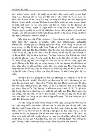 ÑÖÔØNG VEÀ XÖÙ PHAÄT Tập IX
158
vieäc khoâng ngöøng nghæ, vieát saùch, ñoùng saùch, daùn saùch, queùt laù moãi buoåi
saùng v.v... Tröôûng Laõo coù bao giôø ñoøi hoûi UÙt cho Thaày theâm caùi naøy, caùi
khaùc, ñi xin côm veà aên, coù gì aên naáy, aên xong röûa khay baùt nhö moïi ngöôøi.
Khoâng coù moät vò thò giaû naøo. Coù hoâm aên rau luoäc khoâng coù nöôùc töông, Ngöôøi
boû moät chuùt muoái vaø laáy nöôùc canh hoaø tan ñeå chaám rau aên. Tröôûng Laõo
soáng raát tuøy thuaän, Ngöôøi laø ngoïn ñuoác soi saùng cuûa tu vieän Chôn Nhö.
Chuùng ta ñeán tu vieän tu taäp laø ñeå giaûi thoaùt trong caùi aên uoáng, nguû nghæ, noùi
chuyeän, chöù khoâng phaûi ñeå troùi buoäc; trong caùi theøm aên uoáng; trong caùi theøm
nguû nghæ; trong caùi theøm noùi chuyeän.
Nhôù thuôû xöa, ñöùc Phaät vaø chuùng tyø kheo thöôøng nguû nghæ trong nhöõng
ngoâi ñieän thôø Capala, Gotamaka, ñieän thôø Sattambaka, Baluputta,
Sarandada... nhöõng goác caây, nhöõng ngoâi nhaø troáng... Coøn chuùng ta baây giôø quaù
sung söôùng vaø ñaày ñuû tieän nghi ñöôïc Thaày vaø coâ UÙt cho moãi ngöôøi moät caùi
thaát, ñieän nöôùc quaù ñaày ñuû…. Caùi thaát baèng lieáp tre taàm voâng cuûa moãi chuùng ta
laø caùi coäi boà ñeà. Vaäy maø ñoâi khi ta coøn boû caùi coäi boà ñeà naøy ñeå tìm caàu moät caùi
coäi boà ñeà khaùc, ñaày ñuû tieän nghi hôn. Ta chaïy theo taâm duïc ñoøi hoûi cuûa chính
ta, chöù ta khoâng ly duïc. Neáu ta muoán ly duïc thì ta ñaâu choái boû caùi coäi boà ñeà
(caùi thaát baèng lieáp tre taàm voâng) maø tìm caàu caùi coäi boà ñeà khaùc (ngoâi nhaø
gaïch). Nhöõng dieãn bieán xaûy ra chung quanh ta laø moâi tröôøng toát ñeå cho ta xaû
taâm, khaéc phuïc vaø cheá ngöï taâm mình, khi coù aùc phaùp xaûy ñeán. Chuùng ta soáng
cheát döôùi coäi boà ñeà naøy. Neáu noù muïc naùt vaø hö hoûng Thaày vaø UÙt seõ cho ta caùi
coäi boà ñeà khaùc. Chuùng ta haõy taäp soáng ñeå buoâng xaû, chöù khoâng phaûi bò troùi
buoäc.
Chuùng ta haõy noi göông haïnh cuûa Ñöùc Tröôûng Laõo Thoâng Laïc, coäi boà ñeà
cuûa Tröôûng Laõo laø caùi thaát baèng lieáp tre taàm voâng ñaõ cuõ kyõ, beân trong coù moät
taûng ñaù, maø haèng ngaøy, haèng ñeâm Tröôûng Laõo toïa Thieàn nghæ ngôi, ñeå phuïc
hoài söùc khoûe. Khoâng chieáu, goái, meàn, chæ coù 3 y moät baùt, ñôn sô ñi ñaâu cuõng
goïn gaøng. Coøn coâ UÙt Dieäu Quang thì choã naøo cuõng laø coäi boà ñeà, UÙt nguû nghæ
khi ôû nhaø beáp, khi ôû nhaø kho, v.v… mieãn laø nguû nghæ qua ñeâm, khuya daäy sôùm
vöøa tu taäp, vöøa naáu côm, coâ UÙt raát nhoïc nhaèn. Treân ñoâi vai gaày yeáu ñoù, ñaõ chu
toaøn moïi vieäc cho chuùng ta yeân taâm tu taäp moãi ngaøy. Theá maø chuùng ta coù ai
nghó ñeán ñieàu naøy chöa?
Ñoâi khi chuùng ta phaûi tö duy raèng: Coâ UÙt Dieäu Quang phaûi thöùc daäy töø
luùc 2 giôø saùng, ñeå lo côm nöôùc, tuoåi taùc cuûa UÙt cuõng khaù cao roài (68 tuoåi) thaân
gaày oám, buoåi khuya thöùc daäy naáu côm, hoä thaát nuoâi chuùng tu taäp. Caùi khoù
khaên, caùi vaát vaû khoå cöïc cuûa UÙt chuùng ta caàn phaûi tö duy thaät saâu saéc. Ñeå xaû
caùi taâm ñoøi hoûi aên ngon dôû, ñoøi hoûi caùc moùn naøy, caùc moùn khaùc. Chæ coù caùi aên
uoáng nguû nghæ, caùi noùi chuyeän chuùng ta chöa laøm chuû ñöôïc, chöa thöïc haønh
thuaàn thuïc thì caùi quaû A La Haùn kia, laøm sao tu chöùng ñöôïc? Phaûi khoâng caùc
baïn? Chuùng ta chæ tu chöùng nhöõng traïng thaùi töôûng ñieân ñaûo maø thoâi.
 