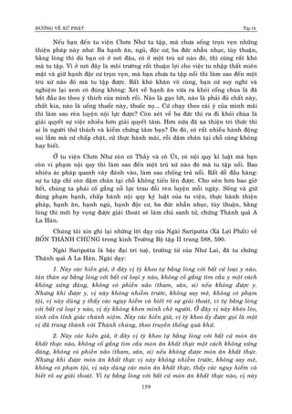 ÑÖÔØNG VEÀ XÖÙ PHAÄT Tập IX
159
Neáu baïn ñeán tu vieän Chôn Nhö tu taäp, maø chöa soáng troïn veïn nhöõng
thieän phaùp naøy nhö: Ba haïnh aên, nguû, ñoäc cö; ba ñöùc nhaãn nhuïc, tuøy thuaän,
baèng loøng thì duø baïn coù ôû nôi ñaâu, coù ôû moät truù xöù naøo ñoù, thì cuõng raát khoù
maø tu taäp. Vì ôû nôi ñaây laø moâi tröôøng raát thuaän lôïi cho vieäc tu nhaäp thaát mieân
maät vaø giöõ haïnh ñoäc cö troïn veïn, maø baïn chöa tu taäp noåi thì laøm sao ñeán moät
truù xöù naøo ñoù maø tu taäp ñöôïc. Raát khoù khaên voâ cuøng, baïn cöù suy nghó vaø
nghieäm laïi xem coù ñuùng khoâng: Xeùt veà haïnh aên vöøa ra khoûi coång chuøa laø ñaõ
baét ñaàu aên theo yù thích cuûa mình roài. Naøo laø gaïo löùt, naøo laø phaûi ñuû chaát naøy,
chaát kia, naøo laø uoáng thuoác naøy, thuoác noï... Cöù chaïy theo caùi yù cuûa mình maõi
thì laøm sao reøn luyeän noäi löïc ñöôïc? Coøn xeùt veà ba ñöùc thì ra ñi khoûi chuøa laø
giaûi quyeát söï vieäc nhieàu hôn giaûi quyeát taâm. Hôn nöõa ñaõ xa thieän tri thöùc thì
ai laø ngöôøi thöû thaùch vaø kieåm chöùng taâm baïn? Do ñoù, coù raát nhieàu haønh ñoäng
sai laàm maø cöù chaáp chaët, cöù thöïc haønh maõi, roài daäm chaân taïi choã cuõng khoâng
hay bieát.
ÔÛ tu vieän Chôn Nhö coøn coù Thaày vaø coâ UÙt, coù noäi quy kæ luaät maø baïn
coøn vi phaïm noäi quy thì laøm sao ñeán moät truù xöù naøo ñoù maø tu taäp noåi. Bao
nhieâu aùc phaùp quanh vaây ñaùnh vaøo, laøm sao choáng traû noåi. Raát deã ñaàu haøng:
söï tu taäp chæ coøn daäm chaân taïi choã khoâng tieán leân ñöôïc. Cho neân hôn bao giôø
heát, chuùng ta phaûi coá gaéng noã löïc trau doài reøn luyeän moãi ngaøy. Soáng vaø giöõ
ñuùng phaïm haïnh, chaáp haønh noäi quy kyû luaät cuûa tu vieän, thöïc haønh thieän
phaùp, haïnh aên, haïnh nguû, haïnh ñoäc cö, ba ñöùc nhaãn nhuïc, tuøy thuaän, baèng
loøng thì môùi hy voïng ñöôïc giaûi thoaùt seõ laøm chuû sanh töû, chöùng Thaùnh quaû A
La Haùn.
Chuùng toâi xin ghi laïi nhöõng lôøi daïy cuûa Ngaøi Sariputta (Xaù Lôïi Phaát) veà
BOÁN THAÙNH CHUÙNG trong kinh Tröôøng Boä taäp II trang 588, 590.
Ngaøi Sariputta laø baäc ñaïi trí tueä, tröôûng töû cuûa Nhö Lai, ñaõ tu chöùng
Thaùnh quaû A La Haùn. Ngaøi daïy:
1. Naøy caùc hieàn giaû, ôû ñaây vò tyø kheo töï baèng loøng vôùi baát cöù loaïi y naøo,
taùn thaùn söï baèng loøng vôùi baát cöù loaïi y naøo, khoâng coá gaéng tìm caàu y moät caùch
khoâng xöùng ñaùng, khoâng coù phieàn naõo (tham, saân, si) neáu khoâng ñöôïc y.
Nhöng khi ñöôïc y, vò naøy khoâng nhieãm tröôùc, khoâng say meâ, khoâng coù phaïm
toäi, vò naøy duøng y thaáy caùc nguy hieåm vaø bieát roõ söï giaûi thoaùt, vì töï baèng loøng
vôùi baát cöù loaïi y naøo, vò aáy khoâng khen mình cheâ ngöôøi. ÔÛ ñaây vò naøy kheùo leùo,
tinh caàn tænh giaùc chaùnh nieäm. Naøy caùc hieàn giaû, vò tyø kheo aáy ñöôïc goïi laø moät
vò ñaõ trung thaønh vôùi Thaùnh chuùng, theo truyeàn thoáng quaù khöù.
2. Naøy caùc hieàn giaû, ôû ñaây vò tyø kheo töï baèng loøng vôùi baát cöù moùn aên
khaát thöïc naøo, khoâng coá gaéng tìm caàu moùn aên khaát thöïc moät caùch khoâng xöùng
ñaùng, khoâng coù phieàn naõo (tham, saân, si) neáu khoâng ñöôïc moùn aên khaát thöïc.
Nhöng khi ñöôïc moùn aên khaát thöïc vò naøy khoâng nhieãm tröôùc, khoâng say meâ,
khoâng coù phaïm toäi, vò naøy duøng caùc moùn aên khaát thöïc, thaáy caùc nguy hieåm vaø
bieát roõ söï giaûi thoaùt. Vì töï baèng loøng vôùi baát cöù moùn aên khaát thöïc naøo, vò naøy
 