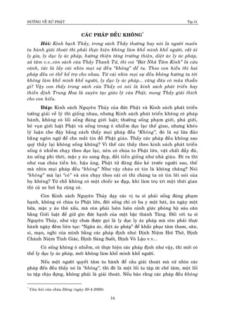 ÑÖÔØNG VEÀ XÖÙ PHAÄT Tập IX
16
CAÙC PHAÙP ÑEÀU KHOÂNG*
Hoûi: Kính baïch Thaày, trong saùch Thaày thöôøng hay noùi laø ngöôøi muoán
tu haønh giaûi thoaùt thì phaûi thöïc hieän khoâng laøm khoå mình khoå ngöôøi, caét aùi
ly gia, ly duïc ly aùc phaùp, höôùng thieän taêng tröôûng thieän, dieät aùc ly aùc phaùp,
xaû taâm v.v..coøn saùch cuûa Thaày Thanh Töø, thì coi “Baùt Nhaõ Taâm Kinh” laø cöùu
caùnh, töùc laø laáy caùi nhìn moïi söï ñeàu “khoâng” ñeå tu. Theo con hieåu thì hai
phaùp ñeàu coù theå hoå trôï cho nhau. Töø caùi nhìn moïi söï ñeàu khoâng höôùng ta tôùi
khoâng laøm khoå mình khoå ngöôøi, ly duïc ly aùc phaùp... cuõng ñaâu coù maâu thuaãn
gì? Vaäy con thaáy trong saùch cuûa Thaày coù noùi laø kinh saùch phaùt trieån hay
thieàn ñònh Trung Hoa laø xuyeân taïc giaùo lyù cuûa Phaät, mong Thaày giaûi thích
cho con hieåu.
Ñaùp: Kinh saùch Nguyeân Thuûy cuûa ñöùc Phaät vaø Kinh saùch phaùt trieån
töôûng giaûi veà lyù thì gioáng nhau, nhöng Kinh saùch phaùt trieån khoâng coù phaùp
haønh, khoâng coù loái soáng ñuùng giôùi luaät; thöôøng soáng phaïm giôùi, phaù giôùi,
beû vuïn giôùi luaät Phaät vaø soáng trong oâ nhieãm duïc laïc theá gian, nhöng kheùo
lyù luaän che ñaäy baèng caùch thaáy moïi phaùp ñeàu “Khoâng”, ñoù laø söï löøa ñaûo
baèng ngoân ngöõ ñeå che maét tín ñoàõ Phaät giaùo. Thaáy caùc phaùp ñeàu khoâng sao
quyù thaày laïi khoâng soáng khoâng? Vì theá caùc thaày theo kinh saùch phaùt trieån
soáng oâ nhieãm chaïy theo duïc laïc, neân coù chuøa to Phaät lôùn, vaät chaát ñaày ñuû,
aên uoáng phi thôøi, maëc y aùo sang ñeïp, ñaét tieàn gioáng nhö nhaø giaøu. Ñi ra thì
nhö vua chuùa tieàn hoâ, haäu uûng, Phaät töû ñoâng ñaûo keû tröôùc ngöôøi sau, theá
maø nhìn moïi phaùp ñeàu “khoâng” Nhö vaäy chaùu coù tin laø khoâng chaêng? Noùi
“khoâng” maø laïi “coù” vaø coøn chaïy theo caùi coù thì chuùng ta coù tin lôøi noùi cuûa
hoï khoâng? Töø choã khoâng coù moät chieác xe ñaïp, khi laøm truï trì moät thôøi gian
thì caû xe hôi hoï cuõng coù.
Coøn Kinh saùch Nguyeân Thuûy daïy caùc vò tu só phaûi soáng ñuùng phaïm
haïnh, khoâng coù chuøa to Phaät lôùn, ñôøi soáng chæ coù ba y moät baùt, aên ngaøy moät
böõa, maëc y aùo thoâ xaáu, maø coøn phaûi luoân luoân caûnh giaùc phoøng hoä saùu caên
baèng Giôùi luaät ñeå giöõ gìn ñöùc haïnh cuûa moät baäc thaùnh Taêng. Ñoái vôùi tu só
Nguyeân Thuûy, nhö vaäy chöa ñöôïc goïi laø ly duïc ly aùc phaùp maø coøn phaûi thöïc
haønh ngaøy ñeâm lieân tuïc: “Ngaên aùc, dieät aùc phaùp” ñeå khaéc phuïc taâm tham, saân,
si, maïn, nghi cuûa mình baèng caùc phaùp ñònh nhö: Ñònh Nieäm Hôi Thôû, Ñònh
Chaùnh Nieäm Tænh Giaùc, Ñònh Saùng Suoát, Ñònh Voâ Laäu v.v...
Coù soáng khoâng oâ nhieãm, coù thöïc hieän caùc phaùp ñònh nhö vaäy, thì môùi coù
theå ly duïc ly aùc phaùp, môùi khoâng laøm khoå mình khoå ngöôøi.
Neáu moät ngöôøi quyeát taâm tu haønh ñeå caàu giaûi thoaùt maø cöù nhìn caùc
phaùp ñeán ñeàu thaáy noù laø “khoâng”, thì ñoù laø moät loái tu taäp öùc cheá taâm, moät loái
tu taäp chòu ñöïng, khoâng phaûi laø giaûi thoaùt. Neáu baûo raèng caùc phaùp ñeàu khoâng
*
Caâu hoûi cuûa chaùu Duõng (ngaøy 20-4-2000).
 