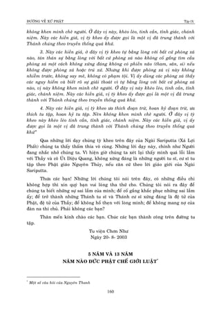 ÑÖÔØNG VEÀ XÖÙ PHAÄT Tập IX
160
khoâng khen mình cheâ ngöôøi. ÔÛ ñaây vò naøy, kheùo leùo, tinh caàn, tænh giaùc, chaùnh
nieäm. Naøy caùc hieàn giaû, vò tyø kheo aáy ñöôïc goïi laø moät vò ñaõ trung thaønh vôùi
Thaùnh chuùng theo truyeàn thoáng quaù khöù.
3. Naøy caùc hieàn giaû, ôû ñaây vò tyø kheo töï baèng loøng vôùi baát cöù phoøng xaù
naøo, taùn thaùn söï baèng loøng vôùi baát cöù phoøng xaù naøo khoâng coá gaéng tìm caàu
phoøng xaù moät caùch khoâng xöùng ñaùng khoâng coù phieàn naõo (tham, saân, si) neáu
khoâng ñöôïc phoøng xaù hoaëc truù xöù. Nhöng khi ñöôïc phoøng xaù vò naøy khoâng
nhieãm tröôùc, khoâng say meâ, khoâng coù phaïm toäi. Vò aáy duøng caùc phoøng xaù thaáy
caùc nguy hieåm vaø bieát roõ söï giaûi thoaùt vì töï baèng loøng vôùi baát cöù phoøng xaù
naøo, vò naøy khoâng khen mình cheâ ngöôøi. ÔÛ ñaây vò naøy kheùo leùo, tinh caàn, tænh
giaùc, chaùnh nieäm. Naøy caùc hieàn giaû, vò tyø kheo aáy ñöôïc goïi laø moät vò ñaõ trung
thaønh vôùi Thaùnh chuùng theo truyeàn thoáng quaù khöù.
4. Naøy caùc hieàn giaû, vò tyø kheo öa thích ñoaïn tröø, hoan hyû ñoaïn tröø, öa
thích tu taäp, hoan hyû tu taäp. Neân khoâng khen mình cheâ ngöôøi. ÔÛû ñaây vò tyø
kheo naøy kheùo leùo tinh caàn, tænh giaùc, chaùnh nieäm. Naøy caùc hieàn giaû, vò aáy
ñöôïc goïi laø moät vò ñaõ trung thaønh vôùi Thaùnh chuùng theo truyeàn thoáng quaù
khöù”
Qua nhöõng lôøi daïy chuùng tyø kheo treân ñaây cuûa Ngaøi Sariputta (Xaù Lôïi
Phaát) chuùng ta thaáy thaám thía voâ cuøng. Nhöõng lôøi daïy naøy, chính nhö Ngöôøi
ñang nhaéc nhôû chuùng ta. Vì hieän giôø chuùng ta xeùt laïi thaáy mình quaù loãi laàm
vôùi Thaày vaø coâ UÙt Dieäu Quang, khoâng xöùng ñaùng laø nhöõng ngöôøi tu só, cö só tu
taäp theo Phaät giaùo Nguyeân Thuûy, neáu caên cöù theo lôøi giaùo giôùi cuûa Ngaøi
Sariputta.
Thöa caùc baïn! Nhöõng lôøi chuùng toâi noùi treân ñaây, coù nhöõng ñieàu chi
khoâng hôïp thì xin quyù baïn vui loøng tha thöù cho. Chuùng toâi noùi ra ñaây ñeå
chuùng ta bieát nhöõng söï sai laàm cuûa mình; ñeå coá gaéng khaéc phuïc nhöõng sai laàm
aáy; ñeå trôû thaønh nhöõng Thaùnh tu só vaø Thaùnh cö só xöùng ñaùng laø ñeä töû cuûa
Phaät, ñeä töû cuûa Thaày; ñeå khoâng hoå theïn vôùi loøng mình; ñeå khoâng mang nôï cuûa
ñaøn na thí chuû. Phaûi khoâng caùc baïn?
Thaân meán kính chaøo caùc baïn. Chuùc caùc baïn thaønh coâng treân ñöôøng tu
taäp.
Tu vieän Chôn Nhö
Ngaøy 20- 8- 2003
5 NAÊM VAØ 13 NAÊM
NAÊM NAØO ÑÖÙC PHAÄT CHEÁ GIÔÙI LUAÄT*
*
Moät soá caâu hoûi cuûa Nguyeân Thanh
 