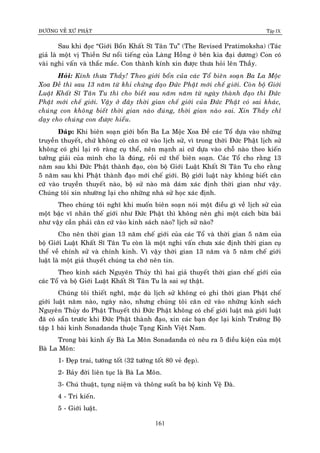 ÑÖÔØNG VEÀ XÖÙ PHAÄT Tập IX
161
Sau khi ñoïc “Giôùi Boån Khaát Só Taân Tu” (The Revised Pratimoksha) (Taùc
giaû laø moät vò Thieàn Sö noåi tieáng cuûa Laøng Hoàng ôû beân kia ñaïi döông) Con coù
vaøi nghi vaán vaø thaéc maéc. Con thaønh kính xin ñöôïc thöa hoûi leân Thaày.
Hoûi: Kính thöa Thaày! Theo giôùi boån cuûa caùc Toå bieân soaïn Ba La Moäc
Xoa Ñeà thì sau 13 naêm töø khi chöùng ñaïo Ñöùc Phaät môùi cheá giôùi. Coøn boä Giôùi
Luaät Khaát Só Taân Tu thì cho bieát sau naêm naêm töø ngaøy thaønh ñaïo thì Ñöùc
Phaät môùi cheá giôùi. Vaäy ôû ñaây thôøi gian cheá giôùi cuûa Ñöùc Phaät coù sai khaùc,
chuùng con khoâng bieát thôøi gian naøo ñuùng, thôøi gian naøo sai. Xin Thaày chæ
daïy cho chuùng con ñöôïc hieåu.
Ñaùp: Khi bieân soaïn giôùi boån Ba La Moäc Xoa Ñeà caùc Toå döïa vaøo nhöõng
truyeàn thuyeát, chöù khoâng coù caên cöù vaøo lòch söû, vì trong thôøi Ñöùc Phaät lòch söû
khoâng coù ghi laïi roõ raøng cuï theå, neân maïnh ai cöù döïa vaøo choã naøo theo kieán
töôûng giaûi cuûa mình cho laø ñuùng, roài cöù theá bieân soaïn. Caùc Toå cho raèng 13
naêm sau khi Ñöùc Phaät thaønh ñaïo, coøn boä Giôùi Luaät Khaát Só Taân Tu cho raèng
5 naêm sau khi Phaät thaønh ñaïo môùi cheá giôùi. Boä giôùi luaät naøy khoâng bieát caên
cöù vaøo truyeàn thuyeát naøo, boä söû naøo maø daùm xaùc ñònh thôøi gian nhö vaäy.
Chuùng toâi xin nhöôøng laïi cho nhöõng nhaø söû hoïc xaùc ñònh.
Theo chuùng toâi nghó khi muoán bieân soaïn noùi moät ñieàu gì veà lòch söû cuûa
moät baäc vó nhaân theá giôùi nhö Ñöùc Phaät thì khoâng neân ghi moät caùch böøa baõi
nhö vaäy caàn phaûi caên cöù vaøo kinh saùch naøo? lòch söû naøo?
Cho neân thôøi gian 13 naêm cheá giôùi cuûa caùc Toå vaø thôøi gian 5 naêm cuûa
boä Giôùi Luaät Khaát Só Taân Tu coøn laø moät nghi vaán chöa xaùc ñònh thôøi gian cuï
theå veà chính söû vaø chính kinh. Vì vaäy thôøi gian 13 naêm vaø 5 naêm cheá giôùi
luaät laø moät giaû thuyeát chuùng ta chôù neân tin.
Theo kinh saùch Nguyeân Thuûy thì hai giaû thuyeát thôøi gian cheá giôùi cuûa
caùc Toå vaø boä Giôùi Luaät Khaát Só Taân Tu laø sai söï thaät.
Chuùng toâi thieát nghó, maëc duø lòch söû khoâng coù ghi thôøi gian Phaät cheá
giôùi luaät naêm naøo, ngaøy naøo, nhöng chuùng toâi caên cöù vaøo nhöõng kinh saùch
Nguyeân Thuûy do Phaät Thuyeát thì Ñöùc Phaät khoâng coù cheá giôùi luaät maø giôùi luaät
ñaõ coù saün tröôùc khi Ñöùc Phaät thaønh ñaïo, xin caùc baïn ñoïc laïi kinh Tröôøng Boä
taäp 1 baøi kinh Sonadanda thuoäc Taïng Kinh Vieät Nam.
Trong baøi kinh aáy Baø La Moân Sonadanda coù neâu ra 5 ñieàu kieän cuûa moät
Baø La Moân:
1- Ñeïp trai, töôùng toát (32 töôùng toát 80 veû ñeïp).
2- Baûy ñôøi lieân tuïc laø Baø La Moân.
3- Chuù thuaät, tuïng nieäm vaø thoâng suoát ba boä kinh Veä Ñaø.
4 - Tri kieán.
5 - Giôùi luaät.
 