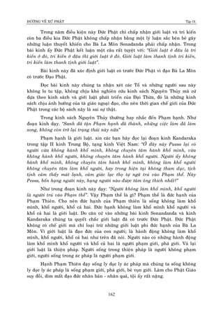 ÑÖÔØNG VEÀ XÖÙ PHAÄT Tập IX
162
Trong naêm ñieàu kieän naøy Ñöùc Phaät chæ chaáp nhaän giôùi luaät vaø tri kieán
coøn ba ñieàu kia Ñöùc Phaät khoâng chaáp nhaän baèng moät lyù luaän saéc beùn beû gaõy
nhöõng luaän thuyeát khieán cho Baø La Moân Sonadanda phaûi chaáp nhaän. Trong
baøi kinh aáy Ñöùc Phaät keát luaän moät caâu raát tuyeät vôøi: “Giôùi luaät ôû ñaâu laø tri
kieán ôû ñoù, tri kieán ôû ñaâu thì giôùi luaät ôû ñoù. Giôùi luaät laøm thanh tònh tri kieán,
tri kieán laøm thanh tònh giôùi luaät”.
Baøi kinh naøy ñaõ xaùc ñònh giôùi luaät coù tröôùc Ñöùc Phaät vì ñaïo Baø La Moân
coù tröôùc Ñaïo Phaät.
Ñoïc baøi kinh naøy chuùng ta nhaän xeùt caùc Toå vaø nhöõng ngöôøi sau naøy
khoâng lo tu taäp, khoâng chòu khoù nghieân cöùu kinh saùch Nguyeân Thuûy maø cöù
döïa theo kinh saùch vaø giôùi luaät phaùt trieån cuûa Ñaïi Thöøa, ñoù laø nhöõng kinh
saùch chòu aûnh höôûng cuûa taø giaùo ngoaïi ñaïo, cho neân thôøi gian cheá giôùi cuûa Ñöùc
Phaät trong caùc boä saùch naøy laø sai söï thaät.
Trong kinh saùch Nguyeân Thuûy thöôøng hay nhaéc ñeán Phaïm haïnh. Nhö
ñoaïn kinh daïy. “Sanh ñaõ taän Phaïm haïnh ñaõ thaønh, nhöõng vieäc laøm ñaõ laøm
xong, khoâng coøn trôû laïi traïng thaùi naøy nöõa”
Phaïm haïnh laø giôùi luaät. xin caùc baïn haõy ñoïc laïi ñoaïn kinh Kandaraka
trong taäp II kinh Trung Boä, taïng kinh Vieät Nam: “ÔÛ ñaây naøy Pussa laïi coù
ngöôøi vöøa khoâng haønh khoå mình, khoâng chuyeân taâm haønh khoå mình, vöøa
khoâng haønh khoå ngöôøi, khoâng chuyeân taâm haønh khoå ngöôøi. Ngöôøi aáy khoâng
haønh khoå mình, khoâng chuyeân taâm haønh khoå mình, khoâng laøm khoå ngöôøi
khoâng chuyeân taâm laøm khoå ngöôøi, hay trong hieän taïi khoâng tham duïc, tòch
tònh caûm thaáy maùt laïnh, caûm giaùc laïc thoï töï ngaõ truù vaøo Phaïm theå. Naøy
Pessa, boán haïng ngöôøi naøy, haïng ngöôøi naøo ñöôïc taâm oâng thích nhaát?”
Nhö trong ñoaïn kinh naøy daïy: “Ngöôøi khoâng laøm khoå mình, khoå ngöôøi
laø ngöôøi truù vaøo Phaïm theå”. Vaäy Phaïm theå laø gì? Phaïm theå laø ñöùc haïnh cuûa
Phaïm Thieân. Cho neân ñöùc haïnh cuûa Phaïm thieân laø soáng khoâng laøm khoå
mình, khoå ngöôøi, khoå caû hai. Ñöùc haïnh khoâng laøm khoå mình khoå ngöôøi vaø
khoå caû hai laø giôùi luaät. Do caên cöù vaøo nhöõng baøi kinh Sonandanda vaø kinh
Kandaraka chuùng ta quyeát chaéc giôùi luaät ñaõ coù tröôùc Ñöùc Phaät. Ñöùc Phaät
khoâng coù cheá giôùi maø chæ loaïi tröø nhöõng giôùi luaät phi ñöùc haïnh cuûa Baø La
Moân. Vì giôùi luaät laø ñaïo ñöùc cuûa con ngöôøi; laø haønh ñoäng khoâng laøm khoå
mình, khoå ngöôøi, khoå caû hai nhö treân ñaõ noùi. Ngöôøi naøo coù nhöõng haønh ñoäng
laøm khoå mình khoå ngöôøi vaø khoå caû hai laø ngöôøi phaïm giôùi, phaù giôùi. Vaû laïi
giôùi luaät laø thieän phaùp. Ngöôøi soáng trong thieän phaùp laø ngöôøi khoâng phaïm
giôùi, ngöôøi soáng trong aùc phaùp laø ngöôøi phaïm giôùi.
Haïnh Phaïm Thieân daïy soáng ly duïc ly aùc phaùp maø chuùng ta soáng khoâng
ly duïc ly aùc phaùp laø soáng phaïm giôùi, phaù giôùi, beû vuïn giôùi. Laøm cho Phaät Giaùo
suy ñoài, dìm maát ñaïo ñöùc nhaân baûn - nhaân quaû, toäi aáy raát naëng.
 