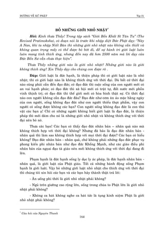 ÑÖÔØNG VEÀ XÖÙ PHAÄT Tập IX
164
BOÛ NHÖÕNG GIÔÙI NHOÛ NHAËT*
Hoûi: Kính thöa Thaày! Trong taäp saùch “Giôùi Boån Khaát Só Taân Tu” (The
Revised Pratimoksha), coù ñoaïn noùi laø tröôùc khi nhaäp dieät Ñöùc Phaät daïy: “Naøy
A Nan, khi ta nhaäp Nieát Baøn thì nhöõng giôùi nhoû nhaët naøo khoâng caàn thieát vaø
khoâng quan troïng maáy coù theå ñöôïc boû bôùt ñi, ñeå söï haønh trì giôùi luaät luoân
luoân mang tính thích öùng, nhöng ñeán nay ñaõ hôn 2500 naêm maø lôøi daïy cuûa
Ñöùc Boån Sö vaãn chöa thöïc hieän”.
Thöa Thaày nhöõng giôùi naøo laø giôùi nhoû nhaët? Nhöõng giôùi naøo laø giôùi
khoâng thích öùng? Xin Thaày daïy cho chuùng con ñöôïc roõ .
Ñaùp: Giôùi luaät laø ñöùc haïnh, laø thieän phaùp thì coù giôùi luaät naøo laø nhoû
nhaët; thì coù giôùi luaät naøo laø khoâng thích öùng vôùi thôøi ñaïi. Duø baát cöù thôøi ñaïi
naøo cuõng phaûi caàn ñeán ñaïo ñöùc; coù ñaïo ñöùc thì cuoäc soáng cuûa con ngöôøi môùi coù
an vui haïnh phuùc; coù ñaïo ñöùc thì xaõ hoäi môùi coù traät töï, ñaát nöôùc môùi phoàn
vinh thònh trò; coù ñaïo ñöùc thì theá giôùi môùi coù hoøa bình thaät söï. Coù thôøi ñaïi
naøo con ngöôøi khoâng caàn ñaïo ñöùc ñaâu? Ñaïo ñöùc nhö côm aên aùo maëc haèng ngaøy
cuûa con ngöôøi, soáng khoâng ñaïo ñöùc nhö con ngöôøi thieáu thöïc phaåm, vaäy con
ngöôøi coù soáng ñöôïc khoâng caùc baïn? Con ngöôøi soáng khoâng ñaïo ñöùc laø con thuù
vaät caùc baïn aï! Chæ coù nhöõng ngöôøi khoâng bieát giôùi luaät laø ñaïo ñöùc, laø thieän
phaùp thì môùi daùm cho noù laø nhöõng giôùi nhoû nhaët vaø khoâng thích öùng vôùi thôøi
ñaïi neân boû noù.
Thöa caùc baïn! Caùc baïn coù thaáy ñaïo ñöùc nhaân baûn – nhaân quaû naøo maø
khoâng thích hôïp vôùi thôøi ñaïi khoâng? Nhöng ñaõ baûo laø ñaïo ñöùc nhaân baûn -
nhaân quaû thì laøm sao khoâng thích hôïp vôùi moïi thôøi ñaïi ñöôïc? Caùc baïn coù hieåu
khoâng? Ñaïo ñöùc nhaân baûn - nhaân quaû, chöù khoâng phaûi nhöõng ñaïo ñöùc phuïc vuï
phong kieán phi nhaân baûn nhö ñaïo ñöùc Khoång Maïnh, nhö caùc giaùo ñieàu phi
nhaân baûn cuûa ngoïai ñaïo taø giaùo neân môùi khoâng thích öùng vôùi thôøi ñaïi ñang ñi
leân.
Phaïm haïnh laø ñöùc haïnh soáng ly duïc ly aùc phaùp, laø ñöùc haïnh nhaân baûn -
nhaân quaû, laø giôùi luaät cuûa Phaät giaùo. Taát caû nhöõng haønh ñoäng soáng Phaïm
haïnh laø giôùi luaât. Vaäy boû nhöõng giôùi luaät nhoû nhaët cho thích öùng vôùi thôøi ñaïi
thì chuùng toâi xin hoûi caùc baïn vaø caùc baïn haõy thaønh thaät traû lôøi:
- AÊn uoáng phi thôøi laø giôùi nhoû nhaët phaûi khoâng?
- Nguû treân giöôøng cao roäng lôùn, soáng trong chuøa to Phaät lôùn laø giôùi nhoû
nhaët phaûi khoâng?
- Khoâng ca haùt khoâng nghe ca haùt töùc laø tuïng kinh nieäm Phaät laø giôùi
nhoû nhaët phaûi khoâng?
*
Caâu hoûi cuûa Nguyeân Thanh
 