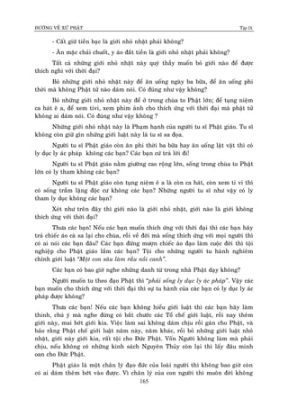 ÑÖÔØNG VEÀ XÖÙ PHAÄT Tập IX
165
- Caát giöõ tieàn baïc laø giôùi nhoû nhaët phaûi khoâng?
- AÊn maëc chaûi chuoát, y aùo ñaét tieàn laø giôùi nhoû nhaët phaûi khoâng?
Taát caû nhöõng giôùi nhoû nhaët naøy quyù thaày muoán boû giôùi naøo ñeå ñöôïc
thích nghi vôùi thôøi ñaïi?
Boû nhöõng giôùi nhoû nhaët naøy ñeå aên uoáng ngaøy ba böõa, ñeå aên uoáng phi
thôøi maø khoâng Phaät töû naøo daùm noùi. Coù ñuùng nhö vaäy khoâng?
Boû nhöõng giôùi nhoû nhaët naøy ñeå ôû trong chuøa to Phaät lôùn; ñeå tuïng nieäm
ca haùt eâ a, ñeå xem tivi, xem phim aûnh cho thích öùng vôùi thôøi ñaïi maø phaät töû
khoâng ai daùm noùi. Coù ñuùng nhö vaäy khoâng ?
Nhöõng giôùi nhoû nhaët naøy laø Phaïm haïnh cuûa ngöôøi tu só Phaät giaùo. Tu só
khoâng coøn giöõ gìn nhöõng giôùi luaät naøy laø tu só sa ñoïa.
Ngöôøi tu só Phaät giaùo coøn aên phi thôøi ba böõa hay aên uoáng laët vaët thì coù
ly duïc ly aùc phaùp khoâng caùc baïn? Caùc baïn cöù traû lôøi ñi!
Ngöôøi tu só Phaät giaùo naèm giöôøng cao roäng lôùn, soáng trong chuøa to Phaät
lôùn coù ly tham khoâng caùc baïn?
Ngöôøi tu só Phaät giaùo coøn tuïng nieäm eâ a laø coøn ca haùt, coøn xem ti vi thì
coù soáng traàm laëng ñoäc cö khoâng caùc baïn? Nhöõng ngöôøi tu só nhö vaäy coù ly
tham ly duïc khoâng caùc baïn?
Xeùt nhö treân ñaây thì giôùi naøo laø giôùi nhoû nhaët, giôùi naøo laø giôùi khoâng
thích öùng vôùi thôøi ñaïi?
Thöa caùc baïn! Neáu caùc baïn muoán thích öùng vôùi thôøi ñaïi thì caùc baïn haõy
traû chieác aùo caø sa laïi cho chuøa, roài veà ñôøi maø soáng thích öùng vôùi moïi ngöôøi thì
coù ai noùi caùc baïn ñaâu? Caùc baïn ñöøng möôïn chieác aùo ñaïo laøm cuoäc ñôøi thì toäi
nghieäp cho Phaät giaùo laém caùc baïn? Toäi cho nhöõng ngöôøi tu haønh nghieâm
chænh giôùi luaät “Moät con saâu laøm raàu noài canh”.
Caùc baïn coù bao giôø nghe nhöõng danh töø trong nhaø Phaät daïy khoâng?
Ngöôøi muoán tu theo ñaïo Phaät thì “phaûi soáng ly duïc ly aùc phaùp”. Vaäy caùc
baïn muoán cho thích öùng vôùi thôøi ñaïi thì söï tu haønh cuûa caùc baïn coù ly duïc ly aùc
phaùp ñöôïc khoâng?
Thöa caùc baïn! Neáu caùc baïn khoâng hieåu giôùi luaät thì caùc baïn haõy laøm
thinh, chuù yù maø nghe ñöøng coù baét chöôùc caùc Toå cheá giôùi luaät, roài nay theâm
giôùi naøy, mai bôùt giôùi kia. Vieäc laøm sai khoâng daùm chòu roài gaùn cho Phaät, vaø
baûo raèng Phaät cheá giôùi luaät naêm naøy, naêm khaùc, roài boû nhöõng giôùi luaät nhoû
nhaët, giôùi naøy giôùi kia, raát toäi cho Ñöùc Phaät. Voán Ngöôøi khoâng laøm maø phaûi
chòu, neáu khoâng coù nhöõng kinh saùch Nguyeân Thuûy coøn laïi thì laáy ñaâu minh
oan cho Ñöùc Phaät.
Phaät giaùo laø moät chaân lyù ñaïo ñöùc cuûa loaøi ngöôøi thì khoâng bao giôø coøn
coù ai daùm theâm bôùt vaøo ñöôïc. Vì chaân lyù cuûa con ngöôøi thì muoân ñôøi khoâng
 