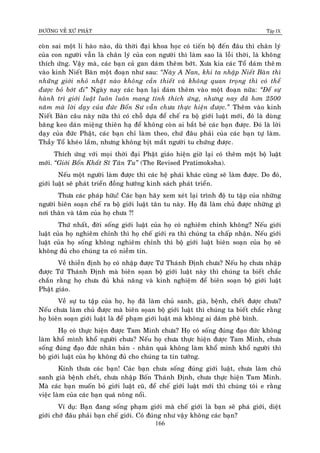 ÑÖÔØNG VEÀ XÖÙ PHAÄT Tập IX
166
coøn sai moät li haøo naøo, duø thôøi ñaïi khoa hoïc coù tieán boä ñeán ñaâu thì chaân lyù
cuûa con ngöôøi vaãn laø chaân lyù cuûa con ngöôøi thì laøm sao laø loãi thôøi, laø khoâng
thích öùng. Vaäy maø, caùc baïn caû gan daùm theâm bôùt. Xöa kia caùc Toå daùm theâm
vaøo kinh Nieát Baøn moät ñoaïn nhö sau: “Naøy A Nan, khi ta nhaäp Nieát Baøn thì
nhöõng giôùi nhoû nhaët naøo khoâng caàn thieát vaø khoâng quan troïng thì coù theå
ñöôïc boû bôùt ñi” Ngaøy nay caùc baïn laïi daùm theâm vaøo moät ñoaïn nöõa: “Ñeå söï
haønh trì giôùi luaät luoân luoân mang tính thích öùng, nhöng nay ñaõ hôn 2500
naêm maø lôøi daïy cuûa ñöùc Boån Sö vaãn chöa thöïc hieän ñöôïc.” Theâm vaøo kinh
Nieát Baøn caâu naøy nöõa thì coù choã döïa ñeå cheá ra boä giôùi luaät môùi, ñoù laø duøng
baêng keo daùn mieäng thieân haï ñeå khoâng coøn ai baét beû caùc baïn ñöôïc. Ñoù laø lôøi
daïy cuûa ñöùc Phaät, caùc baïn chæ laøm theo, chöù ñaâu phaûi cuûa caùc baïn töï laøm.
Thaày Toå kheùo laém, nhöng khoâng bòt maét ngöôøi tu chöùng ñöôïc.
Thích öùng vôùi moïi thôøi ñaïi Phaät giaùo hieän giôø laïi coù theâm moät boä luaät
môùi. “Giôùi Boån Khaát Só Taân Tu” (The Revised Pratimoksha).
Neáu moät ngöôøi laøm ñöôïc thì caùc heä phaùi khaùc cuõng seõ laøm ñöôïc. Do ñoù,
giôùi luaät seõ phaùt trieån ñoàng höôùng kinh saùch phaùt trieån.
Thöa caùc phaùp höõu! Caùc baïn haõy xem xeùt laïi trình ñoä tu taäp cuûa nhöõng
ngöôøi bieân soaïn cheá ra boä giôùi luaät taân tu naøy. Hoï ñaõ laøm chuû ñöôïc nhöõng gì
nôi thaân vaø taâm cuûa hoï chöa ?!
Thöù nhaát, ñôøi soáng giôùi luaät cuûa hoï coù nghieâm chænh khoâng? Neáu giôùi
luaät cuûa hoï nghieâm chænh thì hoï cheá giôùi ra thì chuùng ta chaáp nhaän. Neáu giôùi
luaät cuûa hoï soáng khoâng nghieâm chænh thì boä giôùi luaät bieân soaïn cuûa hoï seõ
khoâng ñuû cho chuùng ta coù nieàm tin.
Veà thieàn ñònh hoï coù nhaäp ñöôïc Töù Thaùnh Ñònh chöa? Neáu hoï chöa nhaäp
ñöôïc Töù Thaùnh Ñònh maø bieân soïan boä giôùi luaät naøy thì chuùng ta bieát chaéc
chaén raèng hoï chöa ñuû khaû naêng vaø kinh nghieäm ñeå bieân soaïn boä giôùi luaät
Phaät giaùo.
Veà söï tu taäp cuûa hoï, hoï ñaõ laøm chuû sanh, giaø, beänh, cheát ñöôïc chöa?
Neáu chöa laøm chuû ñöôïc maø bieân soïan boä giôùi luaät thì chuùng ta bieát chaéc raèng
hoï bieân soaïn giôùi luaät laø ñeå phaïm giôùi luaät maø khoâng ai daùm pheâ bình.
Hoï coù thöïc hieän ñöôïc Tam Minh chöa? Hoï coù soáng ñuùng ñaïo ñöùc khoâng
laøm khoå mình khoå ngöôøi chöa? Neáu hoï chöa thöïc hieän ñöôïc Tam Minh, chöa
soáng ñuùng ñaïo ñöùc nhaân baûn - nhaân quaû khoâng laøm khoå mình khoå ngöôøi thì
boä giôùi luaät cuûa hoï khoâng ñuû cho chuùng ta tin töôûng.
Kính thöa caùc baïn! Caùc baïn chöa soáng ñuùng giôùi luaät, chöa laøm chuû
sanh giaø beänh cheát, chöa nhaäp Boán Thaùnh Ñònh, chöa thöïc hieän Tam Minh.
Maø caùc baïn muoán boû giôùi luaät cuõ, ñeå cheá giôùi luaät môùi thì chuùng toâi e raèng
vieäc laøm cuûa caùc baïn quaù noâng noåi.
Ví duï: Baïn ñang soáng phaïm giôùi maø cheá giôùi laø baïn seõ phaù giôùi, dieät
giôùi chôù ñaâu phaûi baïn cheá giôùi. Coù ñuùng nhö vaäy khoâng caùc baïn?
 
