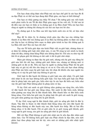 ÑÖÔØNG VEÀ XÖÙ PHAÄT Tập IX
167
Caùc baïn chöa soáng ñöôïc nhö Phaät maø caùc baïn cheá giôùi laø caùc baïn ñaõ ñi
xa ñaïo Phaät vaø coù theå caùc baïn ñang dieät Phaät giaùo, caùc baïn coù bieát khoâng?
Caùc baïn coù thaáy göông cuûa thaày Toå chöa ? Do töôûng giaûi maø vieát kinh
saùch phaùt trieån laø caùc Toå ñaõ dieät Phaät giaùo ngay töø luùc vieát roài. Vì theá maø töø
ñoù ñeán nay caùc baïn coù thaáy ai tu chöùng quaû A La Haùn chöa? Neáu caùc baïn baûo
raèng coù ngöôøi tu chöùng thì chuùng toâi xin hoûi caùc baïn traû lôøi cho:
Tu chöùng quaû A La Haùn sao keát taäp kinh saùch coøn soâ boà, soâ boän nhö
theá naøy?
Ñaïo ñeá laø chaân lyù, laø chöông trình giaùo duïc ñaøo taïo cuûa nhöõng baäc
thaùnh A La Haùn theá maø chöùng quaû A La Haùn laïi khoâng phaân ra ñöôïc caùc caáp,
caùc lôùp tu hoïc vaø khoâng bieân soaïn ra ñöôïc giaùo trình tu hoïc thì chöùng quaû A
La Haùn choã naøo? Xin caùc baïn chæ cho!
Tuy caùc Toå kieán giaûi döïa vaøo kinh Phaät vieát ra giôùi luaät, nhöng chöa coù
ai daùm boû nhöõng giôùi luaät nhoû nhaët naøo, vì caùc Toå cuõng töï xeùt mình tu haønh
chöa tôùi ñaâu, chöùng chöa baèng Phaät neân khoâng daùm boû. Chæ neâu ra nhö vaäy ñeå
khi lôõ coù phaïm giôùi thì khoâng ai cheâ cöôøi vì ñoù laø giôùi nhoû nhaët.
Hieän giôø chuùng ta ñöôïc ñoïc boä giôùi môùi, nhöng neáu boä giôùi naøy ñöøng boû
giôùi naøo heát thì raát hay, nhöõng giôùi môùi theâm vaøo, nhöng noù khoâng môùi vì
nhöõng giôùi cuõ ñaõ coù ñuû. Neáu caùc baïn laø ngöôøi tu chöùng baèng Phaät thì boä giôùi
luaät naøy coù giaù trò raát lôùn cho taêng ni vaø cö só. Coøn neáu caùc baïn chöa chöùng
nhö Phaät maø bieân soaïn boä giôùi luaät naøy thì chöa ñuû khieán cho moïi ngöôøi tin
töôûng vaø vì vaäy boä giôùi luaät naøy khoâng coù giaù trò.
Giôùi luaät laø ñöùc haïnh thì khoâng coù giôùi luaät naøo nhoû nhaët. Coù giôùi luaät
nhoû nhaët laø do caùc baïn khoâng hieåu giôùi luaät. Caùc baïn hieåu giôùi luaät cuûa Phaät
nhö laø phaùp luaät cuûa quoác gia, hieåu nhö vaäy laø caùc baïn ñaõ hieåu sai; hieåu nhö
vaäy thì giôùi luaät Phaät khoâng phaûi laø phaùp moân voâ laäu.
Ví duï: Giôùi saùt sanh vaø giôùi khoâng naèm giöôøng cao roäng lôùn, neáu hieåu
veà ñöùc haïnh thì hai giôùi naøy baèng nhau. Saùt sanh laø ñöùc hieáu sinh, khoâng
naèm giöôøng cao roäng lôùn laø ñöùc thanh baàn. Ñöùc thanh baàn vaø ñöùc hieáu sinh
baèng nhau. Coøn hieåu hai giôùi naøy laø phaùp luaät thì giôùi saùt sanh laø giôùi troïng,
coøn giôùi naèm giöôøng cao roäng lôùn laø giôùi khinh.
Ví duï: Giôùi voïng ngöõ laø ñöùc thaønh thaät, giôùi aên uoáng phi thôøi laø ñöùc ly
tham. Vaäy ñöùc ly tham vaø ñöùc thaønh thaät baèng nhau cho neân ñöùc haïnh thì
baèng nhau khoâng coù ñöùc haïnh naøy cao, ñöùc haïnh kia thaáp. Maø caû hai ñeàu
baèng nhau vì laø ñöùc haïnh. Chæ coù giôùi caám laø coù giôùi troïng giôùi khinh, giôùi
voïng ngöõ laø giôùi troïng, coøn giôùi aên uoáng phi thôøi laø giôùi khinh.
Ñoái vôùi Ñaïo Phaät khoâng coù giôùi nhoû nhaët maø laø neàn ñaïo ñöùc nhaân quaû
nhaân baûn. Caùc Toå khoâng hieåu giôùi luaät cuûa Phaät chính laø ñaïo ñöùc, neân môùi
phaân loaïi theo phaùp luaät maø keâ toäi, neân môùi coù nhöõng giôùi nhoû nhaët (giôùi
khinh).
 