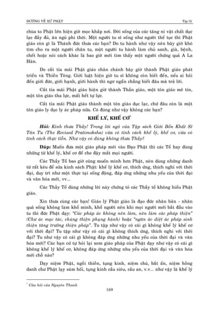 ÑÖÔØNG VEÀ XÖÙ PHAÄT Tập IX
169
chuøa to Phaät lôùn hieän giôø moïc khaép nôi. Ñôøi soáng cuûa caùc taêng ni vaät chaát duïc
laïc ñaày ñuû, aên nguû phi thôøi. Moät ngöôøi tu só soáng nhö ngöôøi theá tuïc thì Phaät
giaùo coøn gì laø Thaùnh ñöùc thöa caùc baïn? Do tu haønh nhö vaäy neân baây giôø khoù
tìm cho ra moät ngöôøi chaân tu, moät ngöôøi tu haønh laøm chuû sanh, giaø, beänh,
cheát hoaëc noùi caùch khaùc laø bao giôø môùi tìm thaáy moät ngöôøi chöùng quaû A La
Haùn.
Do caét tæa maõi Phaät giaùo chaân chaùnh baây giôø thaønh Phaät giaùo phaùt
trieån vaø Thieàn Toâng. Giôùi luaät hieän giôø tu só khoâng coøn bieát ñeán, neáu ai hoûi
ñeán giôùi ñöùc, giôùi haïnh, giôùi haønh thì ngô ngaån chaúng bieát ñaâu maø traû lôøi.
Caét tæa maõi Phaät giaùo hieän giôø thaønh Thaàn giaùo, moät toân giaùo meâ tín,
moät toân giaùo tha löïc, maát heát töï löïc.
Caét tæa maõi Phaät giaùo thaønh moät toân giaùo duïc laïc, chöù ñaâu coøn laø moät
toân giaùo ly duïc ly aùc phaùp nöõa. Coù ñuùng nhö vaäy khoâng caùc baïn?
KHEÁ LY,Ù KHEÁ CÔ*
Hoûi: Kính thöa Thaày! Trong lôøi ngoû cuûa Taäp saùch Giôùi Boån Khaát Só
Taân Tu (The Revised Pratimoksha) vöøa coù tính caùch kheá lyù, kheá cô, vöøa coù
tính caùch thöïc tieãn. Nhö vaäy coù ñuùng khoâng thöa Thaày?
Ñaùp: Muoán ñöa moät giaùo phaùp môùi vaøo Ñaïo Phaät thì caùc Toå hay duøng
nhöõng töø kheá lyù, kheá cô ñeå che ñaäy maét moïi ngöôøi.
Caùc Thaày Toå bao giôø cuõng muoán mình hôn Phaät, neân duøng nhöõng danh
töø raát keâu ñeå söûa kinh saùch Phaät: kheá lyù kheá cô, thích öùng, thích nghi vôùi thôøi
ñaïi, duy trì nhö moät thöïc taïi soáng ñoäng, ñaùp öùng nhöõng nhu yeáu cuûa thôøi ñaïi
vaø vaên hoùa môùi, vv...
Caùc Thaày Toå duøng nhöõng lôøi naøy chöùng toû caùc Thaày toå khoâng hieåu Phaät
giaùo.
Xin thöa cuøng caùc baïn! Giaùo lyù Phaät giaùo laø ñaïo ñöùc nhaân baûn - nhaân
quaû soáng khoâng laøm khoå mình, khoå ngöôøi neân khi moïi ngöôøi môùi baét ñaàu vaøo
tu thì ñöùc Phaät daïy: “Caùc phaùp aùc khoâng neân laøm, neân laøm caùc phaùp thieän”
(Chö aùc maïc taùc, chuùng thieän phuïng haønh) hoaëc “ngaên aùc dieät aùc phaùp sinh
thieän taêng tröôûng thieän phaùp”. Tu taäp nhö vaäy coù caùi gì khoâng kheá lyù kheá cô
vôùi thôøi ñaïi? Tu taäp nhö vaäy coù caùi gì khoâng thích öùng, thích nghi vôùi thôøi
ñaïi? Tu nhö vaäy coù caùi gì khoâng ñaùp öùng nhöõng nhu yeáu cuûa thôøi ñaïi vaø vaên
hoùa môùi? Caùc baïn cöù töï hoûi laïi xem giaùo phaùp cuûa Phaät daïy nhö vaäy coù caùi gì
khoâng kheá lyù kheá cô, khoâng ñaùp öùng nhöõng nhu yeáu cuûa thôøi ñaïi vaø vaên hoùa
môùi choã naøo?
Daïy nieäm Phaät, ngoài thieàn, tuïng kinh, nieäm chuù, baét aán, nieäm hoàng
danh chö Phaät laïy saùm hoái, tuïng kinh caàu sieâu, caàu an, v.v... nhö vaäy laø kheá lyù
*
Caâu hoûi cuûa Nguyeân Thanh
 