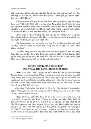 ÑÖÔØNG VEÀ XÖÙ PHAÄT Tập IX
170
kheá cô ñaùp öùng nhöõng nhu yeáu cuûa thôøi ñaïi vaø vaên hoùa môùi hay sao? Daïy ñaïo
nhö vaäy laø daïy meâ tín, phi ñaïo ñöùc nhaân baûn – nhaân quaû, phi Phaïm haïnh.
Caùc baïn coù bieát khoâng?
Caùc baïn muoán söûa giaùo lyù cuûa ñöùc Phaät, thì nhìn laïi caùc baïn coù tu taäp
ñöôïc nhö Phaät chöa? Giôùi luaät coøn soáng chöa ñuùng, chöa thanh tònh, aên uoáng
nguû nghæ coøn phi thôøi, soáng coøn ôû trong chuøa to Phaät lôùn. Phaïm haïnh cuûa moïât
ngöôøi tu só vaø cö só nhö vaäy sao? Phaïm haïnh soáng chaúng ra gì maø muoán chænh
laïi kinh saùch Phaät laø moät vieäc laøm chaúng bieát löôïng söùc mình.
Kính thöa caùc baïn! Chöøng naøo caùc baïn tu theo Phaät Giaùo soáng nhö
Phaät, laøm nhö Phaät, chöùng ñaïo nhö Phaät thì luùc baáy giôø caùc baïn seõ khoâng coøn
coù yù nghó söûa kinh, söûa giôùi luaät Phaät nöõa.
Caùc baïn nhö con coùc, maø muoán laøm oâng Trôøi thì laøm sao ñöôïc caùc baïn?
Caùc baïn nhö con nhaùi maø muoán laøm baèng con boø thì laøm sao ñöôïc. Phaûi
khoâng caùc baïn?
Xin thöa cuøng caùc baïn, caùc baïn chöa hieåu Phaät giaùo thì caùc baïn ñöøng
ñuïng ñeán noù, maø haõy lo tu taäp ñi ñeå cöùu mình ra khoûi söï khoå ñau cuûa kieáp
ngöôøi, ñöøng mô moäng söûa kinh saùch Phaät laø caùc baïn ñaõ töï gieát mình, gieát
Phaät giaùo, gieát haèng bao theá heä, caùc baïn coù bieát khoâng ?
NHÖÕNG GIÔÙI KHOÂNG THÍCH HÔÏP
ÑÖÔÏC THAY THEÁ BAÈNG NHÖÕNG GIÔÙI KHAÙC*
Hoûi: Kính thöa Thaày! Trong Giôùi Boån Khaát Só Taân Tu (The Revised
Pratimoksha), coù nhöõng giôùi cuõ khoâng coøn thích hôïp vôùi hieän taïi ñöôïc thay theá
baèng nhöõng giôùi coù coâng naêng baûo hoä cho söï thöïc taäp vaø giaù trò ñích thöïc cuûa
ngöôøi xuaát gia trong thôøi ñaïi môùi. Nhö nhöõng giôùi coù lieân heä tôùi söï söû duïng xe
hôi maùy vi tính, maùy truyeàn hình, ñieän thoïai caàm tay, troø chôi ñieän töû, ñieän
thö, vaø maïng löôùi Internet v.v...
Kính thöa Thaày! Giôùi Boån Khaát Só Taân Tu (The Revised Pratimoksha)
ñaët ra nhöõng giôùi naøy coù môùi khoâng hay chæ laø nhöõng danh töø môùi? Xin Thaày
chæ daïy cho chuùng con ñöôïc roõ.
Ñaùp: Thöïc ra, Giôùi Boån Khaát Só Taân Tu laø boä saùch phaùp luaät, chöù
chöa phaûi laø giôùi luaät cuûa Phaät. Nhöõng giôùi luaät trong Giôùi Boån Khaát Só
Taân Tu ñöôïc ñaët ra goïi laø môùi, chöù thöïc ra trong giôùi luaät cuûa Phaät ñaõ coù
ñaày ñuû, nhöng caùc baïn bieân soaïn ra boä giôùi luaät naøy khoâng chòu khoù nghieân
cöùu giôùi luaät Phaät neân khoâng hieåu giôùi ñöùc, giôùi haïnh, giôùi haønh trong giaùo
lyù Phaät. Vì theá töôûng noù môùi chöù thöïc ra nhöõng giôùi luaät naøy khoâng môùi.
Coù leõ caùc baïn töôûng raèng thôøi ñaïi khoa hoïc phaùt minh ra nhieàu maùy moùc
*
Caâu hoûi cuûa Nguyeân Thanh
 