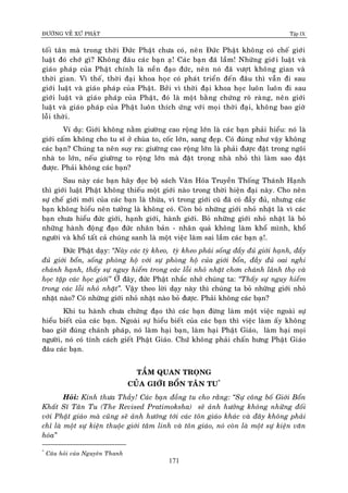 ÑÖÔØNG VEÀ XÖÙ PHAÄT Tập IX
171
toái taân maø trong thôøi Ñöùc Phaät chöa coù, neân Ñöùc Phaät khoâng coù cheá giôùi
luaät ñoù chôù gì? Khoâng ñaâu caùc baïn aï! Caùc baïn ñaõ laàm! Nhöõng giôùi luaät vaø
giaùo phaùp cuûa Phaät chính laø neàn ñaïo ñöùc, neân noù ñaõ vöôït khoâng gian vaø
thôøi gian. Vì theá, thôøi ñaïi khoa hoïc coù phaùt trieån ñeán ñaâu thì vaãn ñi sau
giôùi luaät vaø giaùo phaùp cuûa Phaät. Bôûi vì thôøi ñaïi khoa hoïc luoân luoân ñi sau
giôùi luaät vaø giaùo phaùp cuûa Phaät, ñoù laø moät baèng chöùng roõ raøng, neân giôùi
luaät vaø giaùo phaùp cuûa Phaät luoân thích öùng vôùi moïi thôøi ñaïi, khoâng bao giôø
loãi thôøi.
Ví duï: Giôùi khoâng naèm giöôøng cao roäng lôùn laø caùc baïn phaûi hieåu: noù laø
giôùi caám khoâng cho tu só ôû chuøa to, coác lôùn, sang ñeïp. Coù ñuùng nhö vaäy khoâng
caùc baïn? Chuùng ta neân suy ra: giöôøng cao roäng lôùn laø phaûi ñöôïc ñaët trong ngoâi
nhaø to lôùn, neáu giöôøng to roäng lôùn maø ñaët trong nhaø nhoû thì laøm sao ñaët
ñöôïc. Phaûi khoâng caùc baïn?
Sau naøy caùc baïn haõy ñoïc boä saùch Vaên Hoùa Truyeàn Thoáng Thaùnh Haïnh
thì giôùi luaät Phaät khoâng thieáu moät giôùi naøo trong thôøi hieän ñaïi naøy. Cho neân
söï cheá giôùi môùi cuûa caùc baïn laø thöøa, vì trong giôùi cuõ ñaõ coù ñaày ñuû, nhöng caùc
baïn khoâng hieåu neân töôûng laø khoâng coù. Coøn boû nhöõng giôùi nhoû nhaët laø vì caùc
baïn chöa hieåu ñöùc giôùi, haïnh giôùi, haønh giôùi. Boû nhöõng giôùi nhoû nhaët laø boû
nhöõng haønh ñoäng ñaïo ñöùc nhaân baûn - nhaân quaû khoâng laøm khoå mình, khoå
ngöôøi vaø khoå taát caû chuùng sanh laø moät vieäc laøm sai laàm caùc baïn aï!.
Ñöùc Phaät daïy: “Naøy caùc tyø kheo, tyø kheo phaûi soáng ñaày ñuû giôùi haïnh, ñaày
ñuû giôùi boån, soáng phoøng hoä vôùi söï phoøng hoä cuûa giôùi boån, ñaày ñuû oai nghi
chaùnh haïnh, thaáy söï nguy hieåm trong caùc loãi nhoû nhaët chôn chaùnh laõnh thoï vaø
hoïc taäp caùc hoïc giôùi” ÔÛ ñaây, ñöùc Phaät nhaéc nhôû chuùng ta: “Thaáy söï nguy hieåm
trong caùc loãi nhoû nhaët”. Vaäy theo lôøi daïy naøy thì chuùng ta boû nhöõng giôùi nhoû
nhaët naøo? Coù nhöõng giôùi nhoû nhaët naøo boû ñöôïc. Phaûi khoâng caùc baïn?
Khi tu haønh chöa chöùng ñaïo thì caùc baïn ñöøng laøm moät vieäc ngoaøi söï
hieåu bieát cuûa caùc baïn. Ngoaøi söï hieåu bieát cuûa caùc baïn thì vieäc laøm aáy khoâng
bao giôø ñuùng chaùnh phaùp, noù laøm haïi baïn, laøm haïi Phaät Giaùo, laøm haïi moïi
ngöôøi, noù coù tính caùch gieát Phaät Giaùo. Chöù khoâng phaûi chaán höng Phaät Giaùo
ñaâu caùc baïn.
TAÀM QUAN TROÏNG
CUÛA GIÔÙI BOÅN TAÂN TU*
Hoûi: Kính thöa Thaày! Caùc baïn ñoàng tu cho raèng: “Söï coâng boá Giôùi Boån
Khaát Só Taân Tu (The Revised Pratimoksha) seõ aûnh höôûng khoâng nhöõng ñoái
vôùi Phaät giaùo maø cuõng seõ aûnh höôùng tôùi caùc toân giaùo khaùc vaø ñaây khoâng phaûi
chæ laø moät söï kieän thuoäc giôùi taâm linh vaø toân giaùo, noù coøn laø moät söï kieän vaên
hoùa”
*
Caâu hoûi cuûa Nguyeân Thanh
 