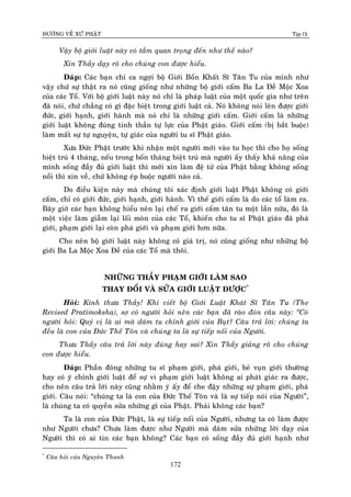ÑÖÔØNG VEÀ XÖÙ PHAÄT Tập IX
172
Vaäy boä giôùi luaät naøy coù taàm quan troïng ñeán nhö theá naøo?
Xin Thaày daïy roõ cho chuùng con ñöôïc hieåu.
Ñaùp: Caùc baïn chæ ca ngôïi boä Giôùi Boån Khaát Só Taân Tu cuûa mình nhö
vaäy chöù söï thaät ra noù cuõng gioáng nhö nhöõng boä giôùi caám Ba La Ñeà Moäc Xoa
cuûa caùc Toå. Vôùi boä giôùi luaät naøy noù chæ laø phaùp luaät cuûa moät quoác gia nhö treân
ñaõ noùi, chöù chaúng coù gì ñaëc bieät trong giôùi luaät caû. Noù khoâng noùi leân ñöôïc giôùi
ñöùc, giôùi haïnh, giôùi haønh maø noù chæ laø nhöõng giôùi caám. Giôùi caám laø nhöõng
giôùi luaät khoâng ñuùng tinh thaàn töï löïc cuûa Phaät giaùo. Giôùi caám (bò baét buoäc)
laøm maát söï töï nguyeän, töï giaùc cuûa ngöôøi tu só Phaät giaùo.
Xöa Ñöùc Phaät tröôùc khi nhaän moät ngöôøi môùi vaøo tu hoïc thì cho hoï soáng
bieät truù 4 thaùng, neáu trong boán thaùng bieät truù maø ngöôøi aáy thaáy khaû naêng cuûa
mình soáng ñaày ñuû giôùi luaät thì môùi xin laøm ñeä töû cuûa Phaät baèng khoâng soáng
noåi thì xin veà, chöù khoâng eùp buoäc ngöôøi naøo caû.
Do ñieàu kieän naøy maø chuùng toâi xaùc ñònh giôùi luaät Phaät khoâng coù giôùi
caám, chæ coù giôùi ñöùc, giôùi haïnh, giôùi haønh. Vì theá giôùi caám laø do caùc toå laøm ra.
Baây giôø caùc baïn khoâng hieåu neân laïi cheá ra giôùi caám taân tu moät laàn nöõa, ñoù laø
moät vieäc laøm giaãm laïi loái moøn cuûa caùc Toå, khieán cho tu só Phaät giaùo ñaõ phaù
giôùi, phaïm giôùi laïi coøn phaù giôùi vaø phaïm giôùi hôn nöõa.
Cho neân boä giôùi luaät naøy khoâng coù giaù trò, noù cuõng gioáng nhö nhöõng boä
giôùi Ba La Moäc Xoa Ñeà cuûa caùc Toå maø thoâi.
NHÖÕNG THAÀY PHAÏM GIÔÙI LAØM SAO
THAY ÑOÅI VAØ SÖÛA GIÔÙI LUAÄT ÑÖÔÏC*
Hoûi: Kính thöa Thaày! Khi vieát boä Giôùi Luaät Khaùt Só Taân Tu (The
Revised Pratimoksha), sôï coù ngöôøi hoûi neân caùc baïn ñaõ raøo ñoùn caâu naøy: “Coù
ngöôøi hoûi: Quyù vò laø ai maø daùm tu chænh giôùi cuûa Buït? Caâu traû lôøi: chuùng ta
ñeàu laø con cuûa Ñöùc Theá Toân vaø chuùng ta laø söï tieáp noái cuûa Ngöôøi.
Thöa Thaày caâu traû lôøi naøy ñuùng hay sai? Xin Thaày giaûng roõ cho chuùng
con ñöôïc hieåu.
Ñaùp: Phaàn ñoâng nhöõng tu só phaïm giôùi, phaù giôùi, beû vuïn giôùi thöôøng
hay coù yù chænh giôùi luaät ñeå söï vi phaïm giôùi luaät khoâng ai phaùt giaùc ra ñöôïc,
cho neân caâu traû lôøi naøy cuõng nhaèm yù aáy ñeå che ñaäy nhöõng söï phaïm giôùi, phaù
giôùi. Caâu noùi: “chuùng ta laø con cuûa Ñöùc Theá Toân vaø laø söï tieáp noùi cuûa Ngöôøi”,
laø chuùng ta coù quyeàn söûa nhöõng gì cuûa Phaät. Phaûi khoâng caùc baïn?
Ta laø con cuûa Ñöùc Phaät, laø söï tieáp noái cuûa Ngöôøi, nhöng ta coù laøm ñöôïc
nhö Ngöôøi chöa? Chöa laøm ñöôïc nhö Ngöôøi maø daùm söûa nhöõng lôøi daïy cuûa
Ngöôøi thì coù ai tin caùc baïn khoâng? Caùc baïn coù soáng ñaày ñuû giôùi haïnh nhö
*
Caâu hoûi cuûa Nguyeân Thanh
 