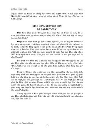 ÑÖÔØNG VEÀ XÖÙ PHAÄT Tập IX
173
Ngöôøi chöa? Tu haønh coù chöùng ñaïo ñöôïc nhö Ngöôøi chöa? Chöa ñöôïc nhö
Ngöôøi thì chöa ñuû khaû naêng chænh laïi nhöõng gì maø Ngöôøi ñaõ daïy. Caùc baïn coù
bieát khoâng?
GIAÙO ÑOAØN XUAÁT GIA COØN
LAØ ÑAÏO BUÏT COØN*
Hoûi: Kính thöa Thaày! Coù ngöôøi baûo: “Ñaïo Buït sôû dó coøn coù maët, ñoù laø
nhôø giaùo ñoaøn xuaát gia chöa bao giôø töøng döùt ñoaïn”. Lôøi noùi naøy coù ñuùng
khoâng thöa Thaày?
Ñaùp: “Giaùo ñoaøn xuaát gia coøn laø Ñaïo Buït coøn”, lôøi noùi naøy laø nhaém vaøo
löïc löôïng ñoâng ngöôøi, chöù ñoâng ngöôøi maø phaïm giôùi, phaù giôùi, coøn tu haønh laø
tu danh, tu lôïi thì ñoâng ngöôøi coù ích gì cho mình, cho Ñaïo Phaät. Ñoâng ngöôøi
nhö vaäy laø laøm haïi Phaät giaùo theâm. Duø tu só coù haøng vaïn ngöôøi theo tu maø
giôùi luaät vi phaïm thì Phaät giaùo ñöôïc xem laø ñaõ maát. Xöa ñöùc Phaät saép nhaäp
Nieát Baøn Ngaøi ñaõ di chuùc: “Neáu giôùi luaät coøn laø ñaïo Ta coøn, giôùi luaät maát laø
ñaïo Ta maát”.
Lôøi phaùt bieåu treân ñaây laø lôøi cuûa moät ñaûng phaùi chöù khoâng phaûi laø Lôøi
cuûa Phaät giaùo nöõa, cho neân caùc baïn phaùt bieåu maø khoâng suy nghó chín chaén:
“Ñaïo Phaät sôû dó coøn coù maët, ñoù laø nhôø giaùo ñoaøn xuaát gia chöa töøng bao giôø
döùt ñoaïn”.
Ñuùng vaäy lôøi noùi naøy laø caùc baïn xem Phaät giaùo gioáng nhö moät ñoaøn theå,
moät ñaûng phaùi, chöù khoâng phaûi laø toân giaùo Phaät giaùo nöõa. Phaät giaùo laáy giôùi
luaät laøm neàn taûng tu hoïc cho mình, cho ngöôøi, neân ñöùc Phaät daïy: “Giôùi luaät
coøn laø Phaät giaùo coøn, giôùi luaät maát laø Phaät giaùo maát”. Vì theá Phaät giaùo khoâng
phaûi laø ñaûng phaùi maø cuõng khoâng phaûi laø toân giaùo, vì noù laø ñaïo ñöùc cuûa con
ngöôøi neân goïi noù laø ñaïo ñöùc nhaân baûn. Caùc Toå sau naøy khoâng hieåu giôùi luaät vaø
giaùo phaùp cuûa Phaät laø ñaïo ñöùc nhaân baûn - nhaân quaû neân môùi suy toân noù thaønh
toân giaùo Phaät giaùo.
Nhöõng ngöôøi tu só Phaät giaùo hieän giôø coù caùi nhìn giôùi luaät vaø giaùo phaùp
cuûa Phaät nhö luaät ñaûng luaät ñoaøn cuûa moät nhaø chaùnh trò hôn laø moät nhaø ñaïo
ñöùc, moät nhaø chôn tu.
*
Caâu hoûi cuûa Nguyeân Thanh
 