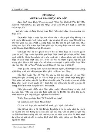 ÑÖÔØNG VEÀ XÖÙ PHAÄT Tập IX
174
CÖÙ 25 NAÊM
GIÔÙI LUAÄT PHAÛI ÑÖÔÏC SÖÛA ÑOÅI*
Hoûi: Kính thöa Thaày! Trong taäp saùch “Giôùi Boån Khaát Só Taân Tu” (The
Revised Pratimoksha) Taùc giaû cho raèng: Cöù 25 naêm thì giôùi luaät laïi ñöôïc tu
chænh moät laàn.
Lôøi daïy naøy coù ñuùng khoâng thöa Thaày? Xin thaày daïy roõ cho chuùng con
ñöôïc hieåu.
Ñaùp: Giôùi luaät laø moät ñaïo ñöùc nhaân baûn - nhaân quaû soáng khoâng laøm
khoå mình, khoå ngöôøi, khoå chuùng sanh, vaäy maø phaûi 25 naêm thay ñoåi moät laàn,
nhö vaäy giôùi luaät cuûa Phaät laø phaùp luaät chöù ñaâu coøn laø giôùi luaät nöõa. Phaûi
khoâng caùc baïn? Coù leõ caùc baïn hieåu giôùi luaät laø phaùp luaät cuûa nhaø nöôùc, neân
phaûi 25 naêm Quoác Hoäi hoïp laïi ñeå söûa ñoåi.
Giôùi luaät Phaät laø moät phaùp moân tu hoïc ñeå taâm ñöôïc voâ laäu neân goïi laø
“giôùi voâ laäu”. Vaäy laø caùc baïn bieán giôùi luaät Phaät thaønh phaùp luaät, ñeå baét buoäc
tu só phaûi thi haønh theo phaùp luaät, neáu tu só naøo vi phaïm phaùp luaät thì boû tuø
hoaëc töû hình hoaëc phaït tieàn, v.v... Giôùi luaät khi vi phaïm bò phaït toäi nhö quyø
höông phaùt loà saùm hoái hoaëc taån xuaát nhö vaäy sao goïi laø giôùi voâ laäu ñöôïc. Nhö
vaäy Ñöùc Phaät ñeà ra Tam Voâ Laäu hoïc ñeå laøm gì? Caùc baïn traû lôøi ñi?
Phaät giaùo laø tröôøng huaán luyeän ñaïo ñöùc con ngöôøi, chöù Phaät Giaùo khoâng
phaûi ñaûng phaùi neân baét eùp ngöôøi khaùc phaûi thi haønh luaät ñaûng.
Neáu Giôùi Luaät Khaát Só Taân Tu naøy ra ñôøi thì haøng ñeä töû cuûa Phaät
khoâng bao giôø tu chöùng quaû voâ laäu vaø Phaät giaùo seõ trôû thaønh moät ñaûng phaùi
Phaät giaùo chöù khoâng coøn laø ñaïo Phaät ñaïo ñöùc nöõa. Vaø töø ñoù veà sau coù nhieàu
ñaûng phaùi ra ñôøi tranh quyeàn coá vò danh lôïi, chöù khoâng coøn laø moät toân giaùo ñeå
tu taäp ñi ñeán choã roát raùo giaûi thoaùt hoaøn toaøn.
Hieän giôø coù raát nhieàu saùch Phaät giaùo ra ñôøi. Nhöng chuùng toâi xin caûnh
giaùc caùc baïn: “Khi taäp saùch naøo ñöôïc xuaát baûn ra ñôøi thì haõy nhìn taùc giaû tu
haønh tôùi ñaâu, giôùi luaät soáng coù nghieâm chænh chöa?”
Thieàn ñònh coù nhaäp ñöôïc Töù Thaùnh Ñònh chöa?
Coù thöïc hieän ñöôïc Tam Minh chöa?
Coù laøm chuû ñöôïc boán söï ñau khoå: sanh, giaø, beänh, cheát chöa?
Neáu bieát roõ taùc giaû ñaõ hoäi ñuû boán ñieàu kieän treân thì cuoán saùch aáy coù giaù
trò raát lôùn cho con ñöôøng tu taäp cuûa caùc baïn sau naøy. Coøn veà phía taùc giaû neáu
traû lôøi chöa ñöôïc nhöõng caâu hoûi treân ñaây maø ñaõ vieát kinh saùch thì kinh saùch
aáy khoâng coù giaù trò, chæ laø nhöõng kinh saùch kieán giaûi, töôûng giaûi löøa ñaûo moïi
ngöôøi maø thoâi.
*
Caâu hoûi cuûa Nguyeân Thanh
 