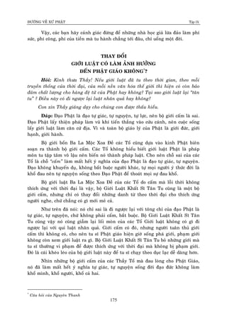 ÑÖÔØNG VEÀ XÖÙ PHAÄT Tập IX
175
Vaäy, caùc baïn haõy caûnh giaùc ñöøng ñeå nhöõng nhaø hoïc giaû löøa ñaûo laøm phí
söùc, phí coâng, phí cuûa tieàn maø tu haønh chaúng tôùi ñaâu, chæ uoång moät ñôøi.
THAY ÑOÅI
GIÔÙI LUAÄT COÙ LAØM AÛNH HÖÔÛNG
ÑEÁN PHAÄT GIAÙO KHOÂNG*
?
Hoûi: Kính thöa Thaày! Neáu giôùi luaät ñaõ tu theo thôøi gian, theo moãi
truyeàn thoáng cuûa thôøi ñaïi, cuûa moãi neàn vaên hoùa theá giôùi thì hieän coù coøn baûo
ñaûm chaát löôïng cho haøng ñeä töû cuûa Phaät hay khoâng? Taïi sao giôùi luaät laïi “taân
tu” ? Ñieàu naøy coù ñi ngöôïc laïi luaät nhaân quaû hay khoâng?
Con xin Thaày giaûng daïy cho chuùng con ñöôïc thaáu hieåu.
Ñaùp: Ñaïo Phaät laø ñaïo töï giaùc, töï nguyeän, töï löïc, neân boä giôùi caám laø sai.
Ñaïo Phaät laáy thieän phaùp laøm vuõ khí tieán thaúng vaøo cöùu caùnh, neân cuoäc soáng
laáy giôùi luaät laøm caên cöù ñòa. Vì vaø toaøn boä giaùo lyù cuûa Phaät laø giôùi ñöùc, giôùi
haïnh, giôùi haønh.
Boä giôùi boån Ba La Moäc Xoa Ñeà caùc Toå cuõng döïa vaøo kinh Phaät bieân
soaïn ra thaønh boä giôùi caám. Caùc Toå khoâng hieåu bieát giôùi luaät Phaät laø phaùp
moân tu taäp taâm voâ laäu neân bieán noù thaønh phaùp luaät. Cho neân choã sai cuûa caùc
Toå laø choã “caám” laøm maát heát yù nghóa cuûa ñaïo Phaät laø ñaïo töï giaùc, töï nguyeän.
Ñaïo khoâng khuyeán duï, khoâng baét buoäc ngöôøi khaùc, töï moïi ngöôøi yù thöùc ñôøi laø
khoå ñau neân töï nguyeän soáng theo Ñaïo Phaät ñeå thoaùt moïi söï ñau khoå.
Boä giôùi luaät Ba La Moäc Xoa Ñeà cuûa caùc Toå do caám maø loãi thôøi khoâng
thích öùng vôùi thôøi ñaïi laø vaäy, boä Giôùi Luaät Khaát Só Taân Tu cuõng laø moät boä
giôùi caám, nhöng chæ coù thay ñoåi nhöõng danh töø theo thôøi ñaïi cho thích öùng
ngöôøi nghe, chöù chaúng coù gì môùi meû caû.
Nhö treân ñaõ noùi: noù chæ sai laø ñi ngöôïc laïi vôùi toâng chæ cuûa ñaïo Phaät laø
töï giaùc, töï nguyeän, chöù khoâng phaûi caám, baét buoäc. Boä Giôùi Luaät Khaát Só Taân
Tu cuõng vaäy noù cuõng giaãm laïi loái moøn cuûa caùc Toå Giôùi luaät khoâng coù gì ñi
ngöôïc laïi vôùi qui luaät nhaân quaû. Giôùi caám coù ñoù, nhöng ngöôøi tuaân thuû giôùi
caám thì khoâng coù, cho neân tu só Phaät giaùo hieän giôø soáng phaù giôùi, phaïm giôùi
khoâng coøn xem giôùi luaät ra gì. Boä Giôùi Luaät Khaát Só Taân Tu boû nhöõng giôùi maø
tu só thöôøng vi phaïm ñeå ñöôïc thích öùng vôùi thôøi ñaïi maø khoâng bò phaïm giôùi.
Ñoù laø caùi kheùo leùo cuûa boä giôùi luaät naøy ñeå tu só chaïy theo duïc laïc deã daøng hôn.
Nhìn nhöõng boä giôùi caám cuûa caùc Thaày Toå maø ñau loøng cho Phaät Giaùo,
noù ñaõ laøm maát heát yù nghóa töï giaùc, töï nguyeän soáng ñôøi ñaïo ñöùc khoâng laøm
khoå mình, khoå ngöôøi, khoå caû hai.
*
Caâu hoûi cuûa Nguyeân Thanh
 