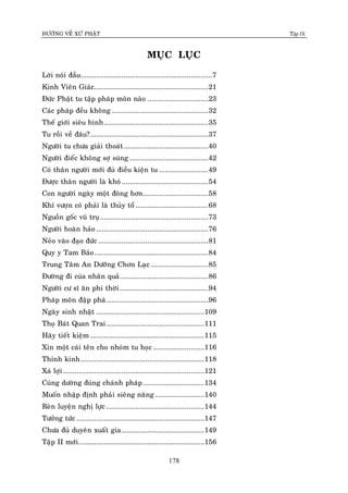 ÑÖÔØNG VEÀ XÖÙ PHAÄT Tập IX
178
MUÏC LUÏC
Lôøi noùi ñaàu...................................................................7
Kinh Vieân Giaùc..........................................................21
Ñöùc Phaät tu taäp phaùp moân naøo ...............................23
Caùc phaùp ñeàu khoâng .................................................32
Theá giôùi sieâu hình.....................................................35
Tu roài veà ñaâu?............................................................37
Ngöôøi tu chöa giaûi thoaùt...........................................40
Ngöôøi ñieác khoâng sôï suùng ........................................42
Coù thaân ngöôøi môùi ñuû ñieàu kieän tu .........................49
Ñöôïc thaân ngöôøi laø khoù ............................................54
Con ngöôøi ngaøy moät ñoâng hôn.................................58
Khæ vöôïn coù phaûi laø thuûy toå .....................................68
Nguoàn goác vuõ truï.......................................................73
Ngöôøi hoaøn haûo .........................................................76
Neûo vaøo ñaïo ñöùc ........................................................81
Quy y Tam Baûo..........................................................84
Trung Taâm An Döôõng Chôn Laïc .............................85
Ñöôøng ñi cuûa nhaân quaû.............................................86
Ngöôøi cö só aên phi thôøi.............................................94
Phaùp moân ñaäp phaù....................................................96
Ngaøy sinh nhaät .......................................................109
Thoï Baùt Quan Trai..................................................111
Haõy tieát kieäm ..........................................................115
Xin moät caùi teân cho nhoùm tu hoïc ..........................116
Thænh kinh...............................................................118
Xaù lôïi........................................................................121
Cuùng döôøng ñuùng chaùnh phaùp ...............................134
Muoán nhaäp ñònh phaûi sieâng naêng .........................140
Reøn luyeän nghò löïc..................................................144
Töôûng töùc .................................................................147
Chöa ñuû duyeân xuaát gia..........................................149
Taäp II môùi................................................................156
 