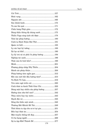 ÑÖÔØNG VEÀ XÖÙ PHAÄT Tập IX
179
Coõi Trôøi....................................................................157
Hoaøi voïng.................................................................162
Nguyeän öôùc ..............................................................166
Xin thænh kinh.........................................................170
Tu sao laâu quaù .........................................................171
Chaán höng Phaät giaùo..............................................172
Duøng thaàn thoâng ñoä chuùng sanh ...........................175
Thieàn Yoga cuõng tònh chæ ñöôïc ..............................178
Taâm löïc phaùp höôùng ...............................................180
Caùch tu Ñònh Nieäm Hôi Thôû..................................181
Quaùn vaø bieát ............................................................185
Ly caùc loaïi hyû töôûng ...............................................188
Xaû laïc xaû khoå...........................................................190
Ly hyû truù xaû coù phaûi laø phaùp höôùng .....................194
Nghieäp taùi sanh.......................................................196
Thöùc naøo laø linh hoàn?.............................................198
Minh .........................................................................201
Phöông phaùp nhaäp Nhò Thieàn ...............................204
Haønh caùc phaùp thieän ..............................................208
Phaùp höôùng taâm ngaén goïn.....................................212
Khi naøo môùi baét ñaàu höôùng taâm?..........................213
Tu Ñònh Voâ Laäu.......................................................216
Veùn maøn nguõ trieàn caùi ...........................................220
Caùch thöùc tu haønh Thaát Giaùc Chi .........................222
Duøng moät hay nhieàu caâu phaùp höôùng ...................237
Höôùng taâm nhö theá naøo?........................................242
Thuøy mieân hay tuøy mieân........................................243
Haïnh ñoäc cö.............................................................245
Soáng thô thaån moät mình........................................248
Thöôøng Baát Khinh Boà Taùt .....................................249
Thôøi khoùa tu taäp cho cö só taïi gia..........................251
Boán loaïi thöùc aên......................................................254
Moät truyeàn thoáng toát ñeïp.......................................257
Coù ba haïng ngöôøi ....................................................269
Söï tu taäp Khoå Thaùnh Ñeá........................................277
 