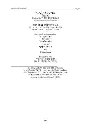 ÑÖÔØNG VEÀ XÖÙ PHAÄT Tập IX
182
Đường Về Xứ Phật
(Taäp IX)
Tröôûng laõo THÍCH THOÂNG LAÏC
----------------------------------------
NHAØ XUAÁT BAÛN TOÂN GIAÙO
Soá 4 – Loâ 11 – Traàn Duy Höng – Haø Noäi
ÑT: 04.5566701 – Fax: 04.5566702
Chòu traùch nhieääm xuaát baûn
Haø Ngoïc Thoï
Bieân taäp
Traàn Xuaân Lyù
Trình baøy
Nguyeãn Thò Haø
Bìa
Töôøng Long
Ñoái taùc lieân keát:
TU VIEÄN CHÔN NHÖ
TRAÛNG BAØNG – TAÂY NINH
______________________________________________
Soá löôïng in 1.000 baûn, khoå: 14,5 x 20,5 cm
In taïi Coâng ty TNHH 1 thaønh vieân in Ngöôøi Lao Ñoäng,
131 Coáng Quyønh, Q.1, TP.HCM, ÑT: 8374604 - 8373083
Soá ÑK xuaát baûn: 207-2007/CXB/09-103/TG
In xong vaø noäp löu chieåu quyù 1/2008.
 