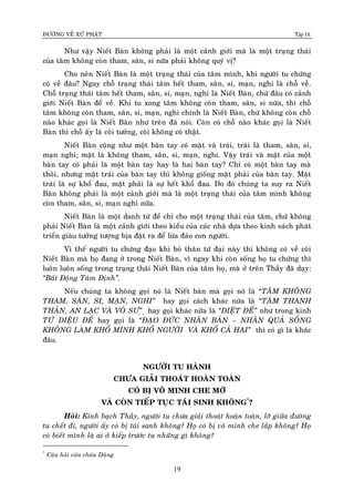 ÑÖÔØNG VEÀ XÖÙ PHAÄT Tập IX
19
Nhö vaäy Nieát Baøn khoâng phaûi laø moät caûnh giôùi maø laø moät traïng thaùi
cuûa taâm khoâng coøn tham, saân, si nöõa phaûi khoâng quyù vò?
Cho neân Nieát Baøn laø moät traïng thaùi cuûa taâm mình, khi ngöôøi tu chöùng
coù veà ñaâu? Ngay choã traïng thaùi taâm heát tham, saân, si, maïn, nghi laø choã veà.
Choã traïng thaùi taâm heát tham, saân, si, maïn, nghi laø Nieát Baøn, chöù ñaâu coù caûnh
giôùi Nieát Baøn ñeå veà. Khi tu xong taâm khoâng coøn tham, saân, si nöõa, thì choã
taâm khoâng coøn tham, saân, si, maïn, nghi chính laø Nieát Baøn, chöù khoâng coøn choã
naøo khaùc goïi laø Nieát Baøn nhö treân ñaõ noùi. Coøn coù choã naøo khaùc goïi laø Nieát
Baøn thì choã aáy laø coõi töôûng, coõi khoâng coù thaät.
Nieát Baøn cuõng nhö moät baøn tay coù maët vaø traùi, traùi laø tham, saân, si,
maïn nghi; maët laø khoâng tham, saân, si, maïn, nghi. Vaäy traùi vaø maët cuûa moät
baøn tay coù phaûi laø moät baøn tay hay laø hai baøn tay? Chæ coù moät baøn tay maø
thoâi, nhöng maët traùi cuûa baøn tay thì khoâng gioáng maët phaûi cuûa baøn tay. Maët
traùi laø söï khoå ñau, maët phaûi laø söï heát khoå ñau. Do ñoù chuùng ta suy ra Nieát
Baøn khoâng phaûi laø moät caûnh giôùi maø laø moät traïng thaùi cuûa taâm mình khoâng
coøn tham, saân, si, maïn nghi nöõa.
Nieát Baøn laø moät danh töø ñeå chæ cho moät traïng thaùi cuûa taâm, chöù khoâng
phaûi Nieát Baøn laø moät caûnh giôùi theo kieåu cuûa caùc nhaø döïa theo kinh saùch phaùt
trieån giaøu töôûng töôïng bòa ñaët ra ñeå löøa ñaûo con ngöôøi.
Vì theá ngöôøi tu chöùng ñaïo khi boû thaân töù ñaïi naøy thì khoâng coù veà coõi
Nieát Baøn maø hoï ñang ôû trong Nieát Baøn, vì ngay khi coøn soáng hoï tu chöùng thì
luoân luoân soáng trong traïng thaùi Nieát Baøn cuûa taâm hoï, maø ôû treân Thaày ñaõ daïy:
“Baát Ñoäng Taâm Ñònh”.
Neáu chuùng ta khoâng goïi noù laø Nieát baøn maø goïi noù laø “TAÂM KHOÂNG
THAM, SAÂN, SI, MAÏN, NGHI” hay goïi caùch khaùc nöõa laø “TAÂM THANH
THAÛN, AN LAÏC VAØ VOÂ SÖ”Ï ï hay goïi khaùc nöõa laø “DIEÄT ÑEÁ” nhö trong kinh
TÖÙ DIEÄU ÑEÁ hay goïi laø “ÑAÏO ÑÖÙC NHAÂN BAÛN – NHAÂN QUAÛ SOÁNG
KHOÂNG LAØM KHOÅ MÌNH KHOÅ NGÖÔØI VAØ KHOÅ CAÛ HAI” thì coù gì laø khaùc
ñaâu.
NGÖÔØI TU HAØNH
CHÖA GIAÛI THOAÙT HOAØN TOAØN
COÙ BÒ VOÂ MINH CHE MÔØ
VAØ COØN TIEÁP TUÏC TAÙI SINH KHOÂNG*
?
Hoûi: Kính baïch Thaày, ngöôøi tu chöa giaûi thoaùt hoaøn toaøn, lôõ giöõa ñöôøng
tu cheát ñi, ngöôøi aáy coù bò taùi sanh khoâng? Hoï coù bò voâ minh che laáp khoâng? Hoï
coù bieát mình laø ai ôû kieáp tröôùc tu nhöõng gì khoâng?
*
Caâu hoûi cuûa chaùu Duõng
 