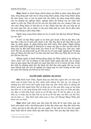 ÑÖÔØNG VEÀ XÖÙ PHAÄT Tập IX
20
Ñaùp: Ngöôøi tu haønh ñuùng chaùnh phaùp cuûa Phaät laø phaûi soáng ñuùng giôùi
luaät, soáng ñuùng giôùi luaät töùc laø soáng trong thieän phaùp, soáng trong thieän phaùp
thì taâm tham, saân, si cuûa hoï giaûm bôùt raát nhieàu, do soáng trong thieän phaùp
neân hoï thöôøng taïo nghieäp thieän, nghieäp thieän thì khoâng coøn taùi sanh laøm
ngöôøi vaø nhö vaäy Thaày ñaõ traû lôøi caâu hoûi thöù nhaát cuûa con, nhöng ôû ñaây con
neân nhôù: Phaùp thieän coù höõu laäu vaø voâ laäu. Thieän höõu laäu vaãn coøn tieáp tuïc ñi
taùi sinh luaân hoài, chæ coù thieän voâ laäu môùi chaám döùt taùi sinh. Ñoù laø ñieàu chaéc
chaén maø khoâng ai phuû nhaän ñöôïc.
Ngöôøi soáng trong thieän phaùp coøn bò voâ minh che laáp hay khoâng? Khoâng,
taïi sao vaäy?
Vì ñoái vôùi ñaïo Phaät ngöôøi coù tri kieán giaûi thoaùt ôû ñaâu laø ñaïo ñöùc ôû ñoù,
ñaïo ñöùc ôû ñaâu laø tri kieán giaûi thoaùt ôû ñoù. Vaäy ñaïo ñöùc laø gì? Ñaïo ñöùc laø giôùi
luaät, laø thieän phaùp, laø phaùp khoâng laøm khoå mình, khoå ngöôøi. Ngöôøi khoâng
laøm khoå mình khoå ngöôøi laø khoâng bò voâ minh che laáp vaø nhö vaäy khi cheát boû
thaân naøy hoï ñeàu bieát kieáp tröôùc cuûa mình laø ai? ÔÛ laøng naøo, tænh naøo, nöôùc
naøo? Teân hoï cuûa kieáp tröôùc laø gì? Cha meï laø ai? Laøm ngheà nghieäp gì? Tu phaùp
moân gì? Soáng nhö theá naøo? Vaø cheát nhö theá naøo? Nhö vaäy Thaày ñaõ traû lôøi caâu
hoûi thöù hai cuûa con.
Nhöõng ngöôøi tu haønh khoâng ñuùng phaùp cuûa Phaät nghóa laø hoï khoâng tu
“Giôùi, ñònh, tueä” töùc laø khoâng tu ñöùc haïnh thieän phaùp ñaïo ñöùc maø tu luyeän
theo taø giaùo ngoaïi ñaïo thì phaûi taùi sanh luaân hoài vaø bò voâ minh che laáp. Tröôùc
khi cheát hoï thöôøng phaûi thoï laáy beänh taät khoå ñau nhö ngöôøi theá tuïc vaø meâ
man khoâng tænh taùo neân bò nghieäp löïc töông öng vôùi moâi tröôøng aùc baát tònh
taùi sanh neân khoâng coøn bieát gì caû (meâ muoäi).
NGÖÔØI ÑIEÁC KHOÂNG SÔÏ SUÙNG*
Hoûi: Kính baïch Thaày, Ngöôøi kieáp naøy khoå ñau ngheøo khoù xeùt theo luaät
nhaân quaû laø kieáp tröôùc hoï laøm nhieàu ñieàu khoâng toát, laøm aùc, noùi chung laø
thöôøng laøm khoå mình khoå ngöôøi hoaëc kieáp naøy laøm nhieàu ñieàu aùc khoâng toát
khieán mình khoå ngöôøi khaùc khoå vaø kieáp sau seõ thoï quaû khoå, xong caû hai kieáp
quaù khöù vaø vò lai cuõng khoâng bieát mình laø ai caû, cuõng nhö con hieän giôø ñaây,
con ñaâu coù bieát kieáp tröôùc mình laø ai? ÔÛ ñaâu vaäy? Vì theá hoï ñaâu coù sôï laøm
ñieàu aùc, vì kieáp sau hoï ñaâu bieát hoï laø laø ai ñeå maø ñau, maø khoå, maø hoái tieác,
maø aân haän v.v… Vaäy ñònh luaät nhaân quaû coù haïn cheá khoâng? Mong Thaày giaûi
thích cho con hieåu.
Ñaùp: Ñònh luaät nhaân quaû nhö chaùu ñaõ hieåu ñoù laø luaät nhaân quaû cuûa
kinh saùch phaùt trieån, chöù khoâng phaûi laø ñaïo ñöùc nhaân quaû. Ñaïo ñöùc nhaân baûn
- nhaân quaû töùc laø ñaïo ñöùc goác cuûa con ngöôøi. Ví duï moät lôøi noùi laøm cho ngöôøi
khaùc buoàn khoå laø mình thieáu ñaïo ñöùc nhaân baûn. Cho neân ñaïo ñöùc nhaân baûn -
*
Caâu hoûi cuûa chaùu Duõng
 