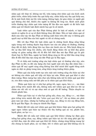 ÑÖÔØNG VEÀ XÖÙ PHAÄT Tập IX
21
nhaân quaû raát thöïc teá, khoâng mô hoà, tröøu töôïng nhö nhaân quaû cuûa kinh saùch
phaùt trieån, nhaân kieáp tröôùc thoï quaû kieáp naøy, nhaân kieáp naøy thoï quaû kieáp sau,
ñoù laø moät hình thöùc mô hoà, tröøu töôïng, khoâng logic, keû gieo nhaân vaø ngöôøi gaët
quaû khoâng chuû theå, khieán cho ngöôøi ta khoâng ñuû loøng tin. Kinh saùch phaùt
trieån thöôøng daïy nhaân quaû tröøu töôïng ñeå löøa ñaûo con ngöôøi vaø ñaõ bieán luaät
nhaân quaû trôû thaønh luaät ñònh meänh hay goïi laø soá meänh.
Luaät nhaân quaû cuûa ñaïo Phaät khoâng phaûi laø luaät soá meänh, vì luaät soá
meänh coù nghóa laø coù söï coá ñònh khoâng thay ñoåi ñöôïc. Neáu coù luaät nhaân quaû coá
ñònh naøo nhö vaäy thì ñaïo Phaät seõ khoâng xuaát hieän treân ñôøi naøy vì khoâng giaûi
quyeát moïi söï khoå ñau cuûa loaøi ngöôøi vaø taát caû chuùng sanh.
Ñoái vôùi ñaïo Phaät thì luaät nhaân quaû laø nhöõng haønh ñoäng soáng haèng
ngaøy trong moâi tröôøng duyeân hôïp duyeân tan cuûa caùc phaùp voâ thöôøng, thöôøng
thay ñoåi di dòch, bieán ñoäng lieân tuïc theo caùc haønh cuûa noù. Neáu haønh ñoäng aùc
thì söï ñau khoå taêng leân nhieàu, neáu haønh ñoäng thieän thì söï khoå ñau giaûm
xuoáng vaø giaûm xuoáng daàn roài ñi ñeán heát khoå ñau maø ñaïo Phaät goïi laø giaûi
thoaùt hay laø Nieát Baøn, ngöôïc laïi haønh ñoäng caøng aùc thì söï khoå ñau caøng taêng
daàn ñi ñeán khoå ñau taän cuøng maø ñöùc Phaät goïi laø Ñòa nguïc.
Vì roõ thaáu moâi tröôøng soáng cuûa luaät nhaân quaû voâ thöôøng nhö vaäy, neân
ñaïo Phaät ra ñôøi, ra ñôøi xaây döïng cho loaøi ngöôøi moät neàn ñaïo ñöùc nhaân baûn –
nhaân quaû ñeå moïi ngöôøi cuøng soáng khoâng laøm khoå mình khoå ngöôøi baèng caùch
ngaên aùc dieät aùc phaùp trong taâm, soáng thieän taêng tröôûng thieän phaùp.
Nhaân quaû cuûa kieáp tröôùc taïo neân moät moâi tröôøng soáng cho hieän taïi chöù
noù khoâng coøn nhaân quaû noái tieáp vôùi hieän taïi nöõa. Nhaân quaû quaù khöù ví nhö
ñaùm ruoäng. Ñaùm ruoäng baïc maàu chai xaáu khoâng maàu môõ laø nhaân quaû quaù khöù
aùc, coøn ñaùm ruoäng maàu môõ ñaát phuø sa laø nhaân quaû quaù khöù thieän.
Nhaân quaû hieän taïi ví nhö haït gioáng toát, ngoït, ngon, beùo v.v... maø ñöôïc
gieo troàng treân maûnh ñaát xaáu, khoâng maàu môõ (nhaân quaû quaù khöù aùc) thì söï
chaêm soùc raát vaát vaû vaø cöïc nhoïc môùi coù quaû toát ñeå höôûng. Thieän chuyeån aùc
thaønh phöôùc baùo.
Nhaân quaû hieän taïi ví nhö haït gioáng xaáu, chua, cay, ñaéng v.v... maø ñöôïc
gieo troàng treân maûnh ñaát xaáu “nhaân quaû quaù khöù aùc”, thì söï chaêm soùc phaûi
gian nan cöïc nhoïc, nhöng laïi höôûng quaû chua, cay, ñaéng vaø coøn cay ñaéng hôn,
ñoù laø quaû Ñòa Nguïc. AÙc coäng aùc thaønh Ñòa Nguïc.
Maûnh ñaát toát maàu môõ (nhaân quaû quaù khöù thieän) ñöôïc gieo haït gioáng toát
ngoït ngon (nhaân quaû hieän taïi thieän) thì thoï höôûng quaû an vui, phöôùc baùo,
haïnh phuùc, an laïc v.v...
Maûnh ñaát toát maàu môõ (nhaân quaû quaù khöù thieän) nhöng laïi ñöôïc gieo
troàng haït gioáng chua, cay, ñaéng (nhaân quaû hieän taïi aùc) thì cuõng phaûi gaët laáy
söï khoå ñau, maëc duø nhaân quaû quaù khöù toát thieän, nhöng cuõng khoâng mang laïi
cho chuùng ta haïnh phuùc, an vui ñöôïc, bôûi vì nhaân quaû quaù khöù khoâng coøn laø
 