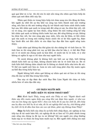 ÑÖÔØNG VEÀ XÖÙ PHAÄT Tập IX
23
quaû quaù khöù vaø vò lai thì chæ coøn laø moät neàn taûng cho nhaân quaû hieän kieáp do
nhaân quaû môùi ñaâm choài naûy loäc.
Nhaân quaû thieän aùc trong hieän kieáp traû chöa xong coøn toàn ñoäng dö thöøa,
khi ngöôøi aáy cheát thì söï thoï khoå vui cuõng tan bieán thaønh moät moâi tröôøng
soáng, neáu laøm aùc thì moâi tröôøng soáng aáy trôû thaønh moät hoaøn caûnh thieáu tröôùc
huït sau, khi nhaân quaû sanh ra trong moät ñôøi soáng cô cöïc, ba chìm baûy noåi, vaát
vaû voâ cuøng, coøn ngöôïc laïi laøm thieän, soáng thieän thì moâi tröôøng soáng keá tieáp
khi nhaân quaû sanh ra khoâng thieáu tröôùc huït sau, ñôøi soáng khoâng cô cöïc, khoâng
ba chìm baûy noåi, luùc naøo cuõng gaëp may maén, tieàn cuûa dö thöøa, coù khi nhaân
quaû vöøa sanh ra trong moâi tröôøng (hoaøn caûnh) thì coù keû haàu ngöôøi haï, ñöôïc
hoïc haønh ñeán nôi ñeán choán vaø coøn ñöôïc hoïc ñaïo ñöùc laøm ngöôøi soáng toaøn
thieän.
Luaät nhaân quaû khoâng tha thöù giaûm toäi cho nhöõng keû voâ tình laøm aùc. Voâ
tình laøm aùc thì cuõng phaûi traû vay söï khoå ñau nhö keû höõu yù, vì theá ñöùc Phaät
noùi vì voâ minh maø chuùng sanh töï laøm khoå, voâ minh töùc laø voâ tình, voâ yù chöù
khoâng coù nghóa laø ngu si toái taêm nhö moïi ngöôøi hieåu.
Voâ minh khoâng phaûi laø khoâng bieát maø bieát sai söï thaät, bieát khoâng
chaùnh kieán bieát sai söï thaät, khoâng chaùnh kieán töùc laø voâ tình laøm aùc. Do voâ
tình hieåu bieát khoâng chaân chaùnh töùc laø khoâng coù chaùnh kieán nhö treân ñaõ noùi.
Vì theá con ngöôøi môùi laøm aùc. Laøm aùc neân cuoái cuøng phaûi chòu laáy muoân ngaøn
söï khoå ñau trong kieáp hieän taïi.
Ngöôøi khoâng bieát nhaân quaû khoâng sôï nhaân quaû maø cöù laøm aùc thì cuõng
chòu ñuû moïi söï khoå ñau trong hieän kieáp.
Sau naøy coù dòp ñöôïc ñoïc saùch Ñaïo Ñöùc Laøm Ngöôøi thì chaùu seõ hieåu
nhieàu hôn veà moân ñaïo ñöùc naøy.
COÙ THAÂN NGÖÔØI MÔÙI
ÑUÛ ÑIEÀU KIEÄN TU HAØNH THOAÙT KHOÅ *
Hoûi: Kính baïch Thaày, trong saùch cuûa Thaày coù noùi: “Ngöôøi ñaùnh maát
thaân naøy ñeán muoân ngaøn kieáp sau cuõng khoù maø ñöôïc laøm ngöôøi, ví nhö con
ruøa muø tìm boäng caây ngoaøi bieån”, theo con hieåu ñoù laø sau luùc cheát ñi, ñeán kieáp
sau hoï ñaâu coøn bieát hoï laø ai nöõa, ñoù laø caùi nghieäp khoå cuûa hoï, chöù khoâng phaûi
hoï cheát roài bò ñi ñaàu thai laøm caùc con vaät khaùc, phaûi vaäy khoâng thöa Thaày?
Ñaùp: Söï hieåu bieát cuûa chaùu laø söï hieåu bieát chaáp ñoaïn, caùi nghieäp aùc kia
tieáp tuïc ñi taùi sanh luaân hoài, caùi nghieäp ñoù do ai laøm ra? Coù phaûi chính trong
cuoäc soáng cuûa chuùng ta ñaõ taïo ra noù khoâng? khi con ngöôøi coøn soáng thöôøng
huaân taäp aùc vaø thieän do loøng ham muoán taïo ra. Khi ngöôøi cheát chaúng coøn moät
*
Caâu hoûi cuûa chaùu Duõng
 