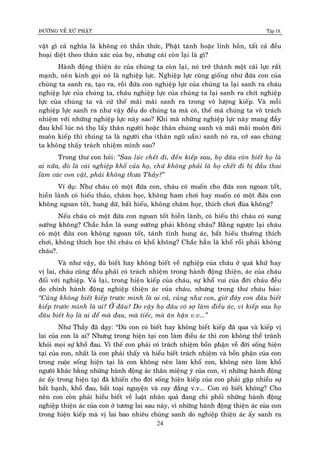 ÑÖÔØNG VEÀ XÖÙ PHAÄT Tập IX
24
vaät gì caû nghóa laø khoâng coù thaàn thöùc, Phaät taùnh hoaëc linh hoàn, taát caû ñeàu
hoaïi dieät theo thaân xaùc cuûa hoï, nhöng caùi coøn laïi laø gì?
Haønh ñoäng thieän aùc cuûa chuùng ta coøn laïi, noù trôû thaønh moät caùi löïc raát
maïnh, neân kinh goïi noù laø nghieäp löïc. Nghieäp löïc cuõng gioáng nhö ñöùa con cuûa
chuùng ta sanh ra, taïo ra, roài ñöùa con nghieäp löïc cuûa chuùng ta laïi sanh ra chaùu
nghieäp löïc cuûa chuùng ta, chaùu nghieäp löïc cuûa chuùng ta laïi sanh ra chít nghieäp
löïc cuûa chuùng ta vaø cöù theá maõi maõi sanh ra trong voâ löôïng kieáp. Vaø moãi
nghieäp löïc sanh ra nhö vaäy ñeàu do chuùng ta maø coù, theá maø chuùng ta voâ traùch
nhieäm vôùi nhöõng nghieäp löïc naøy sao? Khi maø nhöõng nghieäp löïc naøy mang ñaày
ñau khoå luùc noù thoï laáy thaân ngöôøi hoaëc thaân chuùng sanh vaø maõi maõi muoân ñôøi
muoân kieáp thì chuùng ta laø ngöôøi cha (thaân nguõ uaån) sanh noù ra, côù sao chuùng
ta khoâng thaáy traùch nhieäm mình sao?
Trong thö con hoûi: “Sau luùc cheát ñi, ñeán kieáp sau, hoï ñaâu coøn bieát hoï laø
ai nöõa, ñoù laø caùi nghieäp khoå cuûa hoï, chöù khoâng phaûi laø hoï cheát ñi bò ñaàu thai
laøm caùc con vaät, phaûi khoâng thöa Thaày?”
Ví duï: Nhö chaùu coù moät ñöùa con, chaùu coù muoán cho ñöùa con ngoan toát,
hieàn laønh coù hieáu thaûo, chaêm hoïc, khoâng ham chôi hay muoán coù moät ñöùa con
khoâng ngoan toát, hung döõ, baát hieáu, khoâng chaêm hoïc, thích chôi ñuøa khoâng?
Neáu chaùu coù moät ñöùa con ngoan toát hieàn laønh, coù hieáu thì chaùu coù sung
söôùng khoâng? Chaéc haún laø sung söôùng phaûi khoâng chaùu? Baèng ngöôïc laïi chaùu
coù moät ñöùa con khoâng ngoan toát, taùnh tình hung aùc, baát hieáu thöôøng thích
chôi, khoâng thích hoïc thì chaùu coù khoå khoâng? Chaéc haún laø khoå roài phaûi khoâng
chaùu?.
Vaø nhö vaäy, duø bieát hay khoâng bieát veà nghieäp cuûa chaùu ôû quaù khöù hay
vò lai, chaùu cuõng ñeàu phaûi coù traùch nhieäm trong haønh ñoäng thieän, aùc cuûa chaùu
ñoái vôùi nghieäp. Vaû laïi, trong hieän kieáp cuûa chaùu, söï khoå vui cuûa ñôøi chaùu ñeàu
do chính haønh ñoäng nghieäp thieän aùc cuûa chaùu, nhöng trong thö chaùu baûo:
“Cuõng khoâng bieát kieáp tröôùc mình laø ai caû, cuõng nhö con, giôø ñaây con ñaâu bieát
kieáp tröôùc mình laø ai? ÔÛ ñaâu? Do vaäy hoï ñaâu coù sôï laøm ñieàu aùc, vì kieáp sau hoï
ñaâu bieát hoï laø ai ñeå maø ñau, maø tieác, maø aân haän v.v...”
Nhö Thaày ñaõ daïy: “Duø con coù bieát hay khoâng bieát kieáp ñaõ qua vaø kieáp vò
lai cuûa con laø ai? Nhöng trong hieän taïi con laøm ñieàu aùc thì con khoâng theå traùnh
khoûi moïi söï khoå ñau. Vì theá con phaûi coù traùch nhieäm boån phaän veà ñôøi soáng hieän
taïi cuûa con, nhaát laø con phaûi thaáy vaø hieåu bieát traùch nhieäm vaø boån phaän cuûa con
trong cuoäc soáng hieän taïi laø con khoâng neân laøm khoå con, khoâng neân laøm khoå
ngöôøi khaùc baèng nhöõng haønh ñoäng aùc thaân mieäng yù cuûa con, vì nhöõng haønh ñoäng
aùc aáy trong hieän taïi ñaõ khieán cho ñôøi soáng hieän kieáp cuûa con phaûi gaëp nhieàu söï
baát haïnh, khoå ñau, baát toaïi nguyeän vaø cay ñaéng v.v... Con coù bieát khoâng? Cho
neân con coøn phaûi hieåu bieát veà luaät nhaân quaû ñang chi phoái nhöõng haønh ñoäng
nghieäp thieän aùc cuûa con ôû töông lai sau naøy, vì nhöõng haønh ñoäng thieän aùc cuûa con
trong hieän kieáp maø vò lai bao nhieâu chuùng sanh do nghieäp thieän aùc aáy sanh ra
 