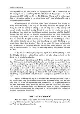 ÑÖÔØNG VEÀ XÖÙ PHAÄT Tập IX
25
phaûi chòu khoå ñau, vui buoàn, baát an baát toaïi nguyeän v.v... Ñoù laø traùch nhieäm ñaïo
ñöùc laøm ngöôøi con aï! Con khoâng theå thôø ô ñeå cho haønh ñoäng thieän aùc cuûa con ñi
taùi sanh maëc khoå vui keä noù. Bôûi vaäy ñöùc Phaät daïy: “chuùng sanh laø nhöõng ngöôøi
thöøa keá cuûa nghieäp, nghieäp laø cha ñeû ra chuùng sanh”, thöøa keá cuûa nghieäp töùc laø
nghieäp sanh ra chuùng ta ra.
Neáu chuùng ta coù ñoâi maét nhìn xuyeân thuûng qua lôùp aùo thaân nghieäp cuûa
chuùng sanh thì chuùng ta seõ thaáy taát caû chuùng sanh ñeàu do nghieäp löïc cuûa
chuùng ta sanh ra, chöøng ñoù chuùng ta coù nôõ loøng naøo aên thòt chuùng sanh
khoâng? Vì caàm dao caét coå gaø ñaäp ñaàu caù laø caàm dao caét coå cha meï mình, laø
ñaäp ñaàu con chaùu mình, thì thöû hoûi con ngöôøi coù tình caûm, bieát khoå ñau bieát
thöông khoùc, bieát nöùc nôû khi maát cha maát meï thì laøm sao chuùng ta coù nhöõng
haønh ñoäng aùc aáy ñöôïc. Coøn aên thòt chuùng sanh laø nhö aên thòt cha meï, con
chaùu cuûa mình chöù ñaâu phaûi ai xa laï, chæ coù loaøi thuù vaät môùi khoâng coù söï hieåu
bieát, môùi aên thòt cha meï con chaùu nhö vaäy, nhöng con ngöôøi thì chuùng ta sao
nôõ coù nhöõng haønh ñoäng aùc ñoäc aáy ñöôïc, laø con ngöôøi thì khoâng theå soáng nhö
con thuù vaät ñöôïc, vì con ngöôøi soáng coù ñaïo ñöùc laøm ngöôøi, soáng coù tình caûm,
soáng coù trí tueä hieåu bieát thì khoâng theå naøo soáng man rôï hung aùc nhö loaøi caàm
thuù ñöôïc.
Ví duï: Ñeå chaùu thaáy nghieäp löïc moät ngöôøi bình thöôøng khoâng coù saân,
ñeán khi gaëp vieäc traùi yù, nghòch loøng, ngöôøi aáy töùc giaän gioáng nhö moät con thuù
döõ, ñoù goïi laø nghieäp löïc cuûa saân.
Chuùng ta gieát haïi chuùng sanh ñeå aên thòt laâu ngaøy thaønh thoùi quen aên
thòt, thoùi quen aên thòt töùc laø nghieäp löïc neân khi aên uoáng khoâng coù thòt chuùng
sanh thì aên uoáng khoâng ngon, do ñoù nghieäp thích aên thòt chuùng sanh vaãn coøn
neân töông öng vôùi thòt chuùng sanh maø taùi sanh laøm chuùng sanh, moät nghieäp
löïc nhö vaäy coù theå sanh ra laøm traêm muoân con vaät ñeå roài tieáp tuïc sanh töû
theo nghieäp cuûa noù, vay traû traû vay, coøn nhöõng nghieäp löïc thieän cuõng tieáp tuïc
taùi sanh laøm ngöôøi, moät nghieäp löïc thieän coù theå sanh ra nhieàu ngöôøi tuøy theo
moâi tröôøng soáng cuûa haønh tinh, töùc laø moâi tröôøng nhaân quaû treân quaû ñòa caàu
naøy.
Maëc duø hoï khoâng bieát hoï laø ai trong kieáp keá, nhöng nghieäp löïc thieän aùc
cuûa hoï luoân luoân tieáp tuïc taùi sanh luaân hoài laøm moïi thaân chuùng sanh khi cuoäc
soáng hieän taïi hoï ñaõ gieát haïi chuùng sanh nhö theá naøo thì hoï phaûi vay traû nhö
theá naáy. Laøm thaân chuùng sanh chæ bieát khoå ñau maø khoâng bieát caùch thoaùt
khoå, nghóa laø laøm thaân chuùng sanh khoâng bieát thieän aùc, chuùng laøm theo baûn
naêng töï nhieân cuûa chuùng ñeå baûo veä söï soáng, vì theá chuùng phaûi chòu khoå voâ vaøn
trong voâ löôïng ngaøn muoân kieáp.
ÑÖÔÏC THAÂN NGÖÔØI KHOÙ
Hoûi: Kính baïch Thaày, ngöôøi ñaùnh maát thaân naøy ñeán muoân ngaøn kieáp
sau cuõng khoù maø ñöôïc laøm ngöôøi, ví nhö con ruøa muø tìm boïng caây ngoaøi bieån,
xin Thaày chæ daïy cho con ñöôïc roõ.
 