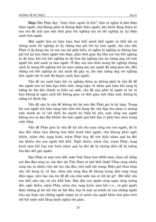 ÑÖÔØNG VEÀ XÖÙ PHAÄT Tập IX
26
Ñaùp: Ñöùc Phaät daïy: “ñöôïc thaân ngöôøi laø khoù”, khoù coù nghóa laø khoù ñöôïc
thaân ngöôøi, chöù khoâng phaûi laø khoâng ñöôïc thaân ngöôøi, khi haønh ñoäng thieän aùc
cuûa con ñaõ traûi qua moät thôøi gian traû nghieäp cuûa noù thì nghieäp aáy laïi ñöôïc
sanh laøm ngöôøi.
Moät ngöôøi laøm aùc luoân luoân laøm khoå mình khoå ngöôøi vaø khoå taát caû
chuùng sanh thì nghieäp aùc aáy chaúng bao giôø trôû laïi laøm ngöôøi, cho neân ñöùc
Phaät ví duï boïng caây vaø con ruøa muø giöõa bieån, coù nghóa laø nghieäp aùc khoâng bao
giôø trôû laïi laøm thaân ngöôøi nöõa ñöôïc, phaûi thôøi gian laâu laém traû cho heát nghieäp
aùc ñaõ laøm, khi traû heát nghieäp aùc ñaõ laøm thì nghieäp coøn laïi töông öng vôùi loaøi
ngöôøi thì môùi sanh ra laøm ngöôøi. ÔÛ ñaây con neân hieåu mang loát nghieäp chuùng
sanh laø mang loát nghieäp traû nôï maùu xöông maø con ngöôøi ñaõ töøng gieo raéc, ñeán
chöøng traû heát nghieäp aùc cuûa mình ñaõ gaây ra, thì môùi töông öng vôùi nghieäp
laøm ngöôøi töùc laø môùi ñuû duyeân sanh laøm ngöôøi.
Vaán ñeà taùi sanh luaân hoài vaø nghieäp thieän aùc khoâng phaûi laø vaán ñeà ñeå
cho ngöôøi coøn trí höõu haïn hieåu bieát, caøng luaän veà nhaân quaû luaân hoài caøng bò
töôûng tri löøa ñaûo thaønh ra hieåu sai maát, vaán ñeà naøy phaûi laø ngöôøi coù trí voâ
haïn khoâng bò ngaên caùch bôûi khoâng gian vaø thôøi gian môùi thaáu suoát, khoâng bò
töôûng tri ñaùnh löøa.
Vaán ñeà naøy laø vaán ñeà khoâng ích lôïi neân ñöùc Phaät goïi laø hyù luaän. Trong
luùc con ngöôøi coøn baûn naêng loaøi caàm thuù hung döõ, chaø ñaïp leân nhau vì mieáng
côm manh aùo vaø vaät chaát, keû maïnh aên hieáp keû yeáu, cuoäc soáng con ngöôøi
khoâng coøn coù ñaïo ñöùc khieán cho loaøi ngöôøi quaù khoå ñau vì phaûi bon chen trong
cuoäc soáng.
Vaán ñeà Phaät giaùo laø vaán ñeà lôïi ích cho cuoäc soáng cuûa con ngöôøi, ñoù laø
ñaïo ñöùc nhaân baûn khoâng laøm khoå mình khoå ngöôøi, chöù khoâng phaûi ngoài
thieàn, nieäm chuù, tuïng kinh, nieäm Phaät hay ñeå tìm hieåu nhaân quaû ba ñôøi
maø khieán cho con ngöôøi heát khoå. Ngoài thieàn, nieäm chuù, nieäm Phaät, tuïng
kinh saùm hoái hay tìm hieåu nhaân quaû ba ñôøi ñoù laø nhöõng ñieàu deã bò töôûng
löøa ñaûo doái gaït ngöôøi.
Ñaïo Phaät coù maët treân ñaát nöôùc Vieät Nam hôn 2000 naêm, chuøa caát khaép
nôi ñaâu ñaâu cuõng coù, maø daân toäc Vieät Nam coù heát khoå chöa? Chuøa caøng nhieàu
caøng taïo ra nhieàu vieäc meâ tín, löøa ñaûo, tieàn maát taät mang. Hieän giôø chuøa thaùp
xaây caát haøng tyû, tyû baïc, chuøa naøo cuõng ñeïp ñeõ khang trang nhö cung vaøng
ñieän ngoïc, tieàn baïc cuûa tín ñoà ñoå vaøo nhö nöôùc maø coù ích lôïi gì? Ñôøi khoå vaãn
coøn khoå nhö vaäy vaø coøn khoå hôn. Ñaïo ñöùc con ngöôøi caøng ngaøy caøng xuoáng
doác, ngoài thieàn, nieäm Phaät, nieäm chuù, tuïng kinh, saùm hoái v.v... coù giaûi quyeát
ñöôïc nhöõng gì lôïi ích cho xaõ hoäi ñaâu, hay laø moät söï traùnh neù cuûa nhöõng ngöôøi
tieâu cöïc hoaëc cuûa nhöõng ngöôøi möôïn söï voâ minh cuûa ngöôøi khaùc laøm giaøu treân
moà hoâi nöôùc maét baèng danh nghóa toân giaùo.
 