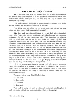 ÑÖÔØNG VEÀ XÖÙ PHAÄT Tập IX
28
CON NGÖÔØI NGAØY MOÄT ÑOÂNG HÔN*
Hoûi: Kính baïch Thaày, hieän nay treân theá giôùi, daân soá ngaøy moät ñoâng hôn
maø ñieàu aùc caøng ngaøy caøng tinh vi vaø xaûo quyeät hôn töùc laø caøng coù nhieàu ñieàu
aùc hôn tröôùc, vaäy maø loaøi ngöôøi caøng luùc caøng ñoâng hôn. Vaäy coù traùi vôùi luaät
nhaân quaû hay khoâng?
Thöa Thaày, vì nhieàu ngöôøi laøm aùc thì khoâng ñöôïc laøm ngöôøi caøng nhieàu
sau khi cheát maø sao daân soá caøng ñoâng leân laø sao vaäy?
Thöa Thaày, theo luaät nhaân quaû thì ngöôøi phaûi ít ñi maø suùc vaät phaûi
nhieàu môùi ñuùng, mong Thaày giaûi thích cho con hieåu?
Ñaùp: Theo kinh saùch cuûa ñöùc Phaät ñaõ daïy vaø xaùc ñònh luaät nhaân quaû roõ
raøng: “Chö Thieân giaûm thì con ngöôøi taêng”, coù nghóa laø thieän phaùp giaûm aùc
phaùp taêng. Caâu hoûi cuûa chaùu trong thö ôû treân: “Theo luaät nhaân quaû nhö con
hieåu thì ngöôøi phaûi ít ñi maø suùc vaät phaûi nhieàu môùi ñuùng”, Con hieåu luaät
nhaân quaû taùi sinh nhö vaäy khoâng ñuùng, Con hieåu nhö vaäy laø hieåu theo linh
hoàn ñi taùi sinh chöù khoâng phaûi theo nghieäp thieän aùc ñi taùi sanh, Con neân hieåu
con ngöôøi cuõng chæ laø moät loaøi ñoäng vaät nhö bao nhieâu loaøi ñoäng vaät khaùc,
nhöng noù ñöôïc xem laø moät loaøi ñoäng vaät cao caáp hôn caùc loaøi ñoäng vaät khaùc
maø thoâi, ngöôøi ta ví loaøi ngöôøi laø moät loaøi ñoäng vaät aùc ñoäc nhaát trong caùc loaøi
ñoäng vaät treân haønh tinh naøy, noù coù theå dieät taát caû caùc loaøi ñoäng vaät treân
haønh tinh naøy, nhöng moâi tröôøng soáng nhaân quaû seõ khoâng cho pheùp noù. Vì
theá noù caøng aùc ñoäc thì noù laïi caøng sanh soâi naøy nôû nhieàu hôn ñeå laøm gì ñeå noù
töï gieát noù vaø töï noù noù seõ dieät toaøn boä loaøi ngöôøi treân haønh tinh naøy, neáu
khoâng coù moät neàn ñaïo ñöùc nhaân baûn – nhaân quaû ñeå giuùp noù thoaùt ra khoûi baûn
chaát cuûa loaøi ñoäng vaät thì noù töï dieät chuûng laáy noù.
Taát caû caùc loaøi vaät khaùc sanh ra vôùi baûn chaát hieàn laønh töï nhieân cuûa
chuùng, chuùng chaúng coù söï tö duy vaø bieát thieän, aùc, phaûi traùi v.v... nhö con
ngöôøi, chuùng chæ bieát soáng vaø baûo veä söï soáng, neân coù luùc chuùng ta thaáy chuùng
raát hung döõ, caùi hung döõ cuûa chuùng laø baûn naêng töï veä chöù khoâng phaûi caùi
hung döõ nhö con ngöôøi.
Trong moâi tröôøng soáng thì coù boán loaïi sinh:
1- Thaáp sanh.
2- Noaõn sanh.
3- Thai sanh.
4- Hoùa sanh.
Thaáp sanh laø nhöõng vaät sanh ra nôi aåm öôùt nhö coû caây vaø nhöõng loaøi vi
sinh vaät, nhöõng loaøi vaät naøy sanh tröôùc tieân. (thuoäc veà aùc nghieäp)
*
Caâu hoûi cuûa chaùu Duõng
 