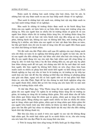 ÑÖÔØNG VEÀ XÖÙ PHAÄT Tập IX
29
Noaõn sanh laø nhöõng loaøi sanh tröùng nhö loaøi chim, loaøi boø saùt, laø
nhöõng loaøi vaät naøy ñöôïc sanh ra sau caùc loaïi thaáp sanh (thuoäc veà aùc nghieäp).
Thai sanh laø nhöõng loaøi vaät sanh con, nhöõng loaøi vaät naøy ñöôïc sanh ra
sau loaøi sanh tröùng (thuoäc veà aùc nghieäp).
Hoùa sanh laø nhöõng töø tröôøng thieän ñöôïc sanh ra do haønh ñoäng laøm
thieän cuûa con ngöôøi, noù luoân luoân coù söï hieän dieän trong moâi tröôøng soáng cuûa
chuùng ta. Neáu con ngöôøi laøm aùc nhieàu thì töø tröôøng thieän seõ giaûm ñi vaø con
ngöôøi laøm thieän nhieàu thì töø tröôøng thieän taêng leân, töø tröôøng thieän taêng leân
thì con ngöôøi vaø taát caû loaøi vaät treân haønh tinh naøy ñeàu soáng an vui, haïnh
phuùc, khoâng beänh taät, khoâng tai naïn vaø khoâng khoå ñau, moâi tröôøng soáng seõ
khoâng bò oâ nhieãm, söùc khoûe cuûa con ngöôøi vaø loaøi vaät ñöôïc baûo ñaûm an toaøn,
luùc baáây giôø beänh vieän chæ coøn laø moät coå taøng vieän ñeå con ngöôøi ñeán tham quan
vui chôi chöù khoâng coù beänh nhaân.
Vôùi ñoâi maét cuûa ñöùc Phaät nhìn suoát qua loát nghieäp cuûa moïi chuùng sanh
neân chæ thaáy noù toaøn laø aùc nghieäp chöù khoâng phaûi coù ngöôøi vaø loaøi vaät, töùc laø
töø con ngöôøi cho ñeán nhöõng loaøi vaät khaùc nhoû nhít nhö loaøi coân truøng saâu boï
ñeàu laø con ngöôøi ñang traû vay cuûa moät ñaïo luaät nhaân quaû raát coâng baèng vaø
coâng lyù, khi voâ tình hay höõu yù hoï ñaõ laøm nhöõng ñieàu aùc, maø giôø naøy hoï phaûi
laøm thaân chuùng sanh ñeå traû quaû, traû chöøng naøo heát thì hoï môùi ñöôïc taùi sanh
laøm ngöôøi, khi laøm ngöôøi hoï khoâng bieát thieän aùc neân chaïy theo taâm ham
muoán sanh ra nhieàu aùc phaùp laøm khoå mình khoå ngöôøi vaø khoå chuùng sanh taïo
thaønh nghieäp aùc hay noùi cho roõ hôn laø töø tröôøng aùc, töø tröôøng aùc aáy tieáp tuïc
sanh laøm caùc loaøi vaät ñeå thoï laáy nhöõng söï khoå ñau maø khoâng coù phöông phaùp
naøo giaûi cöùu ñöôïc, ngoaïi tröø chæ coù loaøi ngöôøi nhôø coù trí tueä phaân bieät ñöôïc
thieän aùc, neân ñöùc Phaät, Ngaøi ñeå laïi cho chuùng ta moät kinh nghieäm soáng cuûa
con ngöôøi thoaùt khoå, chaám döùt söï troâi laên trong saùu neûo luaân hoài vaø maõi maõi
ôû trong töø tröôøng thieän vónh vieãn.
Vì theá ñöùc Phaät daïy: “Chö Thieân taêng thì con ngöôøi giaûm, chö thieân
giaûm thì con ngöôøi taêng” Coù nghóa laø töø tröôøng thieän taêng thì töø tröôøng aùc
giaûm, töø tröôøng aùc taêng thì töø tröôøng thieän giaûm. Noùi caùch khaùc cho deå hieåu
hôn nhaân quaû thieän taêng thì nhaân quaû aùc giaûm, nhaân quaû aùc taêng thì nhaân
quaû thieän giaûm. Baèng chöùng con ngöôøi sanh nhieàu vaø laøm aùc nhieàu thì nhaân
quaû aùc taêng, nhaân quaû thieän giaûm, nhaân quaû aùc taêng nhaân quaû thieän giaûm thì
con ngöôøi treân haønh tinh naøy khoå nhieàu töø thieân tai dòch hoïa ñeán nhöõng söï
gian xaûo löøa ñaûo gieát haïi nhau vaø nhöõng beänh taät ñuû moïi thöù cho ñeán nhöõng
beänh thôøi ñaïi khoâng thuoác trò.
Böùc thö cuûa chaùu so saùnh ôû treân con ngöôøi vaø con vaät thì khoâng ñuùng
luaät nhaân quaû. So saùnh luaät nhaân quaû laø so saùnh thieän vaø aùc, cho neân trong
saùu neûo luaân hoài cuûa ñaïo Phaät laø saùu traïng thaùi cuûa taâm:
1- Trôøi laø traïng thaùi taâm soáng trong 10 ñieàu laønh goïi laø thaäp thieän.
 