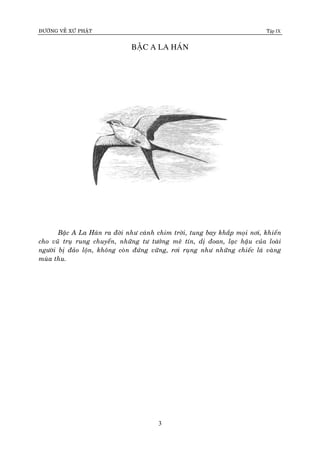 ÑÖÔØNG VEÀ XÖÙ PHAÄT Tập IX
3
BAÄC A LA HAÙN
Baäc A La Haùn ra ñôøi nhö caùnh chim trôøi, tung bay khaép moïi nôi, khieán
cho vuõ truï rung chuyeån, nhöõng tö töôûng meâ tín, dò ñoan, laïc haäu cuûa loaøi
ngöôøi bò ñaûo loän, khoâng coøn ñöùng vöõng, rôi ruïng nhö nhöõng chieác laù vaøng
muøa thu.
 