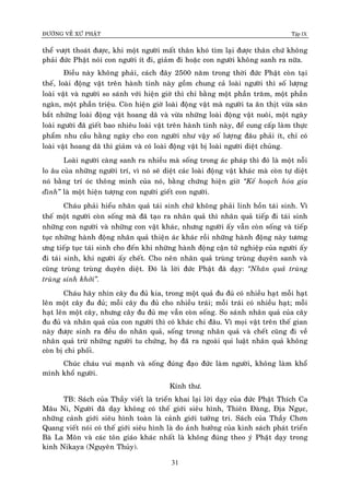 ÑÖÔØNG VEÀ XÖÙ PHAÄT Tập IX
31
theå vöôït thoaùt ñöôïc, khi moät ngöôøi maát thaân khoù tìm laïi ñöôïc thaân chöù khoâng
phaûi ñöùc Phaät noùi con ngöôøi ít ñi, giaûm ñi hoaëc con ngöôøi khoâng sanh ra nöõa.
Ñieàu naøy khoâng phaûi, caùch ñaây 2500 naêm trong thôøi ñöùc Phaät coøn taïi
theá, loaøi ñoäng vaät treân haønh tinh naøy goàm chung caû loaøi ngöôøi thì soá löôïng
loaøi vaät vaø ngöôøi so saùnh vôùi hieän giôø thì chæ baèng moät phaàn traêm, moät phaàn
ngaøn, moät phaàn trieäu. Coøn hieän giôø loaøi ñoäng vaät maø ngöôøi ta aên thòt vöøa saên
baét nhöõng loaøi ñoäng vaät hoang daõ vaø vöøa nhöõng loaøi ñoäng vaät nuoâi, moät ngaøy
loaøi ngöôøi ñaõ gieát bao nhieâu loaøi vaät treân haønh tinh naøy, ñeå cung caáp laøm thöïc
phaåm nhu caàu haèng ngaøy cho con ngöôøi nhö vaäy soá löôïng ñaâu phaûi ít, chæ coù
loaøi vaät hoang daõ thì giaûm vaø coù loaøi ñoäng vaät bò loaøi ngöôøi dieät chuûng.
Loaøi ngöôøi caøng sanh ra nhieàu maø soáng trong aùc phaùp thì ñoù laø moät noãi
lo aâu cuûa nhöõng ngöôøi trí, vì noù seõ dieät caùc loaøi ñoäng vaät khaùc maø coøn töï dieät
noù baèng trí oùc thoâng minh cuûa noù, baèng chöùng hieän giôø “Keá hoaïch hoùa gia
ñình” laø moät hieän töôïng con ngöôøi gieát con ngöôøi.
Chaùu phaûi hieåu nhaân quaû taùi sinh chöù khoâng phaûi linh hoàn taùi sinh. Vì
theá moät ngöôøi coøn soáng maø ñaõ taïo ra nhaân quaû thì nhaân quaû tieáp ñi taùi sinh
nhöõng con ngöôøi vaø nhöõng con vaät khaùc, nhöng ngöôøi aáy vaãn coøn soáng vaø tieáp
tuïc nhöõng haønh ñoäng nhaân quaû thieän aùc khaùc roài nhöõng haønh ñoäng naøy töông
öng tieáp tuïc taùi sinh cho ñeán khi nhöõng haønh ñoäng caän töû nghieäp cuûa ngöôøi aáy
ñi taùi sinh, khi ngöôøi aáy cheát. Cho neân nhaân quaû truøng truøng duyeân sanh vaø
cuõng truøng truøng duyeân dieät. Ñoù laø lôøi ñöùc Phaät ñaõ daïy: “Nhaân quaû truøng
truøng sinh khôûi”.
Chaùu haõy nhìn caây ñu ñuû kia, trong moät quaû ñu ñuû coù nhieàu haït moãi haït
leân moät caây ñu ñuû; moãi caây ñu ñuû cho nhieàu traùi; moãi traùi coù nhieàu haït; moãi
haït leân moät caây, nhöng caây ñu ñuû meï vaãn coøn soáng. So saùnh nhaân quaû cuûa caây
ñu ñuû vaø nhaân quaû cuûa con ngöôøi thì coù khaùc chi ñaâu. Vì moïi vaät treân theá gian
naøy ñöôïc sinh ra ñeàu do nhaân quaû, soáng trong nhaân quaû vaø cheát cuõng ñi veà
nhaân quaû tröø nhöõng ngöôøi tu chöùng, hoï ñaõ ra ngoaøi qui luaät nhaân quaû khoâng
coøn bò chi phoái.
Chuùc chaùu vui maïnh vaø soáng ñuùng ñaïo ñöùc laøm ngöôøi, khoâng laøm khoå
mình khoå ngöôøi.
Kính thö.
TB: Saùch cuûa Thaày vieát laø trieån khai laïi lôøi daïy cuûa ñöùc Phaät Thích Ca
Maâu Ni, Ngöôøi ñaõ daïy khoâng coù theá giôùi sieâu hình, Thieân Ñaøng, Ñòa Nguïc,
nhöõng caûnh giôùi sieâu hình toaøn laø caûnh giôùi töôûng tri. Saùch cuûa Thaày Chôn
Quang vieát noùi coù theá giôùi sieâu hình laø do aûnh höôûng cuûa kinh saùch phaùt trieån
Baø La Moân vaø caùc toân giaùo khaùc nhaát laø khoâng ñuùng theo yù Phaät daïy trong
kinh Nikaya (Nguyeân Thuûy).
 