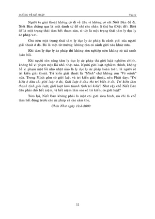 ÑÖÔØNG VEÀ XÖÙ PHAÄT Tập IX
32
Ngöôøi tu giaûi thoaùt khoâng coù ñi veà ñaâu vì khoâng coù coõi Nieát Baøn ñeå ñi.
Nieát Baøn chaúng qua laø moät danh töø ñeå chæ cho chaân lí thöù ba (Dieät ñeá). Dieät
ñeá laø moät traïng thaùi taâm heát tham saân, si töùc laø moät traïng thaùi taâm ly duïc ly
aùc phaùp v.v...
Cho neân moät traïng thaùi taâm ly duïc ly aùc phaùp laø caûnh giôùi cuûa ngöôøi
giaûi thoaùt ôû ñoù. Ñoù laø moät töø tröôøng, khoâng coøn coù caûnh giôùi naøo khaùc nöõa.
Khi taâm ly duïc ly aùc phaùp thì khoâng coøn nghieäp neân khoâng coù taùi sanh
luaân hoài.
Khi ngöôøi coøn soáng taâm ly duïc ly aùc phaùp thì giôùi luaät nghieâm chænh,
khoâng heà vi phaïm moät loãi nhoû nhaët naøo. Ngöôøi giôùi luaät nghieâm chænh, khoâng
heà vi phaïm moät loãi nhoû nhaët naøo laø ly duïc ly aùc phaùp hoaøn toaøn, laø ngöôøi coù
tri kieán giaûi thoaùt. Tri kieán giaûi thoaùt laø “Minh” chöù khoâng coøn “Voâ minh”
nöõa. Trong Minh goàm coù giôùi luaät vaø tri kieán giaûi thoaùt, neân Phaät daïy: “Tri
kieán ôû ñaâu thì giôùi luaät ôû ñoù, Giôùi luaät ôû ñaâu thì tri kieán ôû ñoù. Tri kieán laøm
thanh tònh giôùi luaät, giôùi luaät laøm thanh tònh tri kieán”. Nhö vaäy choã Nieát Baøn
ñaâu phaûi choã heát nieäm, vì heát nieäm laøm sao coù tri kieán, coù giôùi luaät?
Toùm laïi, Nieát Baøn khoâng phaûi laø moät coõi giôùi sieâu hình, noù chæ laø choã
taâm baát ñoäng tröôùc caùc aùc phaùp vaø caùc caûm tho.ï
Chôn Nhö ngaøy 19-5-2000
 