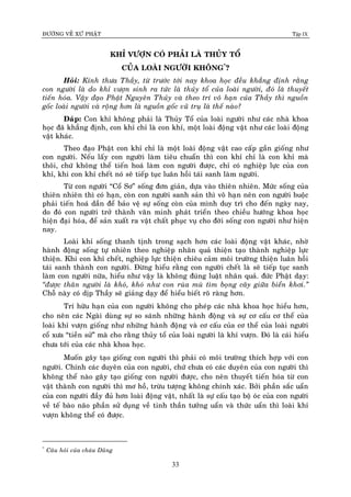 ÑÖÔØNG VEÀ XÖÙ PHAÄT Tập IX
33
KHÆ VÖÔÏN COÙ PHAÛI LAØ THUÛY TOÅ
CUÛA LOAØI NGÖÔØI KHOÂNG*
?
Hoûi: Kính thöa Thaày, töø tröôùc tôùi nay khoa hoïc ñeàu khaúng ñònh raèng
con ngöôøi laø do khæ vöôïn sinh ra töùc laø thuûy toå cuûa loaøi ngöôøi, ñoù laø thuyeát
tieán hoùa. Vaäy ñaïo Phaät Nguyeân Thuûy vaø theo trí voâ haïn cuûa Thaày thì nguoàn
goác loaøi ngöôøi vaø roäng hôn laø nguoàn goác vuõ truï laø theá naøo?
Ñaùp: Con khæ khoâng phaûi laø Thuûy Toå cuûa loaøi ngöôøi nhö caùc nhaø khoa
hoïc ñaõ khaúng ñònh, con khæ chæ laø con khæ, moät loaøi ñoäng vaät nhö caùc loaøi ñoäng
vaät khaùc.
Theo ñaïo Phaät con khæ chæ laø moät loaøi ñoäng vaät cao caáp gaàn gioáng nhö
con ngöôøi. Neáu laáy con ngöôøi laøm tieâu chuaån thì con khæ chæ laø con khæ maø
thoâi, chöù khoâng theå tieán hoaù laøm con ngöôøi ñöôïc, chæ coù nghieäp löïc cuûa con
khæ, khi con khæ cheát noù seõ tieáp tuïc luaân hoài taùi sanh laøm ngöôøi.
Töø con ngöôøi “Coå Sô” soáng ñôn giaûn, döïa vaøo thieân nhieân. Möùc soáng cuûa
thieân nhieân thì coù haïn, coøn con ngöôøi sanh saûn thì voâ haïn neân con ngöôøi buoäc
phaûi tieán hoaù daàn ñeå baûo veä söï soáng coøn cuûa mình duy trì cho ñeán ngaøy nay,
do ñoù con ngöôøi trôû thaønh vaên minh phaùt trieån theo chieàu höôùng khoa hoïc
hieän ñaïi hoùa, ñeå saûn xuaát ra vaät chaát phuïc vuï cho ñôøi soáng con ngöôøi nhö hieän
nay.
Loaøi khæ soáng thanh tònh trong saïch hôn caùc loaøi ñoäng vaät khaùc, nhôø
haønh ñoäng soáng töï nhieân theo nghieäp nhaân quaû thieän taïo thaønh nghieäp löïc
thieän. Khi con khæ cheát, nghieäp löïc thieän chieâu caûm moâi tröôøng thieän luaân hoài
taùi sanh thaønh con ngöôøi. Ñöøng hieåu raèng con ngöôøi cheát laø seõ tieáp tuïc sanh
laøm con ngöôøi nöõa, hieåu nhö vaäy laø khoâng ñuùng luaät nhaân quaû. ñöùc Phaät daïy:
“ñöôïc thaân ngöôøi laø khoù, khoù nhö con ruøa muø tìm boïng caây giöõa bieån khôi.”
Choã naøy coù dòp Thaày seõ giaûng daïy ñeå hieåu bieát roõ raøng hôn.
Trí höõu haïn cuûa con ngöôøi khoâng cho pheùp caùc nhaø khoa hoïc hieåu hôn,
cho neân caùc Ngaøi duøng söï so saùnh nhöõng haønh ñoäng vaø söï cô caáu cô theå cuûa
loaøi khæ vöôïn gioáng nhö nhöõng haønh ñoäng vaø cô caáu cuûa cô theå cuûa loaøi ngöôøi
coå xöa “tieàn söû” maø cho raèng thuûy toå cuûa loaøi ngöôøi laø khæ vöôïn. Ñoù laø caùi hieåu
chöa tôùi cuûa caùc nhaø khoa hoïc.
Muoán gaây taïo gioáng con ngöôøi thì phaûi coù moâi tröôøng thích hôïp vôùi con
ngöôøi. Chính caùc duyeân cuûa con ngöôøi, chöù chöa coù caùc duyeân cuûa con ngöôøi thì
khoâng theå naøo gaây taïo gioáng con ngöôøi ñöôïc, cho neân thuyeát tieán hoùa töø con
vaät thaønh con ngöôøi thì mô hoà, tröøu töôïng khoâng chính xaùc. Bôûi phaàn saéc uaån
cuûa con ngöôøi ñaày ñuû hôn loaøi ñoäng vaät, nhaát laø söï caáu taïo boä oùc cuûa con ngöôøi
veà teá baøo naõo phaàn söû duïng veà tinh thaàn töôûng uaån vaø thöùc uaån thì loaøi khæ
vöôïn khoâng theå coù ñöôïc.
*
Caâu hoûi cuûa chaùu Duõng
 