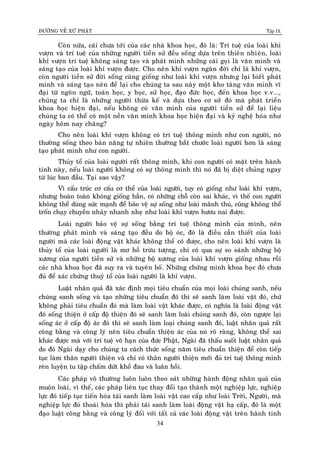 ÑÖÔØNG VEÀ XÖÙ PHAÄT Tập IX
34
Coøn nöõa, caùi chöa tôùi cuûa caùc nhaø khoa hoïc, ñoù laø: Trí tueä cuûa loaøi khæ
vöôïn vaø trí tueä cuûa nhöõng ngöôøi tieàn söû ñeàu soáng döïa treân thieân nhieân, loaøi
khæ vöôïn trí tueä khoâng saùng taïo vaø phaùt minh nhöõng caùi goïi laø vaên minh vaø
saùng taïo cuûa loaøi khæ vöôïn ñöôïc. Cho neân khæ vöôïn ngaøn ñôøi chæ laø khæ vöôïn,
coøn ngöôøi tieàn söû ñôøi soáng cuõng gioáng nhö loaøi khæ vöôïn nhöng laïi bieát phaùt
minh vaø saùng taïo neân ñeå laïi cho chuùng ta sau naøy moät kho taøng vaên minh vó
ñaïi töø ngoân ngöõ, toaùn hoïc, y hoïc, söû hoïc, ñaïo ñöùc hoïc, ñeán khoa hoïc v.v...,
chuùng ta chæ laø nhöõng ngöôøi thöøa keá vaø döïa theo cô sôû ñoù maø phaùt trieån
khoa hoïc hieän ñaïi, neáu khoâng coù vaên minh cuûa ngöôøi tieàn söû ñeå laïi lieäu
chuùng ta coù theå coù moät neàn vaên minh khoa hoïc hieän ñaïi vaø kyû ngheä hoùa nhö
ngaøy hoâm nay chaêng?
Cho neân loaøi khæ vöôïn khoâng coù trí tueä thoâng minh nhö con ngöôøi, noù
thöôøng soáng theo baûn naêng töï nhieân thöôøng baét chöôùc loaøi ngöôøi hôn laø saùng
taïo phaùt minh nhö con ngöôøi.
Thuûy toå cuûa loaøi ngöôøi raát thoâng minh, khi con ngöôøi coù maët treân haønh
tinh naøy, neáu loaøi ngöôøi khoâng coù söï thoâng minh thì noù ñaõ bò dieät chuûng ngay
töø luùc ban ñaàu. Taïi sao vaäy?
Vì caáu truùc cô caáu cô theå cuûa loaøi ngöôøi, tuy coù gioáng nhö loaøi khæ vöôïn,
nhöng hoaøn toaøn khoâng gioáng haún, coù nhöõng choã coøn sai khaùc, vì theá con ngöôøi
khoâng theå duøng söùc maïnh ñeå baûo veä söï soáng nhö loaøi maõnh thuù, cuõng khoâng theå
troán chaïy chuyeàn nhaûy nhanh nheï nhö loaøi khæ vöôïn höôu nai ñöôïc.
Loaøi ngöôøi baûo veä söï soáng baèngï trí tueä thoâng minh cuûa mình, neân
thöôøng phaùt minh vaø saùng taïo ñeàu do boä oùc, ñoù laø ñieàu caàn thieát cuûa loaøi
ngöôøi maø caùc loaøi ñoäng vaät khaùc khoâng theå coù ñöôïc, cho neân loaøi khæ vöôïn laø
thuûy toå cuûa loaøi ngöôøi laø mô hoà tröøu töôïng, chæ coù qua söï so saùnh nhöõng boä
xöông cuûa ngöôøi tieàn söû vaø nhöõng boä xöông cuûa loaøi khæ vöôïn gioáng nhau roài
caùc nhaø khoa hoïc ñaõ suy ra vaø tuyeân boá. Nhöõng chöùng minh khoa hoïc ñoù chöa
ñuû ñeå xaùc chöùng thuyû toå cuûa loaøi ngöôøi laø khæ vöôïn.
Luaät nhaân quaû ñaõ xaùc ñònh moïi tieâu chuaån cuûa moïi loaøi chuùng sanh, neáu
chuùng sanh soáng vaø taïo nhöõng tieâu chuaån ñoù thì seõ sanh laøm loaøi vaät ñoù, chöù
khoâng phaûi tieâu chuaån ñoù maø laøm loaøi vaät khaùc ñöôïc, coù nghóa laø loaøi ñoäng vaät
ñoù soáng thieän ôû caáp ñoä thieän ñoù seõ sanh laøm loaøi chuùng sanh ñoù, coøn ngöôïc laïi
soáng aùc ôû caáp ñoä aùc ñoù thì seõ sanh laøm loaïi chuùng sanh ñoù, luaät nhaân quaû raát
coâng baèng vaø coâng lyù neân tieâu chuaån thieän aùc cuûa noù roõ raøng, khoâng theå sai
khaùc ñöôïc maø vôùi trí tueä voâ haïn cuûa ñöùc Phaät, Ngaøi ñaõ thaáu suoát luaät nhaân quaû
do ñoù Ngaøi daïy cho chuùng ta caùch thöùc soáng naêm tieâu chuaån thieän ñeå coøn tieáp
tuïc laøm thaân ngöôøi thieän vaø chæ coù thaân ngöôøi thieän môùi ñuû trí tueä thoâng minh
reøn luyeän tu taäp chaám döùt khoå ñau vaø luaân hoài.
Caùc phaùp voâ thöôøng luoân luoân theo saùt nhöõng haønh ñoäng nhaân quaû cuûa
muoân loaøi, vì theá, caùc phaùp lieân tuïc thay ñoåi taïo thaønh moät nghieäp löïc, nghieäp
löïc ñoù tieáp tuïc tieán hoùa taùi sanh laøm loaøi vaät cao caáp nhö loaøi Trôøi, Ngöôøi, maø
nghieäp löïc ñoù thoaùi hoùa thì phaûi taùi sanh laøm loaøi ñoäng vaät haï caáp, ñoù laø moät
ñaïo luaät coâng baèng vaø coâng lyù ñoái vôùi taát caû caùc loaøi ñoäng vaät treân haønh tinh
 