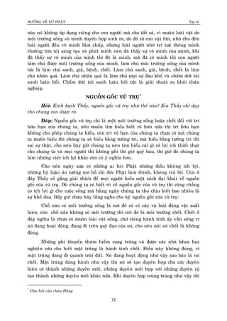 ÑÖÔØNG VEÀ XÖÙ PHAÄT Tập IX
35
naøy noù khoâng aùp duïng rieâng cho con ngöôøi maø cho taát caû, vì muoân loaøi vaät do
moâi tröôøng soáng voâ minh duyeân hôïp sinh ra, do ñoù töø con vaät lôùn, nhoû cho ñeán
loaøi ngöôøi ñeàu voâ minh laàm chaáp, nhöng loaøi ngöôøi nhôø trí tueä thoâng minh
thöôøng tìm toøi saùng taïo vaø phaùt minh neân ñaõ thaáy söï voâ minh cuûa mình, khi
ñaõ thaáy söï voâ minh cuûa mình thì ñoù laø minh, maø ñaõ coù minh thì con ngöôøi
laøm chuû ñöôïc moâi tröôøng soáng cuûa mình, laøm chuû moâi tröôøng soáng cuûa mình
töùc laø laøm chuû sanh, giaø, beänh, cheát. Laøm chuû sanh, giaø, beänh, cheát laø laøm
chuû nhaân quaû. Laøm chuû nhaân quaû laø laøm chuû moïi söï ñau khoå vaø chaám döùt taùi
sanh luaân hoài. Chaám döùt taùi sanh luaân hoài töùc laø giaûi thoaùt ra khoûi thaân
nghieäp.
NGUOÀN GOÁC VUÕ TRUÏ*
Hoûi: Kính baïch Thaày, nguoàn goác vuõ truï nhö theá naøo? Xin Thaày chæ daïy
cho chuùng con ñöôïc roõ.
Ñaùp: Nguoàn goác vuõ truï chæ laø moät moâi tröôøng soáng hoaëc cheát ñoái vôùi trí
höõu haïn cuûa chuùng ta, neáu muoán tìm hieåu bieát roõ hôn nöõa thì trí höõu haïn
khoâng cho pheùp chuùng ta hieåu, coøn trí voâ haïn cuûa chuùng ta chöa coù maø chuùng
ta muoán hieåu thì chuùng ta seõ hieåu baèng töôûng tri, maø hieåu baèng töôûng tri thì
sai söï thaät, cho neân baây giôø chuùng ta neân tìm hieåu caùi gì coù lôïi ích thieát thöïc
cho chuùng ta vaø moïi ngöôøi thì khoâng phí thì giôø quyù baùu, thì giôø ñoù chuùng ta
laøm nhöõng vieäc ích lôïi khaùc coøn coù yù nghóa hôn.
Cho neân ngaøy xöa coù nhöõng ai hoûi Phaät nhöõng ñieàu khoâng ích lôïi,
nhöõng hyù luaän aûo töôûng mô hoà thì ñöùc Phaät laøm thinh, khoâng traû lôøi. Coøn ôû
ñaây Thaày coá gaéng giaûi thích ñeå moïi ngöôøi hieåu moät caùch ñaïi khaùi veà nguoàn
goác cuûa vuõ truï. Duø chuùng ta coù bieát roõ veà nguoàn goác cuûa vuõ truï thì cuõng chaúng
coù ích lôïi gì cho cuoäc soáng maø haèng ngaøy chuùng ta thoï chòu bieát bao nhieâu laø
söï khoå ñau. Baáy giôø chaùu haõy laéng nghe cho kyõ nguoàn goác cuûa vuõ truï:
Choã naøo coù moâi tröôøng soáng laø nôi ñoù coù coû caây vaø loaøi ñoäng vaät xuaát
hieän, coøn choã naøo khoâng coù moâi tröôøng thì nôi ñoù laø moâi tröôøng cheát. Cheát ôû
ñaây nghóa laø chöa coù muoân loaøi vaät soáng, chöù rieâng haønh tinh aáy vaãn soáng vì
noù ñang hoaït ñoäng, ñang ñi treân quyõ ñaïo cuûa noù, cho neân noùi noù cheát laø khoâng
ñuùng.
Nhöõng phi thuyeàn thaùm hieåm cung traêng vaø ñöôïc caùc nhaø khoa hoïc
nghieân cöùu cho bieát maët traêng laø haønh tinh cheát. Ñieàu naøy khoâng ñuùng, vì
maët traêng ñang ñi quanh traùi ñaát. Noù ñang hoaït ñoäng nhö vaäy sao baûo laø noù
cheát. Maët traêng ñang haønh nhö vaäy thì noù seõ taïo duyeân hôïp cho caùc duyeân
hieän coù thaønh nhöõng duyeân môùi, nhöõng duyeân môùi hôïp vôùi nhöõng duyeân cuõ
taïo thaønh nhöõng duyeân môùi khaùc nöõa. Khi duyeân hôïp truøng truøng nhö vaäy thì
*
Caâu hoûi cuûa chaùu Duõng
 