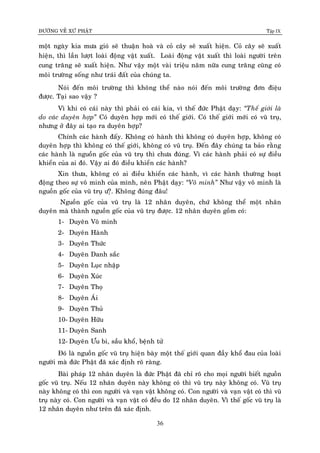 ÑÖÔØNG VEÀ XÖÙ PHAÄT Tập IX
36
moät ngaøy kia möa gioù seõ thuaän hoaø vaø coû caây seõ xuaát hieän. Coû caây seõ xuaát
hieän, thì laàn löôït loaøi ñoäng vaät xuaát. Loaøi ñoäng vaät xuaát thì loaøi ngöôøi treân
cung traêng seõ xuaát hieän. Nhö vaäy moät vaøi trieäu naêm nöõa cung traêng cuõng coù
moâi tröôøng soáng nhö traùi ñaát cuûa chuùng ta.
Noùi ñeán moâi tröôøng thì khoâng theå naøo noùi ñeán moâi tröôøng ñôn ñieäu
ñöôïc. Taïi sao vaäy ?
Vì khi coù caùi naøy thì phaûi coù caùi kia, vì theá ñöùc Phaät daïy: “Theá giôùi laø
do caùc duyeân hôïp” Coù duyeân hôïp môùi coù theá giôùi. Coù theá giôùi môùi coù vuõ truï,
nhöng ôû ñaây ai taïo ra duyeân hôïp?
Chính caùc haønh ñaáy. Khoâng coù haønh thì khoâng coù duyeân hôïp, khoâng coù
duyeân hôïp thì khoâng coù theá giôùi, khoâng coù vuõ truï. Ñeán ñaây chuùng ta baûo raèng
caùc haønh laø nguoàn goác cuûa vuõ truï thì chöa ñuùng. Vì caùc haønh phaûi coù söï ñieàu
khieån cuûa ai ñoù. Vaäy ai ñoù ñieàu khieån caùc haønh?
Xin thöa, khoâng coù ai ñieàu khieån caùc haønh, vì caùc haønh thöôøng hoaït
ñoäng theo söï voâ minh cuûa mình, neân Phaät daïy: “Voâ minh” Nhö vaäy voâ minh laø
nguoàn goác cuûa vuõ truï ö?ï. Khoâng ñuùng ñaâu!
Nguoàn goác cuûa vuõ truï laø 12 nhaân duyeân, chöù khoâng theå moät nhaân
duyeân maø thaønh nguoàn goác cuûa vuõ truï ñöôïc. 12 nhaân duyeân goàm coù:
1- Duyeân Voâ minh
2- Duyeân Haønh
3- Duyeân Thöùc
4- Duyeân Danh saéc
5- Duyeân Luïc nhaäp
6- Duyeân Xuùc
7- Duyeân Thoï
8- Duyeân AÙi
9- Duyeân Thuû
10- Duyeân Höõu
11- Duyeân Sanh
12- Duyeân Öu bi, saàu khoå, beänh töû
Ñoù laø nguoàn goác vuõ truï hieän baøy moät theá giôùi quan ñaày khoå ñau cuûa loaøi
ngöôøi maø ñöùc Phaät ñaõ xaùc ñònh roõ raøng.
Baøi phaùp 12 nhaân duyeân laø ñöùc Phaät ñaõ chæ roõ cho moïi ngöôøi bieát nguoàn
goác vuõ truï. Neáu 12 nhaân duyeân naøy khoâng coù thì vuõ truï naøy khoâng coù. Vuõ truï
naøy khoâng coù thì con ngöôøi vaø vaïn vaät khoâng coù. Con ngöôøi vaø vaïn vaät coù thì vuõ
truï naøy coù. Con ngöôøi vaø vaïn vaät coù ñeàu do 12 nhaân duyeân. Vì theá goác vuõ truï laø
12 nhaân duyeân nhö treân ñaõ xaùc ñònh.
 