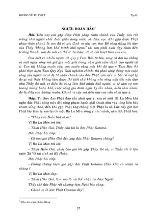 ÑÖÔØNG VEÀ XÖÙ PHAÄT Tập IX
37
NGÖÔØI HOAØN HAÛO*
Hoûi: Ñeán nay con gaëp ñöôïc Phaät phaùp chaân chaùnh cuûa Thaày, con raát
möøng nhö ngöôøi cheát ñuoái giöõa doøng nöôùc vôù ñöôïc coïc. Khi gaëp ñöôïc Phaät
phaùp chaân chaùnh laø con ñaõ coù gia ñình vôï daïi con thô. Ñeå soáng ñuùng lôøi daïy
cuûa Thaày “khoâng laøm khoå mình khoå ngöoøi” thì con phaûi nuoâi daïy chaùu ñeán
tröôûng thaønh, sau ñoù môùi coù theå ñi tu ñöôïc, ñoù laø caùi thieät thoøi cuûa con.
Con bieát coù nhieàu ngöôøi ñaõ quy y Tam Baûo töø laâu, xong caû ñôøi hoï chaúng
coù moät ngaøy soáng maø giöõ gìn moät giôùi trong naêm giôùi caám daønh cho ngöôøi cö
só. Con thì khoâng muoán vaäy, con muoán raèng moät khi ñaõ quy y Tam Baûo thì
phaûi thöïc hieän Tam Quy Nguõ Giôùi nghieâm chænh, thì phaûi soáng ñuùng moät cuoäc
soáng cuûa ngöôøi cö só ñeä töû chaân chaùnh cuûa ñöùc Phaät, coøn neáu vì baát cöù moät lyù
do gì maø thaáy khoâng laøm ñöôïc thì thoâi chöù khoâng neân soáng nöûa ñôøi nöûa ñaïo
nhö Thaày ñaõ noùi, vì ñieàu ñoù cuõng laøm khoå mình khoå ngöôøi, vì seõ laøm vôï con
hoang mang buoàn khoå, cuoäc soáng gia ñình nghi kî laãn nhau, hieåu laàm nhau,
ñoù laø ñieàu con khoâng muoán. Chính vì vaäy maø ñeán nay con vaãn chöa quy y.
Ñaùp: Tu theo ñaïo Phaät ñaâu caàn phaûi quy y, xöa coù moät Baø La Moân khi
nghe ñöùc Phaät soáng moät ñôøi soáng phaïm haïnh giaûi thoaùt nhö vaäy, oâng lieàn baét
chöôùc soáng theo, ñeán khi gaëp Phaät oâng chaúng bieát Phaät laø ai. Luùc baáy giôø ñöùc
Phaät laáy laøm laï sao laïi coù moät Baø La Moân soáng y nhö mình, neân ñöùc Phaät hoûi:
- “Thaày cuûa Hieàn Giaû laø ai?
Vò Baø La Moân traû lôøi:
- Thöa Hieàn Giaû, Thaày cuûa toâi laø ñöùc Phaät Gotama.
Ñöùc Phaät hoûi tieáp:
- Coù bao giôø Hieàn Giaû ñeán gaëp ñöùc Phaät Gotama chaêng?
Vò Baø La Moân traû lôøi:
- Thöa Hieàn Giaû, chöa bao giôø toâi gaëp Thaày toâi caû, vì Thaày toâi ôû taän
nöôùc Xaù Veä taïi tònh xaù Kyø Hoaøn.
Ñöùc Phaät hoûi tieáp:
- Phoûng chöøng hieän giôø gaëp ñöùc Phaät Gotama Hieàn Giaû coù nhaän ra
chaêng ?
Vò Baø La Moân ñaùp:
- Thöa Hieàn Giaû, laøm sao toâi coù theå nhaän ra ñöôïc Ngaøi?
Thaáy theá ñöùc Phaät raát thöông taâm Ngaøi baûo raèng:
- Chính ta laø ñöùc Phaät Gotama ñaây”.
*
Caâu hoûi cuûa chaùu Duõng
 