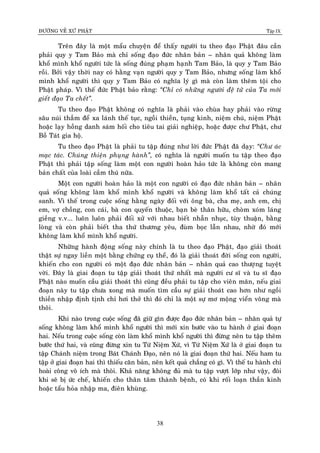 ÑÖÔØNG VEÀ XÖÙ PHAÄT Tập IX
38
Treân ñaây laø moät maåu chuyeän ñeå thaáy ngöôøi tu theo ñaïo Phaät ñaâu caàn
phaûi quy y Tam Baûo maø chæ soáng ñaïo ñöùc nhaân baûn – nhaân quaû khoâng laøm
khoå mình khoå ngöôøi töùc laø soáng ñuùng phaïm haïnh Tam Baûo, laø quy y Tam Baûo
roài. Bôûi vaäy thôøi nay coù haèng vaïn ngöôøi quy y Tam Baûo, nhöng soáng laøm khoå
mình khoå ngöôøi thì quy y Tam Baûo coù nghóa lyù gì maø coøn laøm theâm toäi cho
Phaät phaùp. Vì theá ñöùc Phaät baûo raèng: “Chæ coù nhöõng ngöôøi ñeä töû cuûa Ta môùi
gieát ñaïo Ta cheát”.
Tu theo ñaïo Phaät khoâng coù nghóa laø phaûi vaøo chuøa hay phaûi vaøo röøng
saâu nuùi thaúm ñeå xa laùnh theá tuïc, ngoài thieàn, tuïng kinh, nieäm chuù, nieäm Phaät
hoaëc laïy hoàng danh saùm hoái cho tieâu tai giaûi nghieäp, hoaëc ñöôïc chö Phaät, chö
Boà Taùt gia hoä.
Tu theo ñaïo Phaät laø phaûi tu taäp ñuùng nhö lôøi ñöùc Phaät ñaõ daïy: “Chö aùc
maïc taùc. Chuùng thieän phuïng haønh”, coù nghóa laø ngöôøi muoán tu taäp theo ñaïo
Phaät thì phaûi taäp soáng laøm moät con ngöôøi hoaøn haûo töùc laø khoâng coøn mang
baûn chaát cuûa loaøi caàm thuù nöõa.
Moät con ngöôøi hoaøn haûo laø moät con ngöôøi coù ñaïo ñöùc nhaân baûn – nhaân
quaû soáng khoâng laøm khoå mình khoå ngöôøi vaø khoâng laøm khoå taát caû chuùng
sanh. Vì theá trong cuoäc soáng haèng ngaøy ñoái vôùi oâng baø, cha meï, anh em, chò
em, vôï choàng, con caùi, baø con quyeán thuoäc, baïn beø thaân höõu, choøm xoùm laùng
gieàng v.v... luoân luoân phaûi ñoái xöû vôùi nhau bieát nhaãn nhuïc, tuøy thuaän, baèng
loøng vaø coøn phaûi bieát tha thöù thöông yeâu, ñuøm boïc laãn nhau, nhôø ñoù môùi
khoâng laøm khoå mình khoå ngöôøi.
Nhöõng haønh ñoäng soáng naøy chính laø tu theo ñaïo Phaät, ñaïo giaûi thoaùt
thaät söï ngay lieàn moät baèng chöùng cuï theå, ñoù laø giaûi thoaùt ñôøi soáng con ngöôøi,
khieán cho con ngöôøi coù moät ñaïo ñöùc nhaân baûn – nhaân quaû cao thöôïïng tuyeät
vôøi. Ñaây laø giai ñoaïn tu taäp giaûi thoaùt thöù nhaát maø ngöôøi cö só vaø tu só ñaïo
Phaät naøo muoán caàu giaûi thoaùt thì cuõng ñeàu phaûi tu taäp cho vieân maõn, neáu giai
ñoaïn naøy tu taäp chöa xong maø muoán tìm caàu söï giaûi thoaùt cao hôn nhö ngoài
thieàn nhaäp ñònh tònh chæ hôi thôû thì ñoù chæ laø moät söï mô moäng vieån voâng maø
thoâi.
Khi naøo trong cuoäc soáng ñaõ giöõ gìn ñöôïc ñaïo ñöùc nhaân baûn – nhaân quaû töï
soáng khoâng laøm khoå mình khoå ngöôøi thì môùi xin böôùc vaøo tu haønh ôû giai ñoaïn
hai. Neáu trong cuoäc soáng coøn laøm khoå mình khoå ngöôøi thì ñöøng neân tu taäp theâm
böôùc thöù hai, vaø cuõng ñöøng xin tu Töù Nieäm Xöù, vì Töù Nieäm Xöù laø ôû giai ñoaïn tu
taäp Chaùnh nieäm trong Baùt Chaùnh Ñaïo, neân noù laø giai ñoaïn thöù hai. Neáu ham tu
taäp ôû giai ñoaïn hai thì thieáu caên baûn, neân keát quaû chaúng coù gì. Vì theá tu haønh chæ
hoaøi coâng voâ ích maø thoâi. Khaû naêng khoâng ñuû maø tu taäp vöôït lôùp nhö vaäy, ñoâi
khi seõ bò öùc cheá, khieán cho thaân taâm thaønh beänh, coù khi roái loaïn thaàn kinh
hoaëc taåu hoûa nhaäp ma, ñieân khuøng.
 
