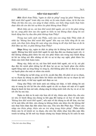 ÑÖÔØNG VEÀ XÖÙ PHAÄT Tập IX
39
NEÛO VAØO ÑAÏO ÑÖÙC*
Hoûi: Kính thöa Thaày, “ngaên aùc dieät aùc phaùp” xong laïi phaûi “khoâng laøm
khoå mình khoå ngöôøi” tröôùc ñaây con thaáy noù laø maâu thuaãn nhau, töø laù thö cuûa
Thaày chæ baûo cho con, con saùng toû ñöôïc nhieàu, con hieåu raèng muoán thöïc hieän
ñöôïc ñieàu ñoù coøn ñoøi hoûi söï kheùo leùo phaûi khoâng thöa Thaày?
Mình thaáy caùi aùc, caùi laøm khoå mình khoå ngöôøi, caùi voâ lyù thì phaûi choáng
laïi noù, xong phaûi laøm sao cho ngöôøi aùc hieåu ra maø khoâng ñöôïc duøng lôøi noùi
haønh ñoäng laøm hoï ñau ñôùn phaûi khoâng thöa Thaày?
Trong moïi cuoán saùch cuûa Thaày, cuoán naøo con cuõng thaáy Thaày nhaéc ñi
nhaéc laïi “khoâng laøm khoå mình khoå ngöôøi” ñeán nay con hieåu raèng ñoù laø cöùu
caùnh, neáu thöïc hieän ñuùng thì cuoäc soáng cuûa chuùng ta deã chòu bieát bao vaø ñoù laø
Nieát Baøn taïi theá, coù phaûi khoâng thöa Thaày?
Ñaùp: Ñuùng vaäy, ngaên aùc dieät aùc phaùp töùc laø khoâng laøm khoå mình khoå
ngöôøi. Khoâng laøm khoå mình khoå ngöôøi laø moät ñaïo ñöùc cao thöôïng tuyeät vôøi, vì
theá khoâng nhöõng phaûi kheùo leùo maø coøn phaûi thieän xaûo trong moïi haønh ñoäng
töø lôøi aên tieáng noùi ñeán nhöõng cöû chæ vaø söï tö duy suy nghó, phaûi kheùo leùo
thieän xaûo tænh thöùc hoaøn toaøn.
Ñuùng vaäy, thaáy caùi aùc, caùi laøm khoå mình khoå ngöôøi, caùi voâ lyù, caùi phi
ñaïo ñöùc thì mình phaûi choáng laïi ñeå ñem laïi söï an vui haïnh phuùc cho nhieàu
ngöôøi baèng moät söï coâng baèng vaø coâng lyù, chöù khoâng phaûi chæ coù ñem laïi söï an
vui haïnh phuùc cho moät caù nhaân cuûa mình.
Vì choáng laïi söï baát coâng, söï voâ lyù, söï phi ñaïo ñöùc, thì phaûi coù söï va chaïm,
söï va chaïm aáy chuùng ta phaûi kheùo leùo thieän xaûo khieán cho söï va chaïm aáy trôû
thaønh maùt laïnh, vì theá moïi ngöôøi môùi ñöôïc an vui.
Cuõng nhö Thaày vieát kinh saùch noùi thaúng noùi thaät, vì bieát nhöõng lôøi noùi
naøy seõ mang laïi ích lôïi lôùn cho nhieàu ngöôøi vaø chæ va chaïm vôùi moät soá ít ngöôøi
ñang bò danh lôïi laøm môø maét, nhöng cuõng laø tieáng caûnh tænh cho hoï vaø seõ coù lôïi
ích cho hoï sau naøy.
Ngaên aùc dieät aùc laø moät vieäc laøm raát teá nhò, thieän xaûo, kheùo leùo, cho neân
noù neâu roõ haønh ñoäng cuûa chuùng ta khi gaëp ñoái töôïng coù caû hai veá moät löôït:
“khoâng laøm khoå mình khoå ngöôøi”, neáu moät veá thì chuùng ta raát deã laøm, coøn hai
veá laø moät ñieàu raát khoù, neáu chuùng ta khoâng thieän xaûo kheùo leùo thì khoâng theå
naøo thöïc hieän ñöôïc ñaïo ñöùc nhaân baûn naøy. Cho neân ñöùc Phaät daïy: “Thieän xaûo
nhaäp vaøo thieän phaùp, thieän xaûo an truù soáng trong thieän phaùp”. Phaàn nhieàu
thieän xaûo laø coá traùnh neù va chaïm, cho neân laáy nhaãn nhuïc laøm ñaàu cuoäc ñaáu
tranh tö töôûng, keá ñoù môùi tuøy thuaän nhöng tuøy thuaän khoâng bò loâi cuoán laø moät
*
Caâu hoûi cuûa chaùu Duõng
 